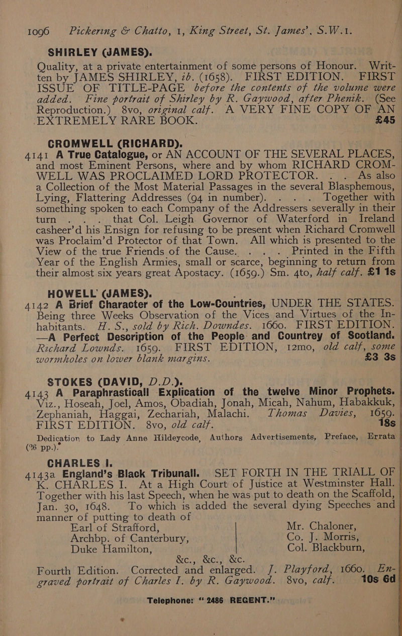 SHIRLEY (JAMES). | EXTREMELY RARE BOOK. £45 CROMWELL (RICHARD). and most Eminent Persons, where and by whom RICHARD CROM- WELL WAS PROCLAIMED LORD PROTECTOR. - ~ As also Lying, Flattering Addresses (94 in number). . . . Together with something spoken to each Company of the Addressers severally in their turn)... s) that. Col.,.Leigh. Governor of), Waterford inte ireland View of the true Friends of the Cause. . . . Printed in the Fifth Year of the English Armies, small or scarce, beginning to return from HOWELL WAMES). STOKES (DAVID, D.D.). FIRST EDITION. 8vo, old calf. (°%6 pp.). CHARLES I. Earl of Strafford, Mr. Chaloner, Archbp. of Canterbury, Co. J. Morris, Duke Hamilton, | Col. Blackburn, &amp;c., &amp;c., &amp;c.