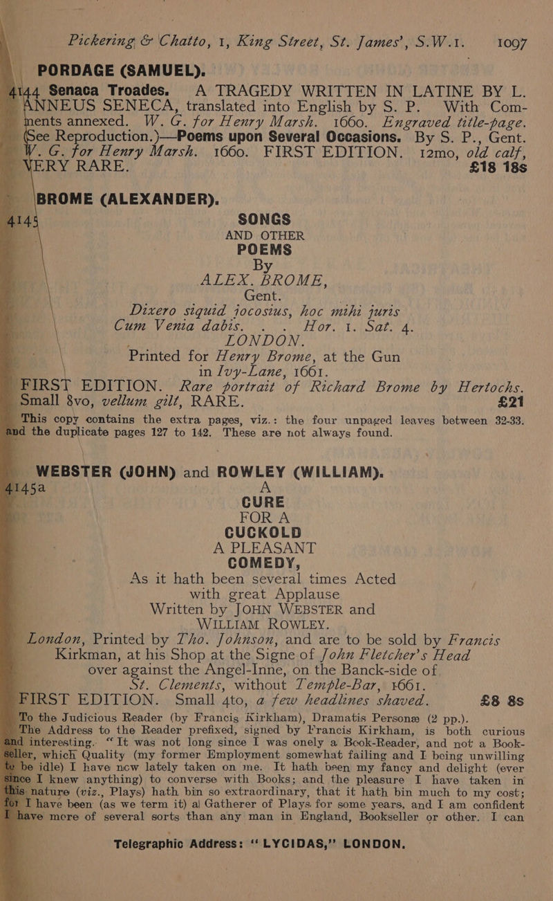 PORDAGE (SAMUEL). | 4144 Senaca Troades. A TRAGEDY WRITTEN IN LATINE BY L. ' ANNEUS SENECA, translated into English by S. P. With Com- _ ments annexed. W.G. for Henry Marsh. 1660. Engraved title-page. _ Gee Reproduction.)}—Poems upon Several Occasions. By S. P., Gent. W. G. for Henry Marsh. 1660. FIRST EDITION. 12mo, odd calf, ERY RARE. £18 18s BROME (ALEXANDER). SONGS AND OTHER POEMS By ALEX. BROME, Gent. Dixero siquid jocosius, hoc mihi juris Baia CHOLA GUIS es LL OP. Le lah. Ax é LONDON. | Printed for Henry Brome, at the Gun 4 in luy-Lane, 1001. FIRST EDITION. Rare portrait of Richard Brome by Hertochs. ‘Small 8vo, vellum gilt, RARE. £21 This copy contains the extra pages, viz.: the four unpaged leaves between 32-33. and the duplicate pages 127 to 142. These are not always found. WEBSTER (JOHN) and ROWLEY (WILLIAM). A 4145a ; ss CURE FOR A CUCKOLD A PLEASANT COMEDY, As it hath been several times Acted with great Applause Written by JOHN WEBSTER and r , WILLIAM ROWLEY. . London, Printed by Tho. Johnson, and are to be sold by Francis Kirkman, at his Shop at the Signe of John Fletcher's Head over against the Angel-Inne, on the Banck-side of St. Clements, without Temple-Bar, 1601. © FIRST EDITION. Small 4to, @ few headlines shaved. £8 8s To the Judicious Reader (by Francis Kirkham), Dramatis Persona (2 pp.). _ The Address to the Reader prefixed, signed by Francis Kirkham, is both curious nd interesting. “It was not long since I was onely a Bcok-Reader, and not a Book- which Quality (my former Employment somewhat failing and I being unwilling idle) I have ncw lately taken on me. It hath been my fancy and delight (ever I knew anything) to converse with Books; and the pleasure I have taken in nature (viz., Plays) hath bin so extraordinary, that it hath bin much to my cost; I have been (as we term it) a| Gatherer of Plays for some years, and I am confident 1 have mcre of several sorts than any man in England, Bookseller or other. I can