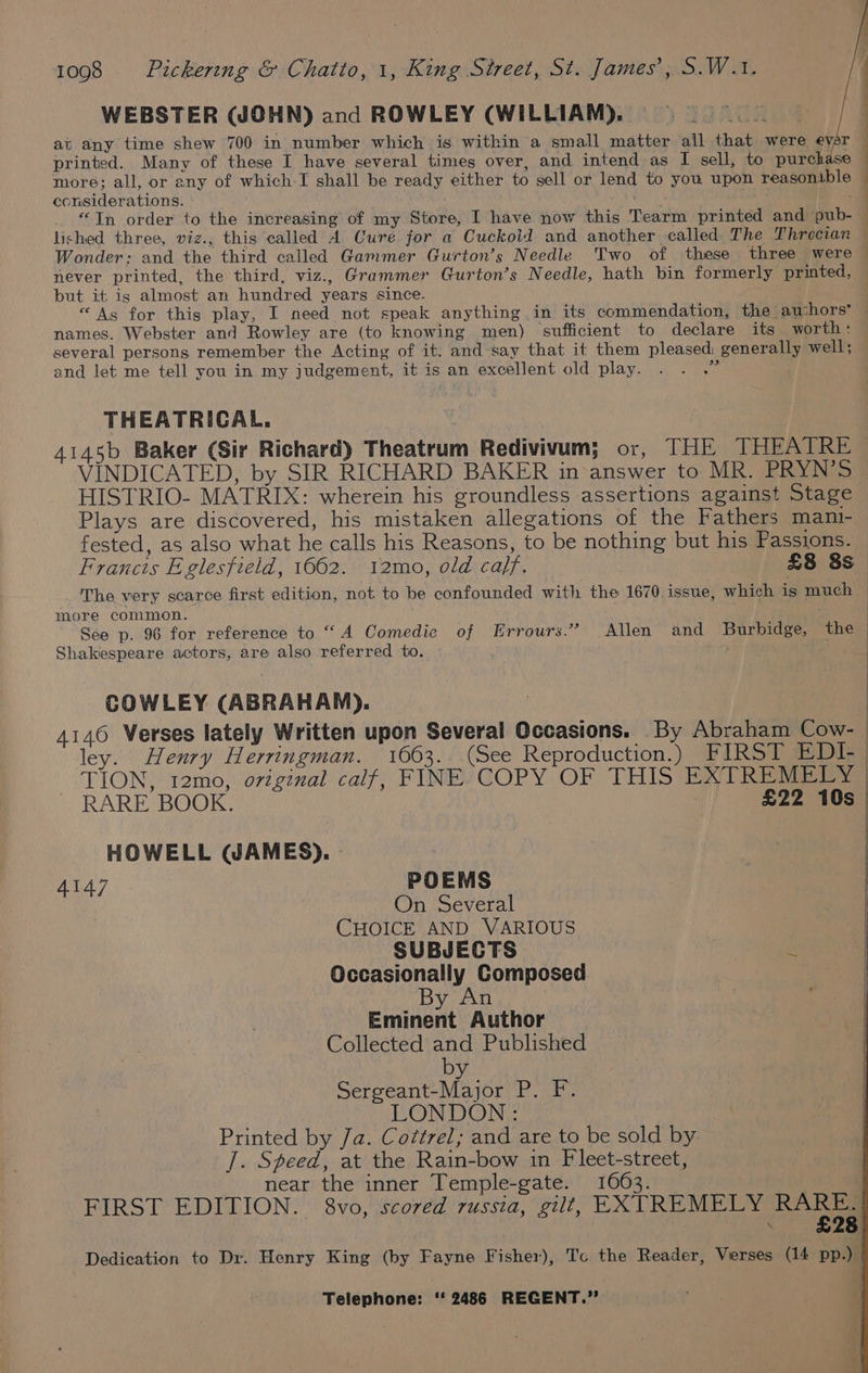 WEBSTER (JOHN) and ROWLEY (WILLIAM). at any time shew 700 in number which is within a small matter all that were ever — printed. Many of these I have several times over, and intend as I sell, to purchase | more; all, or any of which I shall be ready either to sell or lend to you upon reasonible — considerations. - ee -4 “Tn order to the increasing of my Store, I have now this Tearm printed and pub- lished three, viz., this called A Cure for a Cuckold and another called The Throcian Wonder: and the third called Gammer Gurton’s Needle Two of these three were — never printed, the third, viz., Grammer Gurton’s Needle, hath bin formerly printed, — but it is almost an hundred years since. “As for this play, I need not speak anything in its commendation, the aushors’ — names. Webster and Rowley are (to knowing men) sufficient to declare its worth : several persons remember the Acting of it. and say that it them pleased generally well; and let me tell you in my judgement, it is an excellent old play. ih THEATRICAL. | 4145b Baker (Sir Richard) Theatrum Redivivum; or, THE THEATRE VINDICATED, by SIR RICHARD BAKER in answer to MR. PRYN’S HISTRIO- MATRIX: wherein his groundless assertions against Stage Plays are discovered, his mistaken allegations of the Fathers mani- fested, as also what he calls his Reasons, to be nothing but his Passions. Francis E.glesfield, 1662. 12mo, old caff. £8 3s The very scarce first edition, not to be confounded with the 1670 issue, which is much : more common. | See p. 96 for reference to “A Comedic of Errours.” Allen’ and Burbidge, the — Shakespeare actors, are also referred to. . COWLEY (ABRAHAM). 4146 Verses lately Written upon Several Occasions. By Abraham Cow- ley. Henry Herringman. 1663. (See Reproduction.) FIRST EDI- TION, 12mo, original calf, FINE COPY OF THIS EXTREMELY | RARE BOOK. ) £22 10s_ HOWELL (JAMES). | 4147 POEMS On Several CHOICE AND VARIOUS SUBJECTS ey Occasionally Composed An Eminent Author Collected and Published by Sergeant-Major P. F. LONDON: Printed by Ja. Cottrel; and are to be sold by |. Speed, at the Rain-bow in Fleet-street, near the inner Temple-gate. 1663. FIRST EDITION. 8vo, scored russia, gilt, EXTREMELY ae, Dedication to Dr. Henry King (by Fayne Fisher), Tc the Reader, Verses (14 pp.) |