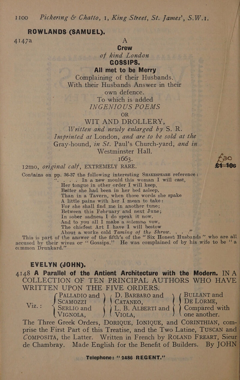 ROWLANDS (SAMUEL). 4147a A Crew of kind London | GOSSIPS. : . | All met to be Merry Complaining of their Husbands. With their Husbands Answer in their own defence. To which is added INGENIOUS POEMS OR iis WIT AND DROLLERY, Written and newly enlarged by S. R. Imprinted at London, and are to be sold at the Gray- hound, zz S¢. Paul’s Church-yard, and in . Westminster Hall. ; 1063. | £30 12mo, ovzgenal calf, EXTREMELY RARE. £4-16s Contains on Pp. 36-37 the following interesting SHAKESPEARE reference: : ... In a new mould this woman I will cast, Her tongue in other order I will keep, Better she had, been in her bed asleep, Than in a Tavern, when those words she spake A little pains with her I mean to take: For she shall find me in another tune;, Between this February and next June; In sober sadness I do speak it now, And to you all I make a solemne vow, The chiefest Art I have I will bestow About a worke cald Taming of the Shrow. ; ; This is part of the answer of the fifth’s of the “Six Honest Husbands ”? who are ali accused by their wives or ‘‘ Gossips.’? He was complained of by ne wife to be ‘fa ecmmon Drunkard.” pet EVELYN (JOHN). _ 4148 A Parallel of the Antient Architecture with the Modern. IN A COLLECTION OF TEN PRINCIPAL AUTHORS WHO HAVE WRITTEN UPON THE FIVE ORDERS. PALLADIO and D. BARBARO and BULLANT and : Vi: SCAMOZZI CATANEO, DE LORME, | a SERLIO and L. B. ALBERTI and Compared with VIGNOLA, aay one another.