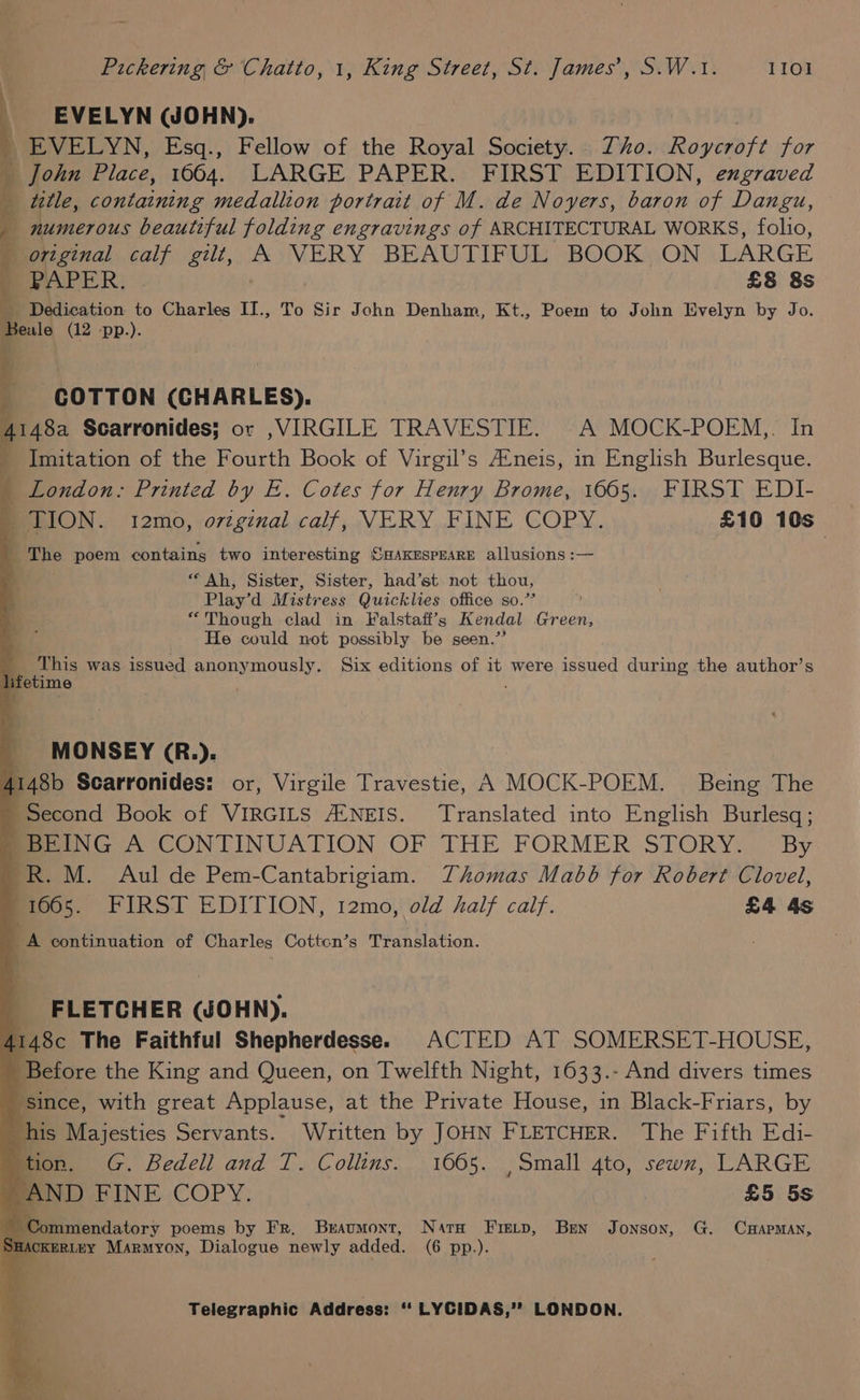 EVELYN WJOHN). | EVELYN, Esq., Fellow of the Royal Society. Zho. Roycroft for _ John Place, 1664. LARGE PAPER. FIRST EDITION, exgraved title, containing medallion portrait of M. de Noyers, baron of Dangu, — | numerous beautiful folding engravings of ARCHITECTURAL WORKS, folio, orginal calf gilt, A VERY BEAUTIFUL BOOK ON LARGE SPAPER: £8 8s Rs Dedication to Charles II., To Sir John Denham, Kt., Poem to John Evelyn by Jo. Seule (12 -pp.). 44 “— COTTON (CHARLES). ) 4148a Scarronides; or ,VIRGILE TRAVESTIE. A MOCK-POEM,. In _ Imitation of the Fourth Book of Virgil’s Aéneis, in English Burlesque. _ London: Printed by E. Cotes for Henry Brome, 1665. FIRST EDI- m LION. t2mo, ovzginal calf, VERY FINE COPY. £10 10s ' The poem contains two interesting SHAKESPEARE allusions :— Ah, Sister, Sister, had’st not thou, Play’d Mistress Quicklies office so.’ : “Though clad in Falstafi’s Kendal Green, He could not possibly be seen.” _ ‘This was issued anonymously. Six editions of it were issued during the author’s lifetime k MONSEY (R.). 4148b Scarronides: or, Virgile Travestie, A MOCK-POEM. Being The Second Book of VIRGILS A‘NEIS. Translated into English Burlesq; BoeING A CONTINUATION OF THE FORMER STORY. © By -R. M. Aul de Pem-Cantabrigiam. Thomas Mabob for Robert Clovel, 1665. FIRST EDITION, 12mo, old half calf. £4 4s LA continuation of Charles Cotton’s Translation. _ FLETCHER (JOHN). | 4148c The Faithful Shepherdesse. ACTED AT SOMERSET-HOUSE, Before the King and Queen, on Twelfth Night, 1633.- And divers times ‘since, with great Applause, at the Private House, in Black-Friars, by his Majesties Servants. Written by JOHN FLETCHER. The Fifth Edi- tion. G. Bedell and T. Collins. 1665. , Small 4to, sewn, LARGE AND FINE COPY. £5 5s ‘Commendatory poems by Fr. Braumont, Nara Frevp, Ben Jonson, G. CHAPMAN, ACKERLEY Marmyon, Dialogue newly added. (6 pp.).