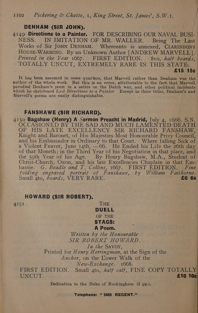 DENHAM (SIR JOHN). 4149: Directions to a Painter. FOR DESCRIBING OUR NAVAL BUSI- NESS. IN IMITATION OF MR. WALLER. Being The Last Works of Sir JOHN DENHAM. Whereunto is annexed, CLARINDONS HOovusE-WARMING. By an Unknown Author [ANDREW MARVELL]. Printed in the Year 1667. FIRST EDITION. © 8vo, half boards, TOTALLY UNCUT, EXTREMELY RARE ‘IN THIS STATE: £15 15s It has been assumed in some quarters, that Marvell rather than Denham was the author of the whole work. But this is an error, attributable to the fact, that Marvell parodied Denham’s poem in a satire om the Dutch war, and other political incidents which he christened Last Directions to a Painter Except in their titles, Denham’s and Marvell’s poems are easily distinguishable. FANSHAWE (SIR RICHARD), 4150 Bagshaw (Henry) A Sermon Preacht in Madrid, July 4, 1666. S. N. OCCASIONED BY THE SAD AND MUCH LAMENTED DEATH OF. HIS LATE EXCELLENCY SIR... RICHARD -EANSE ws Knight and Baronet, of His Majesties Most Honourable Privy Council, and his Embassador in Ordinary to that Court. Where falling Sick of a Violent Feaver, June 14th, —66. He Ended his Life the 26th day of that Moneth; in the Third Year of his Negotiation in that place, and the 590th Year of his Age. By Henry Bagshaw, M.A., Student of Christ-Church, Oxon, and his late Excellencies Chaplain in that Em- bassie. G. Beadle and T. Collins, 1667. FIRST EDITION. Fine folding engraved portrait of Fanshawe, by William Fazthorne. Small 4to, doards, VERY RARE. } . £6 6s HOWARD (SIR ROBERT), 4151 THE | DUELL OF THE STAGS: A Poem. Written by the Honourable SIR ROBERT HOWARD. In the SAVOY, Printed for Henry Herringman, at the Sign of the Anchor, on the Lower Walk of the New-Exchange. 1668. FIRST EDITION... Small 4to, half calf, FINE ‘GCOPY* TO TALIM UNCUT. £10 10s: Dedication to the Duke of Buckingham (2 pp.).