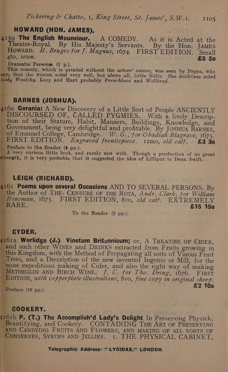 __ HOWARD (HON. JAMES), 41 49 The English Mounsieur. A COMEDY. As it is Acted at the _ Iheatre-Royal. By His Majesty’s Servants. By the ‘Hon. JAMES _Howarp. #4. Bruges for J. Magnus, 1674. FIRST EDITION. ‘Small _ 4to, sewn. | £5 5s G Dramatis Persone (1 p.). _ This comedy, which is printed without the actors’ natnes, was seen by Pepys, who says that the women acted very well, but above all, little Nelly. She doubtless acted Lidy Wealthy, Lacy and Hart probably Frenchlove and Wellbred. i ; BARNES GOSHUA). 4100 Gerania: A New Discovery of a Little Sort of People ANCIENTLY _ DISCOURSED OF, CALLED PYGMIES. With a lively Descrip- _ tion of ‘their Stature, Habit, Manners, Buildings, Knowledge, and _ Government, being very delightful and profitable. By JOSHUA BARNES, _ of Emanuel College, Cambridge. W. G., for-Obadiah Blagrave, 16075. _ FIRST EDITION. Engraved frontispiece. 12mo, old calf. £3 38 Preface to tha Reader (4 pp.). _A very curious little book, and rarely met with. Though a production of no great Stiength, it is very probable that it suggested the idea of Lilliput to Dean Swift, LEIGH (RICHARD). 4161 Poems upon several Occasions AND TO SEVERAL PERSONS. By _ the Author of THE- CENSURE OF THE Rota, Andy. Clark, for Wilkam ) Hensman, 1675. FIRST EDITION, 8vo, old calf. EXTREMELY RARE. ; £15 15s _ To the Reader (2 pp.). CYDER. 4161a Worlidge (J.) Vinetum Britannicum; or, A TREATISE OF CIDER, and such other WINES and DRINKS extracted from Fruits growing in this Kingdom, with the Method of Propagating all sorts of Vinous Fruit Trees, and a Description of the new invented Ingenio or Mill, for the ‘More expeditious making of Cider, and also the right way of making | METHEGLIN AND BIRCH WINE. /. C. for Tho. Dring, 1676. FIRST EDITION, with copperplate illustrations, 8vo, fine copy in original ae 4 cm £2 10s COOKERY. | erry NE li Orb P. (T.) The Accomplish’d Lady’s Delight In Preserving Physick, Beautifying, and Cookery. CONTAINING THE ART OF PRESERVING AND CANDYING FRUITS AND FLOWERS, AND MAKING OF ALL SORTS OF CONSERVES, SYRUPS AND JELLIES. 1. THE PHYSICAL CABINET,