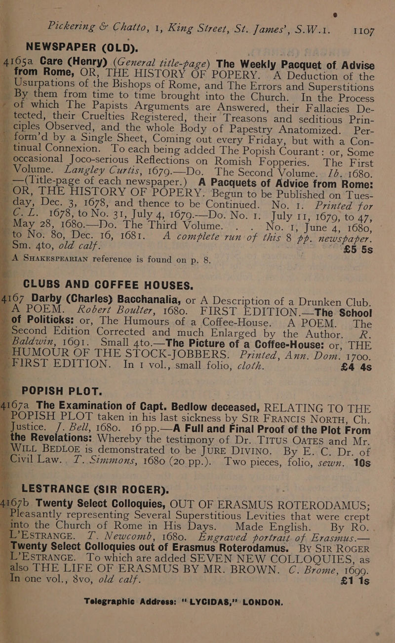 @ Pickering &amp; Chatto, 1, King Street, St. James’, S.W.1. 1107 NEWSPAPER (OLD), 4105a Care (Henry) (Gexezal title-page) The Weekly Pacquet of Advise _ from Rome, OR, THE HISTORY OF POPERY. A Deduction of the _ Usurpations of the Bishops of Rome, and The Errors and Superstitions _ By them from time to time brought into the Church. In the Process _ of which The Papists Arguments are Answered, their Fallacies De- B ected, their Cruelties Registered, their Treasons and seditious Prin- _ ciples Observed, and the whole Body of Papestry Anatomized. Per- _form’d by a Single Sheet, Coming out every Friday, but with a Con- _tinual Connexion. To each being added The Popish Courant: or, Some _ Occasional Joco-serious Reflections on Romish F opperies. The First Me Olume. Langley Curtis, 1679.__Do. The Second Volume. 16, 1680. _ —(Title-page of each newspaper.) A Pacquets of Advice from Rome: mOR, THE HISTORY OF POPERY: Begun to be Published on Tues- » day, Dec. 3, 1678, and thence to be Continued. No. 1. Printed for mc. L. 1678, to No. 31, July 4, 1679.—Do: No. 1: July 11, 1670, to 47, > May 28, 1680.—Do. The Third Volume. . . No. I, June 4, 1680, » to No. 80, Dec. 16, 1681. A comblete run of this 8 pp. newspaper. Bom. 4to, old calf: £5 5s _ A Swakesprarian reference is found on p, 8. a CLUBS AND COFFEE HOUSES. 4107 Darby (Charles) Bacchanalia, or A Description of a Drunken Club. ~A POEM. Robert Boulter, 1680. FIRST E DITION.—The School of Politicks: or, The Humours of a Coffee-House. A POEM. The Second Edition Corrected and much Enlarged by the Author. R. | Baldwin, 1691. Small 4to.—The Picture of a Coffee-House: OT, JL HP, -HUMOUR OF THE STOCK-JOBBERS. Printed, Ann. Dom. 1700. FIRST EDITION. In 1 vol., small folio, clozh. £4 4s POPISH PLOT. 4107a The Examination of Capt. Bedlow deceased, RELATING TO THE -POPISH PLOT taken in his last sickness by SIR FRANCIS NORTH, Ch. Justice. /. Bell, 1680. 16 pp. Full and Final Proof of the Plot From the Revelations: Whereby the testimony of Dr. TITUS OATES and Mr. WILL BEDLOE is demonstrated to be JURE DIVINO. By Eau Dr. .op | Civil Law. , 7. Szmmons, 1680 (20 pp.). Two pieces, folio, sewn. 10s _ LESTRANGE (SIR ROGER). ives 4107b Twenty Select Colloquies, OUT OF ERASMUS ROTERODAMUS; Pleasantly representing Several Superstitious Levities that were crept “Into the Church of Rome in His Days. Made English. By Ro.. LEstTRANGE. 7. Newcomb, 1680. Engraved portrait. of Erasmus.— ‘Twenty Select Colloquies out of Erasmus Roterodamus. By SIR ROGER _L’EsTRANGE. To which are added SEVEN NEW COLLOQUIES, as also THE LIFE OF ERASMUS BY MR. BROWN. C. mihi Lie s _ in one vol., 8vo, old calf.