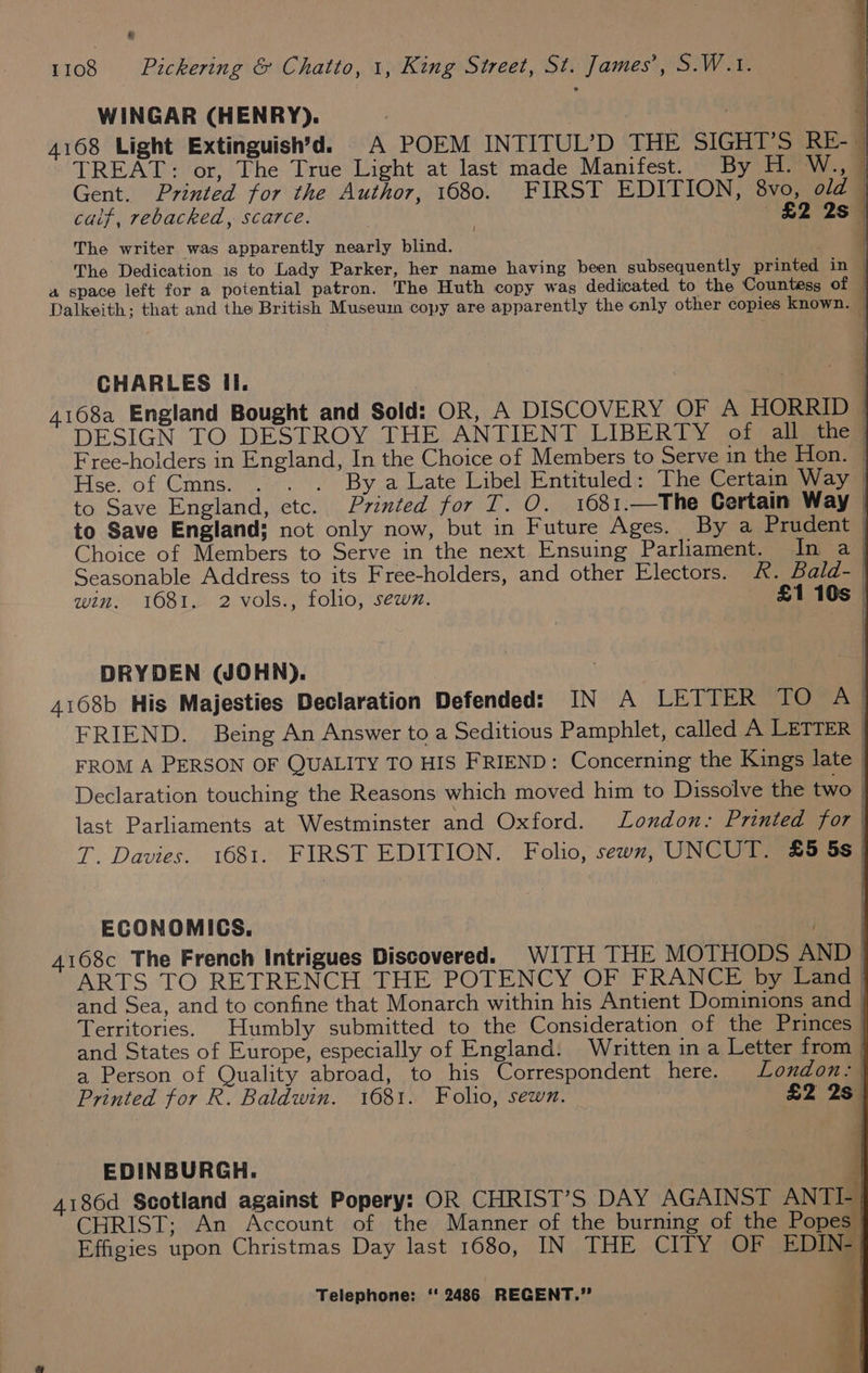 &amp; 1108 Pickering &amp; Chatto, 1, King Street, St. James’, S.W.1. WINGAR (HENRY). | i) 4168 Light Extinguish’d. A POEM INTITUL’D THE SIGHT’S RE-- TREAT: or, The True Light at last made Manifest. By H. W., | Gent. Printed for the Author, 1680. FIRST EDITION, 8vo, old | caif, rebacked, scarce. ' £2 2879 The writer was apparently nearly blind. | The Dedication 1s to Lady Parker, her name having been subsequently printed in © a space left for a potential patron. The Huth copy was dedicated to the Countess of | Dalkeith; that and the British Museum copy are apparently the only other copies known. CHARLES Ii. | | 4168a England Bought and Sold: OR, A DISCOVERY OF A HORRID | DESIGN TO DESTROY THE ANTIENT LIBERTY of all the | Free-holders in England, In the Choice of Members to Serve in the Hon. — Hse. of Cmns. . . . By a Late Libel Entituled: The Certain Way | to Save England, etc. Printed for T. O. 1681.—The Certain Way — to Save England; not only now, but in Future Ages. By a Prudent | Choice of Members to Serve in the next Ensuing Parliament. In a Seasonable Address to its Free-holders, and other Electors. R. Bald- | win. 1681, 2 vols., folio, sewn. £1 10s | DRYDEN (WJOHN). 4168b His Majesties Declaration Defended: IN A LETIER TORAG FRIEND. Being An Answer to a Seditious Pamphlet, called A LETTER FROM A PERSON OF QUALITY TO HIS FRIEND: Concerning the Kings late | Declaration touching the Reasons which moved him to Dissolve the two | last Parliaments at Westminster and Oxford. London: Printed for | T. Davies. 1681. FIRST EDITION. Folio, sewn, UNCUT. 2&amp;5 5s ECONOMICS. | 4168c The French Intrigues Discovered. WITH THE MOTHODS AND EDINBURGH. 4186d Scotland against Popery: OR CHRIST’S DAY AGAINST ANTI CHRIST; An Account of the Manner of the burning of the Popes _ Effigies upon Christmas Day last 1680, IN THE CITY OF EDI