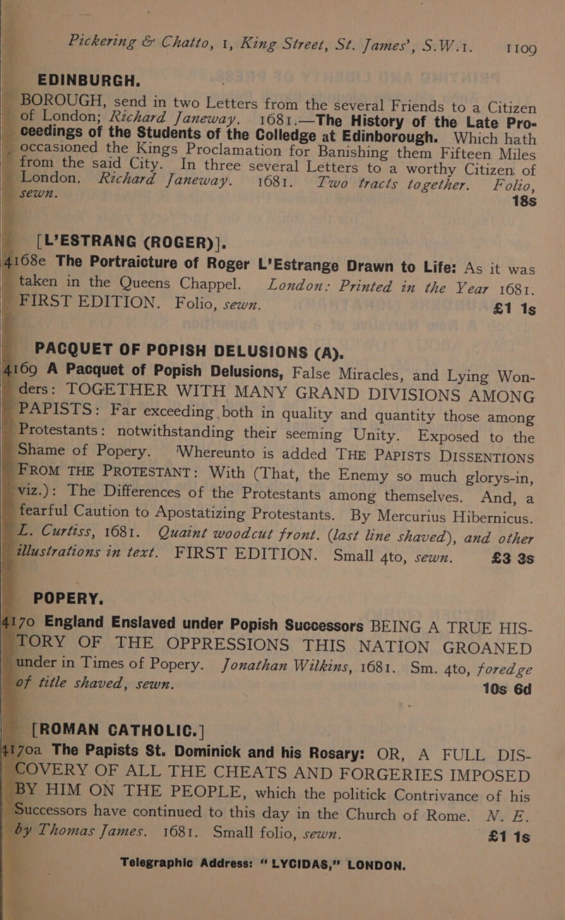 EDINBURGH. _ BOROUGH, send in two Letters from the several F riends to a Citizen _ of London; Richard Janeway. 1681.—The History of the Late Pro- _ ceedings of the Students of the Colledge at Edinborough. Which hath __ occasioned the Kings Proclamation for Banishing them Fifteen Miles _ from the said City. In three several Letters to a worthy Citizen: of _ London. Richard Janeway. 1681. Two tracts together. Folo, Sewn. 18s __[L’ESTRANG (ROGER)}]. 4168e The Portraicture of Roger L’Estrange Drawn to Life: As it was ie taken in the Queens Chappel. London: Printed in the Vear 16081. 4 FIRST EDITION. Folio, sewn. £1 1s _ PACQUET OF POPISH DELUSIONS (A). 4169 A Pacquet of Popish Delusions, False Miracles, and Lying Won- ders: TOGETHER WITH MANY GRAND DIVISIONS AMONG -PAPISTS: Far exceeding both in quality and quantity those among _ Protestants : notwithstanding their seeming Unity. Exposed to the _ Shame of Popery. ‘Whereunto is added THE PAPISTS DISSENTIONS _FROM THE PROTESTANT: With (That, the Enemy so much glorys-in,  viz.): The Differences of the Protestants among themselves. And, a fearful Caution to Apostatizing Protestants. By Mercurius Hibernicus. BT. Curtiss, 1681. Quaint woodcut front. (last line shaved), and other | lustrations in text. FIRST EDITION. Small sto, sewn. £3 3s POPERY. 4170 England Enslaved under Popish Successors BEING A TRUE HIS- TORY OF THE OPPRESSIONS THIS NATION GROANED | under in Times of Popery. Jonathan Wilkins, 1681. Sm. 4to, fored ge of title shaved, sewn. 10s 6d _ [ROMAN CATHOLIC. | 70a The Papists St. Dominick and his Rosary: OR, A FULL DIS- | COVERY OF ALL THE CHEATS AND FORGERIES IMPOSED BY HIM ON THE PEOPLE, which the politick Contrivance of his | Successors have continued to this day in the Church of Rome. WN. E. by Thomas James. 1681. Small folio, sewn. £115