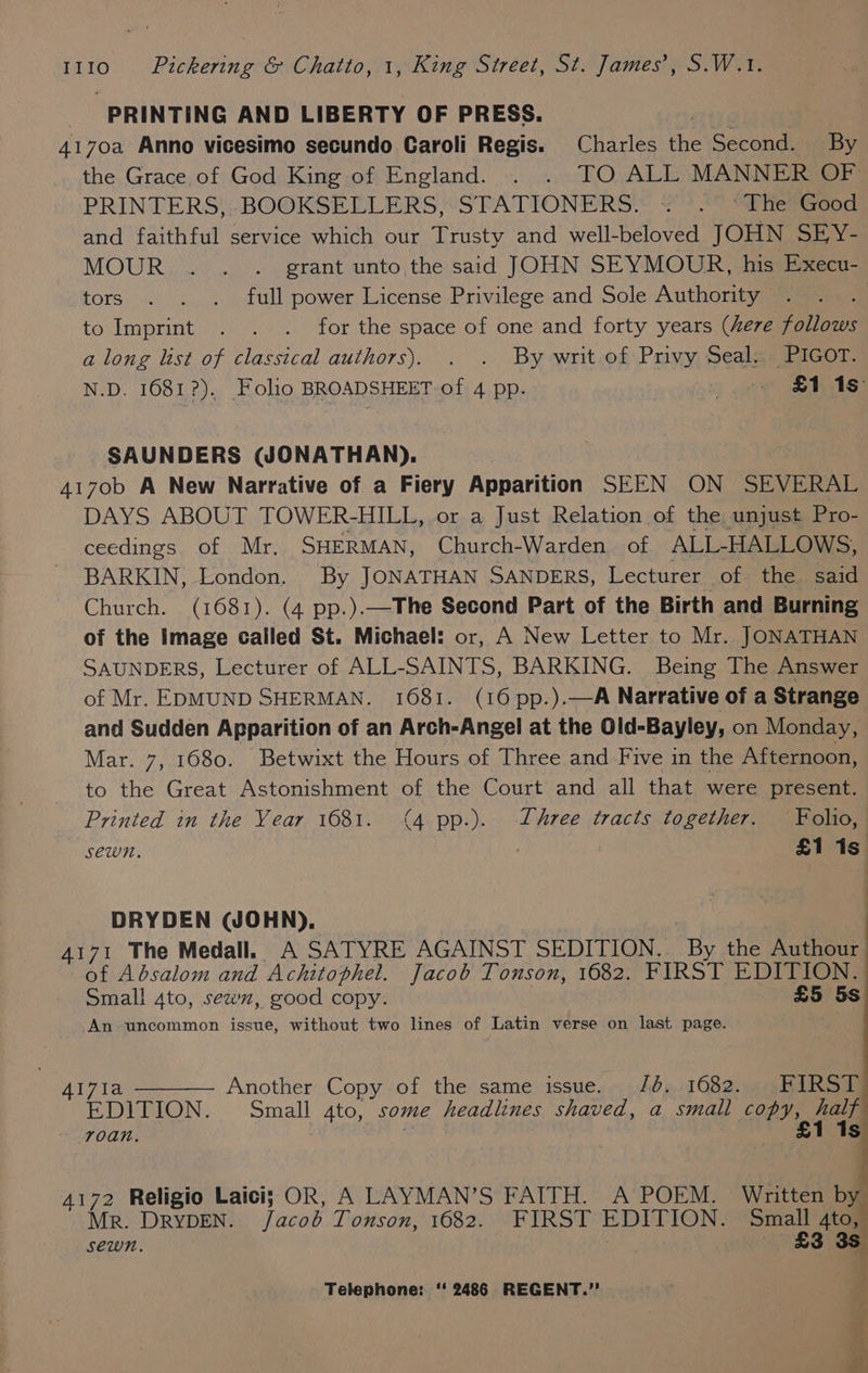 PRINTING AND LIBERTY OF PRESS. erty g | 4170a Anno vicesimo secundo Caroli Regis. Charles the Second. By the Grace of God King of England. . . TO ALL MANNER OF PRINTERS, BOOKSELLERS, STATIONERS. « . °The Good and faithful service which our Trusty and well-beloved JOHN SEY- MOUR.. . . grant unto the said JOHN SEYMOUR, his Execu- tors . . .. full power License Privilege and Sole Authority . to Imprint . . . for the space of one and forty years (here follows a long list of classical authors). . . By writ of Privy Seal. PIGOT. N.D. 1681?). Folio BROADSHEET of 4 pp. o eae Ass SAUNDERS (WONATHAN). 4170b A New Narrative of a Fiery Apparition SEEN ON SEVERAL DAYS ABOUT TOWER-HILL, or a Just Relation of the unjust Pro- ceedings of Mr, SHERMAN, Church-Warden of ALL-HALLOWS, BARKIN, London. By JONATHAN SANDERS, Lecturer of the said Church. (1681). (4 pp.).—The Second Part of the Birth and Burning of the Image called St. Michael: or, A New Letter to Mr. JONATHAN SAUNDERS, Lecturer of ALL-SAINTS, BARKING. Being The Answer of Mr. EDMUND SHERMAN. 1681. (16 pp.).—A Narrative of a Strange and Sudden Apparition of an Arch-Angel at the Old-Bayley, on Monday, Mar. 7, 1680. Betwixt the Hours of Three and Five in the Afternoon, to the Great Astonishment of the Court and all that were present. Printed in the Year 1681. (4 pp.). Three tracts together. Folio, sewn. £1 1s DRYDEN (JOHN). ‘a : 4171 The Medall. A SATYRE AGAINST SEDITION.. By the Authour | of Absalom and Achitophel. Jacob Tonson, 1682. FIRST EDITION. Small 4to, sew, good copy. | £5 5s An uncommon issue, without two lines of Latin verse on last page. AI71a Another Copy of the same issue. JO. 1682. FIRST EDITION. Small 4to, some headlines shaved, a small copy, san | £1 Is roan, 4172 Religio Laici; OR, A LAYMAN’S FAITH. A POEM. Written by Mr. DRYDEN. /acob Tonson, 1682. FIRST EDITION. Small 4to, sewn. | £3 3s Telephone: ‘ 2486 REGENT.” s ,
