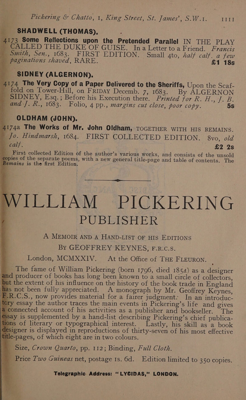 SHADWELL (THOMAS), 4173 Some Reflections upon the Pretended Parallel IN THE PLAY mecAalLlLED THE DUKE OF GUISE. Ina Letter to a Friend. Francts mewzihk, Sex., 1683. FIRST EDITION. © Small 4to, half calf. a few _ paginations shaved, RARE. £1 18s SIDNEY (ALGERNON). 4174 The Very Copy of a Paper Delivered to the Sheriffs, Upon the Scaf- _ fold on Tower-Hill, on FRIDAY Decemb. 710383. By ALGERNON _ SIDNEY, Esq. ; Before his Execution there. Printed for R. 15 Nd OS os and J. R., 1683. Folio, 4 pp., margins cut close, poor COPY. 5s OLDHAM (WJOHN). 41742 The Works of Mr. John Oldham, TOGETHER WITH HIS REMAINS. | Jo. Hindmarsh, 1684. FIRST COLLECTED EDITION. 8vo, old calf. | | £2 2s _ First collected Edition of the author’s various works, and consists of the unsold copies of the separate poems, with a new general title-page and table of contents. The Remains is the first Edition. NILLIAM PICKERING PUBEISHER A MEMOIR AND. A HAND-LIST OF HIS EDITIONS BY GEOPPREYREYNES “FF: R'C.s, London, MCMXXIV. At the Office of THE FLEURON. _ The fame of William Pickering (born 1796, died 1854) as a designer ‘and producer of books has long been known to a small circle of collectors, ut the extent of his influence on the history of the book trade in England as not been fully appreciated. A monograph by Mr. Geoffrey Keynes, -R.C.S., now provides material for a fairer judgment: In an introduc- tery essay the author traces the main events in Pickering’s life and gives connected account of his activities as a publisher and bookseller. The Say 1s supplemented by a hand-list describing Pickering’s chief publica- ms of literary or typographical interest. Lastly, his skill as a book igner is displayed in reproductions of thirty-seven of his most effective title-pages, of which eight are in two colours. Size, Crown Quarto, pp. 112; Binding, Full Cloth. _ Price Two Guineas net, postage 1s. 6d. Edition limited to 350 copies.