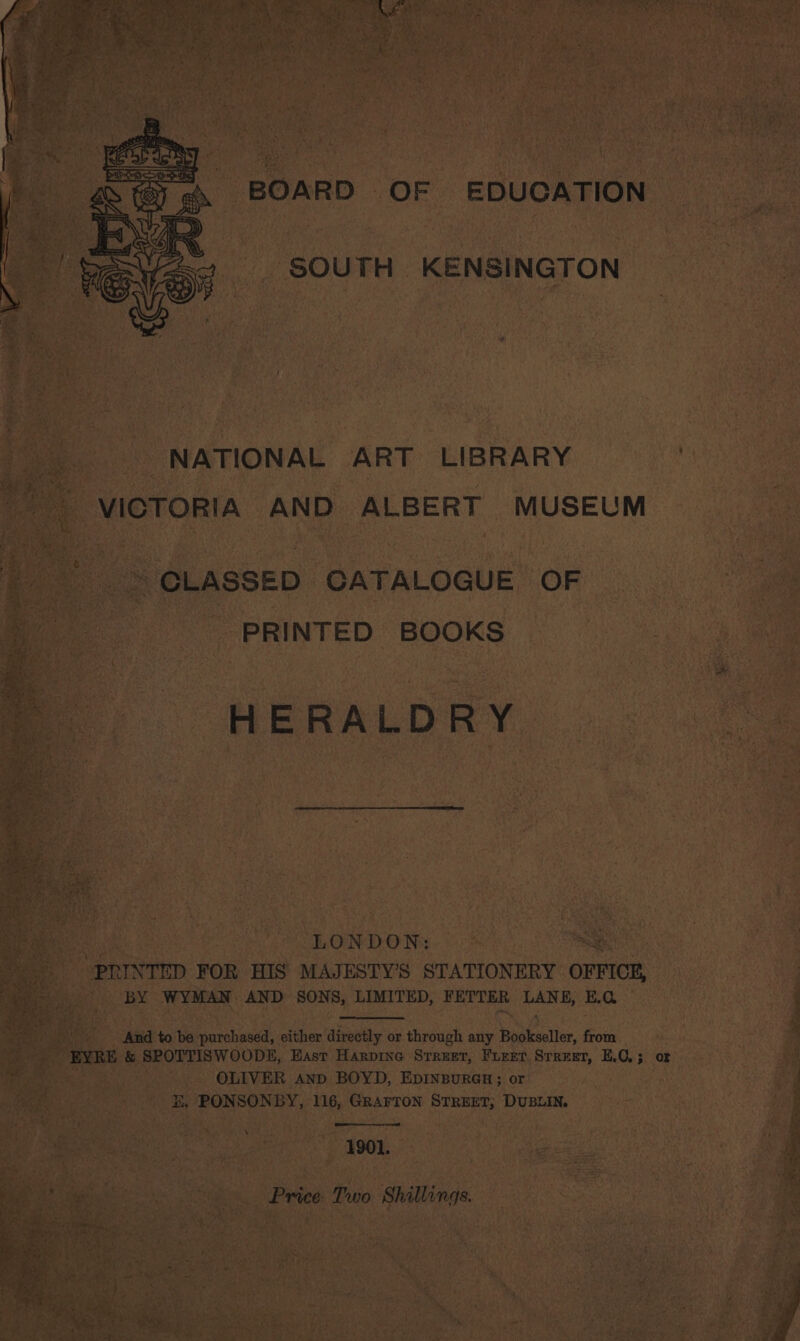 BOARD OF EDUCATION SOUTH KENSINGTON NATIONAL ART LIBRARY VICTORIA AND ALBERT MUSEUM : “CLASSED CATALOGUE OF ; PRINTED BOOKS . HERALDRY LONDON: a i ‘PRINTED FOR HIS MAJESTY’S STATIONERY OFFI, og BY WYMAN AND SONS, LIMITED, FETTER LANE, E.G | And to be purchased, either directly or through any Bookseller, from _ EYRE &amp; SPOTTISWOODE, East Harpine Street, Furet Srreet, E.C,; or : Spee OLIVER AND BOYD, EpINBuRGH; or rae E, PONSONBY, 116, GRArTon STREET; DUBLIN. | 1901. Re i Price Two Shillings. ‘rca eng Re e2, Ra be Mee a Whee } peti