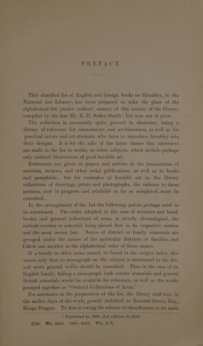 PERERA OE This classified list of English and foreign books on Heraldry, in the National Art Library, has been prepared to take the place of the alphabetical lst (under authors’ names) of this section of the library, compiled by the late Mr. R. H. Soden Smith!, but now out of print. The collection is necessarily quite general in character, being a library of reference for connoisseurs and art-historians, as well as for practical artists and art-students who have to introduce heraldry into their designs. It is for the sake of the latter classes that references _are made in the list to works, on other subjects, which include perhaps only isolated illustrations of good heraldic art. References are given to papers and articles in the transactions of societies, reviews, and other serial publications, as well as to books and pamphlets; but for examples of heraldic art in the library collections of drawings, prints and photographs, the indexes to those sections, now in progress and available as far as completed, must be consulted. In the arrangement of the list the following points perhaps need to be mentioned. The order adopted in the case of treatises and hand- books, and general collections of arms, is strictly chronological, the earliest treatise or armorial being placed first in its respective section and the most recent last. Series of district or family armorials are grouped under the names of the particular districts or families, and follow one another in the alphabetical order of those names, If a family or other name cannot he found in the subject index, this means only that no monograph on the subject is mentioned in the list, and more general works should be consulted. Thus in the case of an English family, failing a monograph, both county armorials and general British armorials would be available for reference, as well as the works grouped together as “General Collections of Arms.” For assistance in the preparation of the list, the library staff was. in the earlier days of the work, greatly indebted to Everard Green, Esq., Rouge Dragon. To him is owing'the scheme of classification in its main _ os 1 Published in 1880, 2nd edition in 1884, 2794, Wt. 3610, 1000—6/01. Wy. XS,