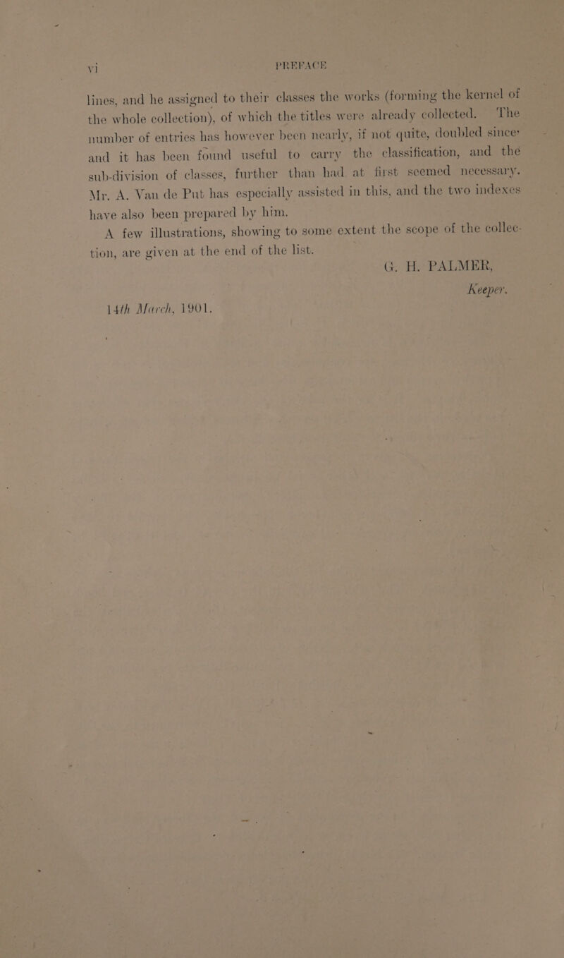 lines, and he assigned to their classes the works (forming the kernel of the whole collection), of which the titles were already collected. The number of entries has however been nearly, if not quite, doubled since: and it has been found useful to carry the classification, and the sub-division of classes, further than had at first seemed necessary. Mr. A. Van de Put has especially assisted in this, and the two indexes have also been prepared by him. A few illustrations, showing to some extent the scope of the collec: tion, are given at the end of the list. ) G. H. PALMER, Keeper. 14th March, 1901,