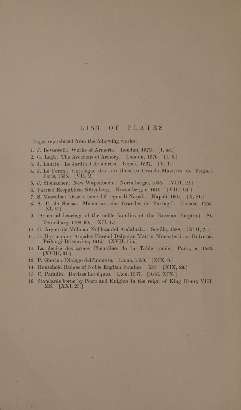 — 92 pO fT Sa SO Raa a J. Bossewell: Works of Armorie. London, 1572. [I, 4a.] J. Lautte: Le Jardin d’Armoiries. Gendt, 1567, [V, 1.] J. Le Feron: Catalogue des tres illustres Grands-Maistres de France. Paris, 1055.0 7 V 1132.4 (X12) Petersburg, 1798-99. [XII, 1.] Friburgi Brisgoviae, 1612. [XVII, 175.] (XVIII, 31.] MS. [XXI, 23.]