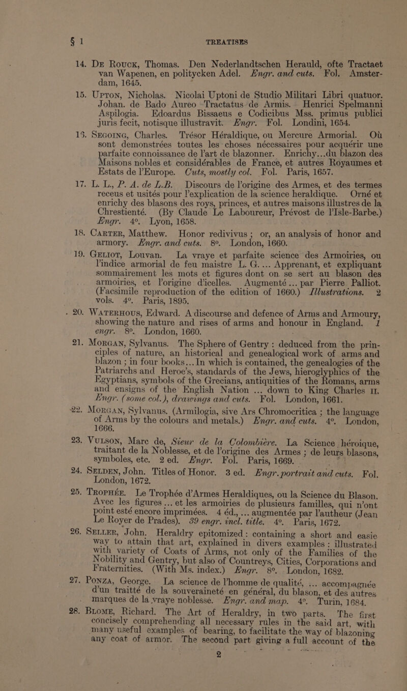 Dr Rovuckx, Thomas. Den Nederlandtschen Herauld, ofte Tractaet van Wapenen, en politycken Adel. Hngr. and cuts. Fol. Amster- dam, 1645. Johan. de Bado Aureo -Tractatus-de Armis. Henrici Spelmanni Aspilogia. Edoardus Bissaeus e Codicibus Mss. primus publici juris fecit, notisque illustravit. Hngr. Fol. Londini, 1654. sont demonstrées toutes les choses nécessaires pour acquérir une parfaite connoissance de l’art de blazonner. Enrichy...du blazon des Maisons nobles et considérables de France, et autres Royaumes et Estats de ’Europe. Cuts, mostly col. Fol. Paris, 1657. L. L., P. A. de Z.B. Discours de l’origine des Armes, et des termes receus et usités pour l’explication de la science heraldique. Orné et enrichy des blasons des roys, princes, et autres maisons illustres de la Chrestienté. (By Claude Le Laboureur, Prévost de l’Isle-Barbe.) Engr. 4°. Lyon, 1658. CartTeR, Matthew. Honor redivivus; or, an analysis of honor and armory. Hngr. and cuts. 8°. London, 1660. Getiot, Louvan. La vraye et parfaite science des Armoiries, ou Yindice armorial de feu maistre L. G.... Apprenant, et expliquant sommairement les mots et figures dont on se sert au blason des armoiries, et Vorigine dicelles. Augmenté... par Pierre Palliot. (Facsimile reproduction of the edition of 1660.) Jllustrations. 2 vols. 4°. Paris, 1895. WarterHovs, Edward. A discourse and defence of Arms and Armoury, showing the nature and rises of arms and honour in England. J engr. 8°. London, 1660. oe Moran, Sylvanus. The Sphere of Gentry : deduced from the prin- ciples of nature, an historical and genealogical work of arms and blazon ; in four books... In which is contained, the genealogies of the Patriarchs and Heroe’s, standards of the Jews, hieroglyphics of the Egyptians, symbols of the Grecians, antiquities of the nets arms and ensigns of the English Nation ... down to King Charles 11. Engr. (some col.), drawings and cuts. Fol. London, 1661. ot ne by the colours and metals.) Hngr. and cuts. 4°, London, Vutson, Mare de, Stew de la Colombiere. La Science . héroique, traitant de la Noblesse, et de l’origine des Armes ; de leurs blasons, symboles, ete. 2ed. Engr. Fol. Paris, 1669. aoe SELDEN, John. Titlesof Honor. 3ed. Engr. portrait and cuts. Fol. London, 1672. TRopHEE. Le Trophée d’Armes Heraldiques, ou la Science du Blason. Avec les figures ... et les armoiries de plusieurs familles, qui n’ont oint esté encore imprimées. 4 éd., ... augmentée par l’autheur (Jean e Royer de Prades), 39 engr. incl. title. 4°. Paris, 1672. SELLER, J ohn. Heraldry epitomized: containing a short and easie way to attain that art, explained in divers examples: illustrated with variety of Coats of Arms, not only of the Families of the Nobility and Gentry, but also of Countreys, Cities, Corporations and Fraternities. (With Ms. index.) Engr. 8°. London, 1682. Ponza, George. La science de ’homme de qualité, ... accompagnée dun traitte de la souveraineté en général, du blason, et des autres marques de la vraye noblesse. Engr. and map. 4°. Turin, 1684, Biome, Richard. The Art of Heraldry, in two parts. The first concisely comprehending all necessary rules in the said art, with Many useful examples of bearing, to facilitate the way of blazoning any coat of armor. The second part giving a full account of the ° “