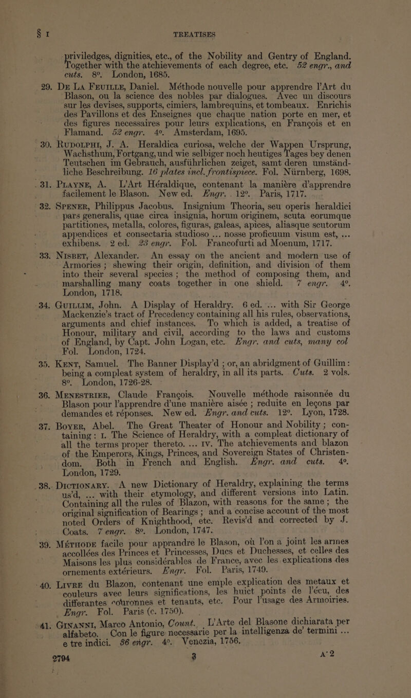 36. pr viled es ena etc., of the Nobility and Gentry of England. ogether with the atchievements of each degree, etc. 52 engr., and cuts. 8°. London, 1685. Dr La FEvurItye, Daniel. Méthode nouvelle pour apprendre |’Art du ‘Blason, ou la science des nobles par dialogues. Avec un discours sur les devises, supports, cimiers, lambrequins, et tombeaux. Enrichis des Pavillons et des Enseignes que chaque nation porte en mer, et des figures necessaires pour leurs explications, en Francois et en Flamand. 52engr. 4°. Amsterdam, 1695. Rupotput, J. A. Heraldica curiosa, welche der Wappen Ursprung, Wachsthum, Fortgang, und wie selbiger noch heutiges Tages bey denen Teutschen im Gebrauch, ausfiihrlichen zeiget, samt deren umstand- liche Beschreibung. 16 plates incl. frontispiece. Fol. Niirnberg, 1698. Puayng, A. L’Art Héraldique, contenant la maniére d’apprendre SPENER, Philippus Jacobus. Insignium Theoria, seu operis heraldici pars generalis, quae circa insignia, horum originem, scuta eorumque partitiones, metalla, colores, figuras, galeas, apices, aliasque scutorum appendices et consectaria studioso ... nosse proficuum visum est, ... Nispet, Alexander. An essay on the ancient and modern use of Armories ; shewing their origin, definition, and division of them into their several species; the method of composing them, and ry London, 1718. Mackenzie’s tract of Precedency containing all his rules, observations, arguments and chief instances. To which is added, a treatise of Honour, military and civil, according to the laws and customs of England, by Capt. John Logan, etc. Hngr. and cuts, many col Fol. London, 1724. being a compleat system of heraldry, in all its parts. Cuts. 2 vols. 8°. London, 1726-28. MENESTRIER, Claude Francois. Nouvelle ‘méthode raisonnée du Blason pour l’apprendre d’une manieére aisée ; reduite en _legons par demandes et réponses. Newed. Hngr. and cuts. 12°. Lyon, 1728. Boyer, Abel. The Great Theater of Honour and Nobility ; con- taining : 1.. The Science of Heraldry, with a compleat dictionary of all the terms proper thereto. ... 1v. The atchievements and blazon of the Emperors, Kings, Princes, and Sovereign States of Christen- dom. Both in French and English. Hngr. and cuts. 4°. London, 1729. Dictionary. A new Dictionary of Heraldry, explaining the terms us’d, ... with their. etymology, and different versions into Latin. Containing all the rules of Blazon, with reasons for the same ; the original signification of Bearings ; and a concise account of the most noted Orders of Knighthood, etc. Revis'd and corrected by J. Coats. 7 engr. 8°. London, 1747. Mirnope facile pour apprandre le Blason, ot. Pon a joint les armes accollées des Princes et Princesses, Ducs et Duchesses, et celles des Maisons les plus considérables de France, avec les explications des ornements extérieurs. Hngr. Fol. Paris, 1749. Livre du Blazon, contenant une emple explication des metaux et couleurs avec leurs significations, les huict points de lécu, des differantes couronnes et tenants, etc. Pour l'usage des Armoiries. Engr. Fol. Paris (c.1750). Gixannt, Marco Antonio, Count... L’Arte del Blasone dichiarata per alfabeto. Con le figure necessarie per la intelligenza de’ termini ... etreindici. 36 engr. 4°. Venezia, 1756, 3 a2
