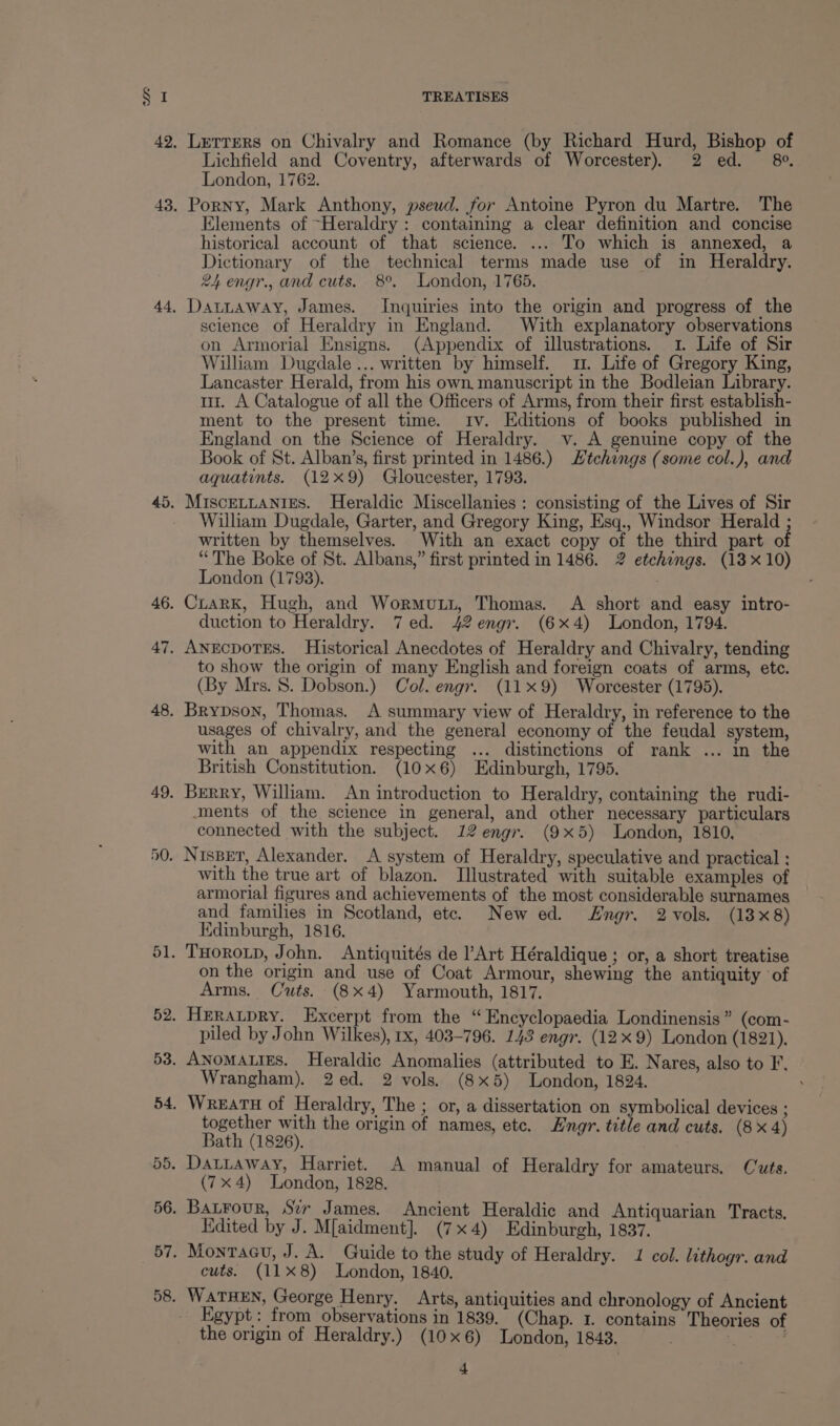 45. 46. 47. 48. 49. TREATISES Lichfield and Coventry, afterwards of Worcester) 2 ed. 8°. London, 1762. Elements of “Heraldry : containing a clear definition and concise historical account of that science. ... To which is annexed, a Dictionary of the technical terms made use of in Heraldry. 24 engr., and cuts. 8°. London, 1765. DatLtaway, James. Inquiries into the origin and progress of the science of Heraldry in England. With explanatory observations on Armorial Ensigns. (Appendix of illustrations. 1. Life of Sir William Dugdale... written by himself. 1. Life of Gregory King, Lancaster Herald, from his own. manuscript in the Bodleian Library. mr. A Catalogue of all the Officers of Arms, from their first establish- ment to the present time. tv. Editions of books published in England on the Science of Heraldry. v. A genuine copy of the Book of St. Alban’s, first printed in 1486.) Htchings (some col.), and aquatints. (12x9) Gloucester, 1793. MIScELLANIES. Heraldic Miscellanies : consisting of the Lives of Sir William Dugdale, Garter, and Gregory King, Esq., Windsor Herald ; written by themselves. With an exact copy of the third part of “The Boke of St. Albans,” first printed in 1486. 2 etchings. (13 x 10) London (1798). Crark, Hugh, and Wormuti, Thomas. A short and easy intro- duction to Heraldry. 7 ed. 42 engr. (6x4) London, 1794. AneEcpotEs. Historical Anecdotes of Heraldry and Chivalry, tending to show the origin of many English and foreign coats of arms, ete. (By Mrs. 8. Dobson.) Col. engr. (119) Worcester (1795). Brypson, Thomas. A summary view of Heraldry, in reference to the usages of chivalry, and the general economy of the feudal system, with an appendix respecting ... distinctions of rank ... in the British Constitution. (10x6) Edinburgh, 1795. Berry, William. An introduction to Heraldry, containing the rudi- ments of the science in general, and other necessary particulars connected with the subject. 12 engr. (9x5) London, 1810, with the true art of blazon. Illustrated with suitable examples of armorial figures and achievements of the most considerable surnames and families in Scotland, etc. New ed. Engr. 2vols. (13x8) Edinburgh, 1816. on the origin and use of Coat Armour, shewing the antiquity ‘of Arms. Cuts. (8x4) Yarmouth, 1817. piled by John Wilkes), 1x, 403-796. 143 engr. (12x 9) London (1821). Wrangham). 2ed. 2 vols. (8x5) London, 1824. together with the origin of names, etc. Hngr. title and cuts. (8x4) Bath (1826). | (7x4) London, 1828. Kdited by J. M[aidment]. (7x4) Edinburgh, 1837. cuts. (118) London, 1840. Egypt: from observations in 1839. (Chap. 1. contains Theories of the origin of Heraldry.) (10x6) London, 1843. ,