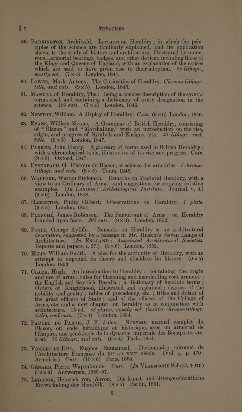 § i 62. 63. TREATISES BaRrRinetTon, Archibald. Lectures on Heraldry ; in which the prin- ciples of the science are familiarly explained, and its application shewn to the study of history and architecture, illustrated by nume- rous...armorial bearings, badges, and other devices, including those of the Kings and Queens of England, with an explanation of the causes which are said to have given rise to their adoption. 24 lithogr., mostly col. (7x4) London, 1844. Lower, Mark Antony. The Curiosities of Heraldry. Chromo-lithogr. tetle, and cuts. (9x5) London, 1845. Manuat of Heraldry, The: being a concise description of the several terms used, and containing a dictionary of every designation in the science. 400 cuts. (7x4) London, 1846. Newton, William. A display of Heraldry. Cuts. (9 x6) London, 1846. Evans, William Sloane. A Grammar of British Heraldry, consisting of “Blazon” and “ Marshalling,” with an introduction on the rise, origin, and progress of Symbols and Ensigns, ete. 25 lithogr. wnel. tetle. (9x5) London, 1847. PaRKER, John Henry. A glossary of terms used in British Heraldry : with a chronological table, illustrative of its rise and progress. C'uts. (9x6) Oxford, 1847. EysENBACH, G. Histoire du Blason, et science des armoiries. 1 chromo- lithogr. and cuts. (8x5) ‘Tours, 1848. WALFORD, Weston Styleman. Remarks on Medieval Heraldry, with a view to an Ordinary of Arms ; and suggestions for copying existing examples. (Jn London: Archeological Institute. Journal, v, 9.) (9x6) London, 1848. HamMErRTON, Philip Gilbert. Observations on Heraldry. 1 plate. (9x5) London, 1851. PLANCHE, James Robinson. The Pursuivant of Arms; or, Heraldry founded upon facts. 205 cuts. (9x6) London, 1852. Pootr, George Ayliffe. Remarks on Heraldry as an architectural decoration, suggested by a passage in Mr. Ruskin’s Seven Lamps of Architecture. (Jn ENGLAND: Assocrated Architectural Socvetres. Reports and papers, 1, 37.) (9x6) London, 1852. Exxis, William Smith. A plea for the antiquity of Heraldry, with an attempt to expound its theory and elucidate its history. (9x5) London, 1853. Crark, Hugh. An introduction to Heraldry: containing the origin and use of arms; rules for blazoning and marshalling coat armours ; the English and Scottish Regalia ; a dictionary of heraldic terms ; Orders of Knighthood, illustrated and explained ; degrees of the nobility and gentry ; tables of precedency, etc. ; titles and duties of the great officers of State; and of the officers of the College of Arms, etc. and a new chapter on heraldry as in conjunction with ~ architecture. 15ed. 48 plates, mostly col. (besides chromo-lithogr. title), and cuts. (7x4) London, 1854. Pautrer pu Paros, J. F. Jules. Nouveau manuel complet du Blason, ou code héraldique et historique, avec un armorial de ’Empire, une généalogie de la dynastie impériale des Bonaparte, ete. Qed. 10 lithogr., and cuts. (6x4) Paris, 1854. VIoLLET-LE-Duc, Eugéne Emmanuel. Dictionnaire raisonné de YArchitecture Francaise du xI® au xvi° siécle. (Vol. 1, p. 470: Armoirie.) Cuts. (106) Paris, 1854. Giinarp, Pierre. Wapenkunde. Cuts. (Jn VuAEMSCHE School, I-11.) (12x9) Antwerpen, 1855-57. Lepesur, Heinrich von, Baron. Die kunst- und sittengeschichtliche Entwickelung der Heraldik. (8x5) Berlin, 1861.