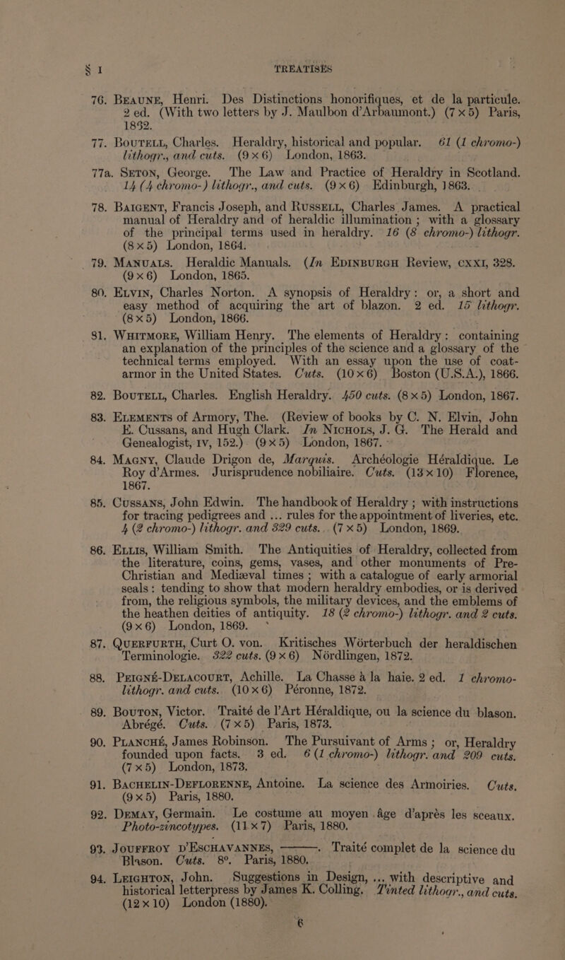 76. Beaung, Henri. Des Distinctions honorifiques, et de la particule. 2ed. (With two letters by J. Maulbon d’Arbaumont.) (7x5) Paris, 1852. 77. Bourett, Charles. Heraldry, historical and popular. 61 (1 chromo-) lithogr., and cuts. (9x6) London, 1863. 77a. SeTON, George. The Law and Practice of Heraldry in Scotland. 14 (4 chromo-) lithogr., and cuts. (9x6) Edinburgh, 1863. . 78. BaIcENT, Francis Joseph, and RussELu, Charles James. <A practical manual of Heraldry and of heraldic illumination ; with a glossary of the principal terms used in heraldry. 16 (8 chromo-) lithogr. (8x5) London, 1864. | . 79. Manuats. Heraldic Manuals. (Jn EpInBpurGH Review, ¢xXI, 328. (9x6) London, 1865. 80. Exvin, Charles Norton. A synopsis of Heraldry: or, a short and easy method of acquiring the art of blazon. 2 ed. 15 lithogr. (8x5) London, 1866. 81. WuHirmorE, William Henry. The elements of Heraldry: containing an explanation of the principles of the science and a glossary of the technical terms employed. With an essay upon the use of coat- armor in the United States. Cwts. (10x6) Boston (U.S.A.), 1866. 82. Bourett, Charles. English Heraldry. 450 cuts. (8x5) London, 1867. 83. ELEMENTs of Armory, The. (Review of books by C. N. Elvin, John E. Cussans, and Hugh Clark. Jn Nicnuots, J.G. The Herald and Genealogist, Iv, 152.)- (9X5) -London, 1867. - 84. Macny, Claude Drigon de, Margws. Archéologie Héraldique. Le Roy d’Armes. Jurisprudence nobiliaire. Cuts. (13x10) Florence, 1867. 85. Cussans, John Edwin. The handbook of Heraldry ; with instructions for tracing pedigrees and ... rules for the appointment of liveries, etc. 4 (2 chromo-) lithogr. and 329 cuts...(7 x5) London, 1869. 86. Ex.is, William Smith. The Antiquities of Heraldry, collected from the literature, coins, gems, vases, and other monuments of Pre- Christian and Medizval times ; with a catalogue of early armorial seals: tending to show that modern heraldry embodies, or is derived from, the religious symbols, the military devices, and the emblems of the heathen deities of antiquity. 18 (2 chromo-) lithogr. and 2 cuts. (9x6) London, 1869. * 87. QUERFURTH, Curt O. von. Kritisches Worterbuch der heraldischen Terminologie. 322 cuts.(9x6) Nordlingen, 1872. 88. Prricnt-DreLacourt, Achille. La Chasse 4 la haie.2 ed. 1 chromo- lithogr. and cuts. (10x6) Péronne, 1872. - 89. Bouton, Victor. Traité de Art Héraldique, ou la science du blason. Abrégé. Cuts... (7X5) Paris, 1873. 90. PLancui, James Robinson. The Pursuivant of Arms; or, Heraldry founded upon facts. 3 ed. 6(1.chromo-) lithogr.and 209 cuts. (7x5) London, 1873. | 91. BACHELIN-DEFLORENNE, Antoine. La science des Armoiries. Cts. (9x5) Paris, 1880. 92. Demay, Germain. Le costume au. moyen .4ge d’aprés les sceaux. Photo-zincotypes. (117) Paris, 1880. Traité complet de la science du 93. JOUFFROY D’ESCHAVANNES, ~ ‘Blason. Cuts. 8°. Paris, 1880. 94. Leicuron, John. Suggestions in Design, ... with descriptive and historical letterpress by James K. Colling. Tinted lithoar., and cuts. (12x10) London (1880). €