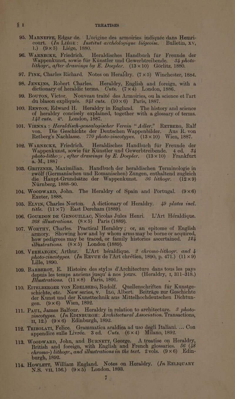 court. (dn Liter: Institut archéologique liégeoise. Bulletin, xv, 1.) (9x5) Liége, 1880. Wappenkunst, sowie fiir Kiinstler und Gewerbtreibende. 34 photo- lithogr., after drawings by FE. Doepler. (18x10) Gorlitz, 1880. dictionary of heraldic terms. Cuts. (7x4) London, 1886. du blason expliqués. 941 cuts. (10x6) Paris, 1887. of heraldry concisely explained, together with a glossary of terms. 142 cuts. 4°. London, 1887. Vienna : Heraldisch-genealogischer Verein “ Adler.” RerBera, Ralf von. Die Geschichte der Deutschen Wappenbilder. Aus R. von Retberg’s Nachlasse. 770 photo-zincotypes. (18x10) Wien, 1887. WARNECKE, Friedrich. Heraldisches Handbuch fiir Freunde der Wappenkunst, sowie fiir Kiinstler und Gewerbtreibende. 4ed. 34 photo-litho;, , after drawings by EL. Doepler. (13x10) Frankfurt a.-M., 1887 - GritzNER, Maximilian. Handbuch der heraldischen Terminologie in zwolf (Germanischen und Romanischen) Zungen, enthaltend zugleich die. Haupt-Grundsitze der Wappenkunst. 36 lithogr. (12x9) Nirnberg, 1888-90. WoopwarpD, John. The Heraldry of Spain and Portugal. (9x6) Exeter, 1888, Exvin, Charles Norton. A dictionary of Heraldry. 49 plates incl. title. (11x7) Hast Dereham (1889). GouRDON DE GENOUILLAC, Nicolas Jules Henri. L’Art Heéraldique. 268 illustrations. (8x5) Paris (1889). Wortuy, Charles. Practical Heraldry; or, an epitome of English armory. Showing how and by whom arms may be borne or acquired, how pedigrees may be traced, or family histories ascertained. 124 illustrations. (8x5) London (1889). VERHAEGEN, Arthur. L’Art héraldique. 2 chromo-lithogr. and 4 photo-zincotypes. (In REvuE de l’Art chrétien, 1890, p. 471.) (11 x9) Lille, 1890. BarBerot, E. Histoire des styles d’Architecture dans tous les pays depuis les temps anciens jusqu’ a nos jours. (Heraldry, 1, 311-318.) Illustrations. (118) Paris, 1891. 2 EITELBERGER VON EDELBERG, Rudolf. Quellenschriften fur Kunstge- schichte, etc. New series, v. Inc, Albert. Beitrége zur Geschichte der Kunst und der Kunsttechnik aus Mittelhochdeutschen Dichtun- gen. (9x6) Wien, 1892. Pavt, James Balfour. Heraldry in relation to architecture. 3 photo- zincotypes. (In EDINBURGH: Architectural Assocration. Transactions, 1, 12.) (9x6) Edinburgh, 1892. TRIBoLATI, Felice. Grammatica araldica ad uso degli Italiani. ... Con appendice sulle Livrée. 3ed. Cuts. (6x4) Milano, 1892. Woopwarp, John, and Burnett, George. A treatise on Heraldry, British and foreign, with English and French glossaries. 56 (48 chromo-) lithogr., and illustrations in the text, 2vols. (9x6) Edin- burgh, 1892. How tert, William England. Notes on Heraldry. (Jn RELiquary N.S. vit, 156.) (9x5) - London, 1893.