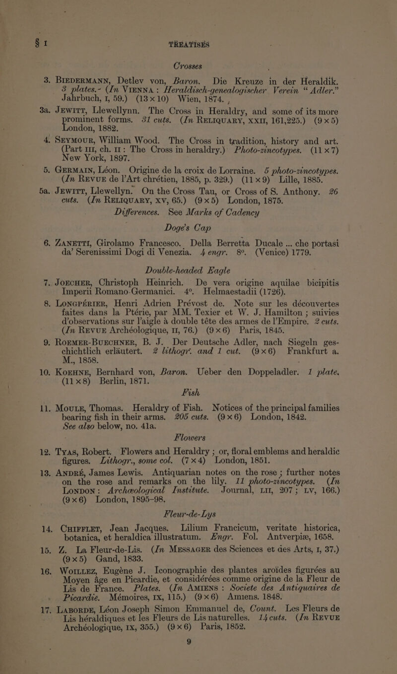 : : 3a. 5a. 10. i. 12. 13. TREATISES Crosses 3 plates.- (In Vienna: Heraldisch-genealogischer Verein “ Adler.” Jahrbuch, 1, 59.) (13x10) Wien, 1874. , Jewitt, Llewellynn. The Cross in Heraldry, and some of its more rominent forms. 31 cuts. (Jn RELIQUARY, XXII, 161,225.) (9x5) ondon, 1882. (Part 11, ch. 11: The Cross in heraldry.) Photo-zincotypes. (11 x7) New York, 1897. (Jn REVUE de l’Art chrétien, 1885, p. 329.) (119) Lille, 1885. Jewirt, Llewellyn. On the Cross Tau, or Cross of 8. Anthony. 26 cuts. (Jn RELIQUARY, XV, 65.) (9x5) London, 1875. Differences. See Marks of Cadency Doge’s Cap da’ Serenissimi Dogi di Venezia. 4engr. 8°. (Venice) 1779. Double-headed Eagle Imperii Romano-Germanici. 4°. Helmaestadii (1726). faites dans la Ptérie, par MM. Texier et W. J. Hamilton ; suivies d’observations sur laigle &amp; double téte des armes de l’Empire. 2 cuts. (Jn REVUE Archéologique, 1, 76.) (9x6) Paris, 1845. chichtlich erlautert. 2 lithogy. and 1 cut. (9x6) Frankfurt a. M., 1858. KorHNne, Bernhard von, Baron. Ueber den Doppeladler. 1 plate. (11x8) Berlin, 1871. Fish Moutsz, Thomas. Heraldry of Fish. Notices of the principal families bearing fish in their arms. 205 cuts. (9x6) London, 1842. See also below, no. 41a. Flowers Tyas, Robert. Flowers and Heraldry ; or, floral emblems and heraldic figures. Lithogr., some col. (7x4) London, 1851. AnpRs, James Lewis. Antiquarian notes on the rose ; further notes on the rose and remarks on the lily. 11 photo-zincotypes. (In Lonpon: Archeological Institute. Journal, Lit, 207; Lv, 166.) (9x6) London, 1895-98. Fleur-de-Lys CuirFLet, Jean Jacques. Lilium Francicum, veritate historica, botanica, et heraldica illustratum. Hngr. Fol. Antverpiz, 1658. %. La Fleur-de-Lis. (Jn MESSAGER des Sciences et des Arts, I, 37.) (9x5) Gand, 1833. Worez, Eugéne J. Iconographie des plantes aroides figurées au Moyen 4ge en Picardie, et considérées comme origine de la Fleur de Lis de France. Plates. (dm AMIENS : Socvete des Antiquarres de Picardie. Mémoires, 1x, 115.) (9x6) Amiens. 1848. LazorpeE, Léon Joseph Simon Emmanuel de, Count. Les Fleurs de Lis héraldiques et les Fleurs de Lis naturelles. 14cuts. (dn REVUE Archéologique, Ix, 355.) (9x6) Paris, 1852,