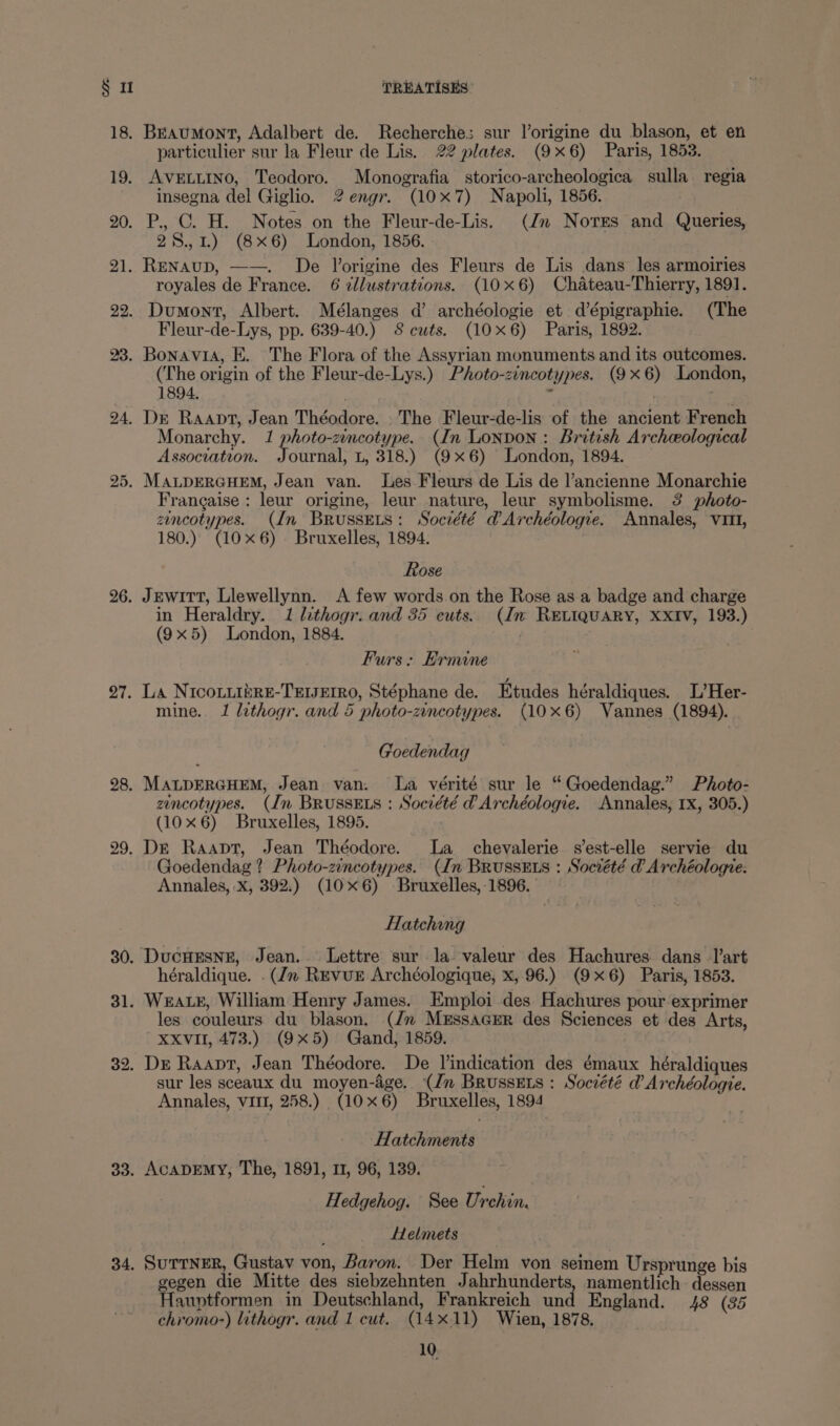 § 1 18. 19. 20. 1. 22. 23. 24, 25. 26. 27. 28. 33. 34. TREATISES Braumont, Adalbert de. Recherche; sur lorigine du blason, et en particulier sur la Fleur de Lis. 22 plates. (9x6) Paris, 1853. AVELLINO, Teodoro. Monografia storico-archeologica sulla regia insegna del Giglio. 2 engr. (10x7) Napoli, 1856. P., C. H. Notes on the Fleur-de-Lis. (Jn Nores and Queries, 28., 1.) (8x6) London, 1856. Renaup, ——. De Vorigine des Fleurs de Lis dans les armoiries royales de France. 6 dllustrations. (106) Chateau-Thierry, 1891. Dumont, Albert. Mélanges d’ archéologie et d’épigraphie. (The Fleur-de-Lys, pp. 639-40.) 8 cuts. (10x6) Paris, 1892. Bonavia, E. The Flora of the Assyrian monuments and its outcomes. (The origin of the Fleur-de-Lys.) Photo-zincotypes. (9x6) London, 1894. 6 - Dr Raapt, Jean Théodore. The Fleur-de-lis of the ancient French Monarchy. 1 photo-zincotype. (In Lonpon: British Archeological Association. Journal, L, 318.) (9x6) London, 1894. MALDERGHEM, Jean van. Les Fleurs de Lis de l’ancienne Monarchie Frangaise : leur origine, leur nature, leur symbolisme. 3 photo- zencotypes. (In BrussEts: Société d@ Archéologie. Annales, Vit, 180.) (10x6). Bruxelles, 1894. Rose JEwITT, Llewellynn. A few words on the Rose as a badge and charge in Heraldry. 1 lithogr. and 35 cuts. (Im RELIQUARY, XXIV, 193.) (9x5) London, 1884. . Furs: Ermine La NIcoLiizRE-TEIJEIRO, Stéphane de. Etudes héraldiques. L’Her- mine. 1 lithogr. and 5 photo-zincotypes. (10x6) Vannes (1894). Goedendag MALDERGHEM, Jean van. La vérité sur le “Goedendag.” Photo- zencotypes. (Im BRUSSELS : Société @ Archéologie. Annales, 1x, 305.) (10x6) Bruxelles, 1895. Goedendag ? Photo-zincotypes. (In BrussEts : Socvété d Archéologre. Annales, X, 392.) (106) Bruxelles, 1896. Hatching héraldique. .(/n Revue Archéologique, x, 96.) (9x6) Paris, 1853. les couleurs du blason. (Jn MEssaGErR des Sciences et des Arts, XXvII, 473.) (9x5) Gand, 1859. sur les sceaux du moyen-age. (Jn Brussets : Société d’ Archéologie. Annales, vit, 258.) (10x6) Bruxelles, 1894 | Hatchments AcapEmy, The, 1891, 11, 96, 139. | Hedgehog. See Urehin. Helmets SuTtNER, Gustav von, Baron. Der Helm von seinem Ursprunge bis gegen die Mitte des siebzehnten Jahrhunderts, namentlich dessen Hauptformen in Deutschland, Frankreich und England. 48 (35 chromo-) lithogr. and 1 cut. (14x11) Wien, 1878,