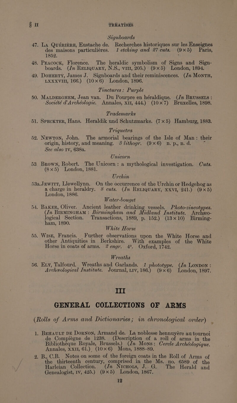 Signboards 47. LA Quiribre, Eustache de. Recherches historiques sur les Enseigiies des maisons particuliéres. 1 etching and 27 cuts. (9x5) Paris, 1852. 48. Peacock, Florence. The heraldic symbolism of Signs and Sign- boards. (Jn Reriquary, N.S., vir, 205.) (9x5) London, 1894, 49. DonEeRTY, James J. Signboards and their reminiscences. (/n MontH, LXXXVIII, 166.) (10x6) London, 1896. Tinctures: Purple 50. MALDERGHEM, Jean van. Du Pourpre en héraldique. (Jn BRUSSELS : Société @Archéologve. Annales, xt, 444.) (10x7) Bruxelles, 1898. Trademarks 51. SpeckTerR, Hans. Heraldik und Schutzmarke. (7x5) Hamburg, 1883. Triquetra 52. Newton, John. ‘The armorial bearings of the Isle of Man: their origin, history, and meaning. 3lithogr. (9x6) n.p., n.d. ‘ See also Iv, 638a. Unicorn 53. Brown, Robert. The Unicorn: a mythological investigation. Cuts. (8x5) London, 1881. Urchin 53a.JEwitt, Llewellynn. On the occurrence of the Urchin or Hedgehog as a charge in heraldry. 8 cuts. (dn RELIQUARY, XXVI, 241.) (9x5) London, 1886. Water-bouget 54, Baker, Oliver. Ancient leather drinking vessels. Photo-zincotypes. (Jn BIRMINGHAM: Birmingham and Midland Institute. Archo- logical Section. Transactions, 1889, p. 152.) (13x10) Birming- ham, 1890. White Horse 55. Wisk, Francis. Further observations upon the White Horse and other Antiquities in Berkshire. With examples of the White Horse in coats of arms. 2engr. 4°. Oxford, 1742. Wreaths 56. Exy, Talfourd. Wreaths and Garlands. 1 phototype. (In Lonpon : Archeological Institute. Journal, tiv, 186.) (9x6) London, 1897. III GENERAL COLLECTIONS OF ARMS (Rolls of Arms and Dictionaries; vn chronological order) _ 1. BeHautt DE Dornon, Armand de. La noblesse hennuyére au tournoi de Compitgne de 1238. (Description of a roll of arms in the Bibliotheque Royale, Brussels.) (Jn Mons: Cercle Archéologique. Annales, XXII, 61.) (10x6) Mons, 1888-89. 2. B., C.B. Notes on some of the foreign coats in the Roll of Arms of the thirteenth century, comprised in the Ms. no. 6589 of the Harleian Collection. (Jn Nicuors, J..G. The Herald and Genealogist, Iv, 425.) (9x5) London, 1867. ed,