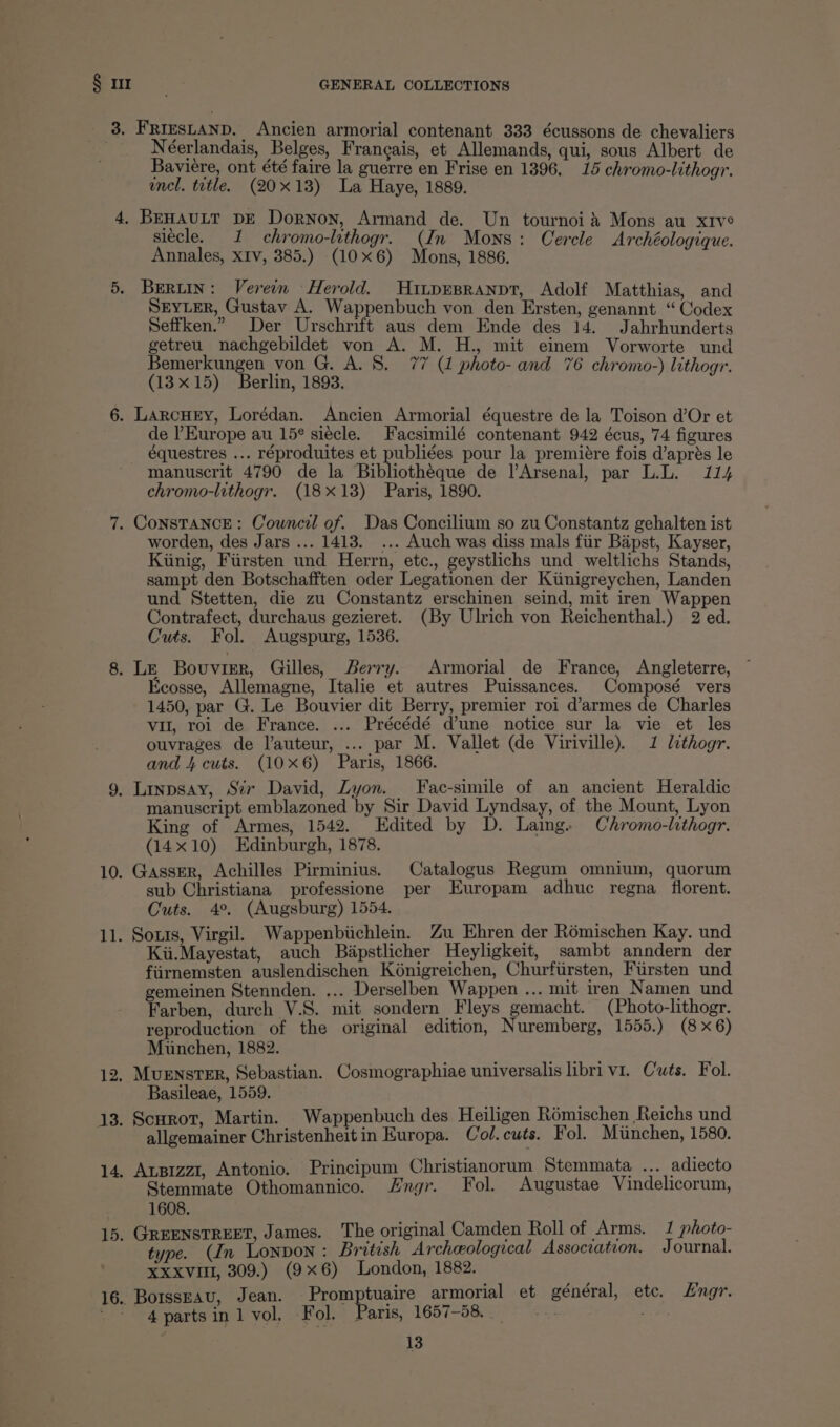 Sot as GENERAL COLLECTIONS _ 3, Friesnanp. Ancien armorial contenant 333 écussons de chevaliers Néerlandais, Belges, Frangais, et Allemands, qui, sous Albert de Baviere, ont été faire la guerre en Frise en 1396, 15 chromo-lithogr. encl. title. (20x18) La Haye, 1889. 4, BEHAULT DE Dornon, Armand de. Un tournoi&amp; Mons au xrve siécle. 1 chromo-lithogr. (In Mons: Cercle Archéologique. Annales, xIv, 385.) (10x6) Mons, 1886. 5. BeRLiIn: Verein Herold. Hitpesranpt, Adolf Matthias, and SEYLER, Gustav A. Wappenbuch von den Ersten, genannt “Codex Seffken.” Der Urschrift aus dem Ende des 14. Jahrhunderts getreu nachgebildet von A. M. H., mit einem Vorworte und Bemerkungen von G. A. 8. 77 (1 photo- and 76 chromo-) lithogr. (13x15) Berlin, 1893. 6. LarcHey, Lorédan. Ancien Armorial équestre de la Toison d’Or et de Europe au 15° siecle. Facsimilé contenant 942 écus, 74 figures équestres ... réproduites et publiées pour la premiére fois d’aprés le manuscrit 4790 de la Bibliotheque de l’Arsenal, par L.L. 114 chromo-lithogr. (18x18) Paris, 1890. 7. CONSTANCE: Council of. Das Concilium so zu Constantz gehalten ist worden, des Jars ... 1413. ... Auch was diss mals fiir Bapst, Kayser, Kinig, Fursten und Herrn, etc., geystlichs und weltlichs Stands, sampt den Botschafften oder Legationen der Kitinigreychen, Landen und Stetten, die zu Constantz erschinen seind, mit iren Wappen Contrafect, durchaus gezieret. (By Ulrich von Reichenthal.) 2 ed. Cuts. Fol. Augspurg, 1536. 8. Le Bouvier, Gilles, Berry. Armorial de France, Angleterre, Ecosse, Allemagne, Italie et autres Puissances. Composé vers 1450, par G. Le Bouvier dit Berry, premier roi d’armes de Charles vu, roi de France. ... Précédé dune notice sur la vie et les ouvrages de l’auteur, ... par M. Vallet (de Viriville). 1 lthogr. and 4 cuts. (10x6) Paris, 1866. 9, Linpsay, Sir David, Lyon. Fac-simile of an ancient Heraldic manuscript emblazoned by Sir David Lyndsay, of the Mount, Lyon King of Armes, 1542. Edited by D. Laing. Chromo-lithogr. (14x10) Edinburgh, 1878. 10. Gasser, Achilles Pirminius. Catalogus Regum omnium, quorum sub Christiana professione per Europam adhuc regna florent. Cuts. 4°. (Augsburg) 1554. 11. Sozis, Virgil. Wappenbiichlein. Zu Ehren der Rémischen Kay. und Kii.Mayestat, auch Bapstlicher Heyligkeit, sambt anndern der fiirnemsten auslendischen Kénigreichen, Churfursten, Fursten und gemeinen Stennden. ... Derselben Wappen ... mit iren Namen und Farben, durch V.S. mit sondern Fleys gemacht. (Photo-lithogr. reproduction of the original edition, Nuremberg, 1555.) (8x6) Munchen, 1882. 12, MuensTER, Sebastian. Cosmographiae universalis libri v1. Cuts. Fol. Basileae, 1559. 3. Scurot, Martin. Wappenbuch des Heiligen Rémischen Reichs und ; P aipeiainor Christenhett in Europa. Col.cuts. Fol. Minchen, 1580. 14. Asizz1, Antonio. Principum Christianorum Stemmata ... adiecto Stemmate Othomannico. Hngr. Fol. Augustae Vindelicorum, 1608. 15. GREENSTREET, James. The original Camden Roll of Arms. 1 photo- type. (In Lonnon: British Archeological Association. Journal. XXxvull, 309.) (9x6) London, 1882. 16. BorssEAU, Jean. Promptuaire armorial et général, etc. Engr. 4partsin 1 vol, Fol. Paris, 1657-58.