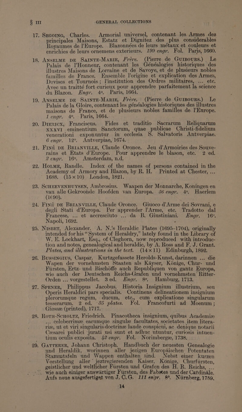 17. Secornc, Charles. Armorial universel, contenant les Armes des principales Maisons, Estatz et Dignitez des plus considerables Royaumes de l’Europe. Blazonnées de leurs métaux et couleurs et enrichies de leurs ornemens exterieurs. 199 engr. Fol. Paris, 1660. 18. ANSELME DE SartntTE-Mariz, Jere. (Pierre de Gursours.) _ Le Palais de V’Honneur, contenant les Généalogies historiques des illustres Maisons de Lorraine et de Savoye, et de plusieurs nobles familles de France. Ensemble Vorigine et explication des Armes, Devises et Tournois ; linstitution des Ordres militaires, ... ete. Avec un traitté fort curieux pour apprendre parfaitement la science du Blazon. Engr. 4°. Paris, 1664. 19. ANSELME DE SartntTE-Marig, Frere. (Pierre de Guipours.) Le Palais de la Gloire, contenant les généalogiés historiques des illustres maisons de France, et de plusieurs nobles familles de lEurope. lengr. 4°. » Paris, 1664. 20. Dimricx, Franciscus. Fides et traditio Sacrarum Reliquarum XXXVI eminentium Sanctorum, quae publicae Christi-fidelium venerationi exponuntur in ecclesia §. Salvatoris Antverpiae. Gengr. 12°. Antverpiae, 1674. 21. Fins DE BRIANVILLE, Claude Oronce. Jeu d’Armoiries des Souve- rains et Etats d’Kurope. Pour apprendre le blason, etc. 2 ed. 2engr. 16°. Amsterdam, n.d. - 22. Horme, Randle. Index of the names of persons contained in the Academy of Armory and Blazon, by R. H. Printed at Chester, ... 1688. (15x10) London, 1821. 23. SCHEEVENHUYSEN, Ambrosius. Waapen der Monnarche, Koningen en van alle Gekroonde Hoofden van Europa... 56 engr. 4°. Haerlem (1€90). : 24. Fini DE BRIANVILLE, Claude Oronce. Giuoco d’Arme dei Sovrani, e degli Stati d’Europa. Per apprender lArme, etc. Tradotto dal Francese, ... et accresciuto ... da B. Giustiniani. Hngr. 16». Napoli, 1692. : 25. Nispet, Alexander. A. N.’s Heraldic Plates (1695-1704), originally intended for his “System of Heraldry,” lately found in the Library of W. E. Lockhart, Esq., of Cleghorn, now reproduced with introduc- tion and notes, genealogical and heraldic, by A. Ross and F. J. Grant. Plates, and illustrations in the text. (14x11) Edinburgh, 1892. 26. Busstnerus, Caspar. Kurtzgefassete Herolds-Kunst, darinnen ... die Wapen der vornehmsten Staaten als Kayser, Konige, Chur- und Fiirsten, Ertz- und Bischéffe auch Republiquen von gantz Europa, wie auch der Deutschen Reichs-Grafen und vornehmsten’ Ritter- Orden ... vorgestellet. 3ed. Hngr. 8°. Hamburg, 1713. 27. SpENER, Philippus Jacobus. Historia Insignium illustrium, seu Operis Heraldici pars specialis. Continens delineationem insignium plerorumque regum, ducum, etc., cum explicatione singularum tesserarum. 2 ed. 35 plates. Fol. Francofurti ad Moenum ; . Giessve (printed), 1717. 28. Roru-Scuoutz, Friedrich. Pinacotheca insignium, quibus Academie . celeberrime earumque singule facultates, societates item litera- riz, ut et viri singularis doctrine laude conspicui, ac denique notarii Czesarei publici jurati usi sunt et adhuc utuntur, curiosis intuen- tium oculis exposita. 42 engr. Fol. Norimbergie, 1738. 29. GATTERER, Johann Christoph. Handbuch der neuesten Genealogie und Heraldik, worinnen aller jezigen Europdischen: Potentaten Stammtafeln und Wappen enthalten sind. Nebst einer kurzen Vorstellung aller jeztregierenden Kaiser, Kénige, Churfiirsten, geistlicher und weltlicher Fiirsten und Grafen des H. R. Reichs, ... wie auch einiger auswartiger Fursten, des Rabstes und der Cardinale. Aufs neue ausgefertiget von J.C.G. 111 engr. 8°. Niirnberg, 1759.