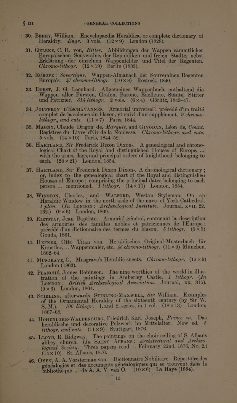 - 80. 3l. #2. 33. 34, i336. 36. ese 38, 39. 43. 44. 45. 46. “ Berry, William. Encyclopaedia Heraldica, or complete dictionary of Heraldry. Hngr. 3 vols. (12*9) London (1828). GELBKE, C. H. von, Aetter. Abbildungen der Wappen sémmtlicher _ Europaischen Souveraine, der Republiken und freien Stadte, nebst Erklarung .. der einzelnen Wappenfelder und Titel der Regenten. Chromo-lithogr. (12x19) Berlin (1833), Europe: Soverergns. Wappen-Almanach der Souverainen Regenten Kuropa’s. 47 chramo-lithogr. (108) Rostock, 1840. Dorst, J. G. Leonhard. Allgemeines Wappenbuch, enthaltend die : Wappen aller Fiirsten, Grafen, Barone, Edelleute, Stadte, Stifter complet de la science du blason, et suivi d’un supplément. 9 chromo- lithogr., and cuts. (11x7) Paris, 1844. Maeny, Claude Drigon de, Marquis, and Gtvopan, Léon de, Count. Registres du Livre d’Or de la Noblesse. Chromo-lithogi. and cuts. 5 vols. (14x10) Paris, 1844-52. HartTLAnpD, Sir Frederick Dixon Dixon-. <A genealogical and chrono- logical Chart of the Royal and distinguished Houses of Europe, ... with the arms, flags, and principal orders of knighthood belonging to each. (28x21) London, 1854. HartTLanpD, Sir Frederick Dixon Dixon-. A chronological dictionary ; or, index to the genealogical chart of the Royal and distinguisheu Houses of Europe ; comprising the principal dates belonging to each person ... mentioned. ‘1 lzthogr. (14x10) London, 1854. Winston, Charles, and Watrorp, Weston Styleman. On an: ~Heraldic Window in the north aisle of the nave of York Cathedral. 1 plan. (In London: Archeological Institute. Journal, xvi, 22, 132.) (9x6) London, 1869. RretsTAP, Jean Baptiste. Armorial général, contenant la description des armoiries des familles nobles et patriciennes de |’Europe ; précédé d’un dictionnaire des termes du blason. 4 lithogr. (9x5) Gouda, 1861. Kistler, ... Wappenmaler, etc. 48 chromo-lithogr. (11 x 9) Miinchen, 1862-64. London (1863). tration of the paintings in Amberley Castle. 1 lithogr. (dn LONDON : British Archeological Association. Journal, xx, 315). (9x6) London, 1864. STIRLING, afterwards StTrRLING-MAXWELL, Su William. Examples of the Ornamental Heraldry of the sixteenth century (by Sir W. S.-M.). 106 lithogr. 1.and 2. series, in 1 vol. (18x13) London; 1867-68. HouEenLoHE-WALDENBURG, Friedrich Karl Joseph, Prince zw. Das heraldische und decorative Pelzwerk im Mittelalter. New ed. 5 lithogr. and cuts. (11x9) Stuttgart, 1876. Luoyn, R. Ridgway. The paintings on the choir ceiling of 5S. Albans abbey church. (Jn Saint ALRANS: Architectural and Archeo- logical Society. Thtee papers read ... February 22nd, 1876, No. 2.) (14x10) St. Albans, 1876. Oyen, A. A. Vorsterman van. De ae Bepartane des falogies et des documents généalogiques qui se _trouvent dans la Ripliotheane » de A, A.V, a O. (106) La Haye (1884),