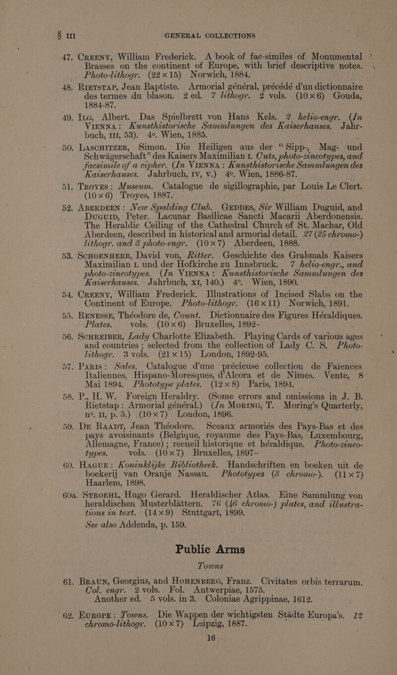 47, CrEENY, William Frederick. A book of fac-similes of Monumental Brasses on the continent of Europe, with brief descriptive notes. Photo-lithogr. (22x15) Norwich, 1884. 48. RietstaP, Jean Baptiste. Armorial général, précédé d’un dictionnaire des termes du blason. 2ed. 7 lithogr. 2 vols. (10x6) Gouda, 1884-87. 49. Ina, Albert. Das Spielbrett von Hans Kels, 2 helio-engr. (In VieNNA: Kumsthistorische Sammlungen des Kaiserhauses. Jahr- buch, m1, 53). 4°. Wien, 1885. 50. LascHiTzer, Simon. Die Heiligen aus der “Sipp-, Mag- und Schwagerschaft” des Kaisers Maximilian 1. C'uts, photo-zincotypes, and facsimile of a cipher. (In VIENNA : Kunsthistorische Sammlungen des Kaiserhauses. Jahrbuch, tv, v.) 4°. Wien, 1886-87. 51. Troyes: Museum. Catalogue de sigillographie, par Louis Le Clert. (10x6) Troyes, 1887. . 52, ABERDEEN: Vew Spalding Club. Grppss, Siv William Duguid, and Duauip, Peter. Lacunar Basilicae Sancti Macarii Aberdonensis. The Heraldic Ceiling of the Cathedral Church of St. Machar, Old Aberdeen, described in historical and armorial detail. 27 (25 chromo-) lithogr. and 3 photo-engr. (10x'7) Aberdeen, 1888. 53. SCHOENHERR, David von, Fetter. Geschichte des Grabmals Kaisers Maximilian 1. und der Hofkirche zu Innsbruck. 7 helio-engr., and photo-zincotypes. (In ViENNA: Kunsthistorische Sammlungen des Kaiserhauses. Jahrbuch, x1, 140.) 4°. Wien, 1890. 54, CrEENyY, William Frederick. Illustrations of Incised Slabs on the Continent of Europe. Photo-lithogr. (16x11) Norwich, 1891. 55. RENESSE, Théodore de, Cownt. Dictionnaire des Figures Héraldiques. Plates. vols. (10x6) Bruxelles, 1892- 56. SCHREIBER, Lady Charlotte Elizabeth. Playing Cards of various ages and countries ; selected from the collection of Lady C. 8. Photo- lithogr. 3 vols. (21x15) London, 1892-95. 57. Paris: Sales. Catalogue d’une précieuse collection de Faiences Italiennes, Hispano-Moresques, d’Alcora et de Nimes. Vente, 8 Mai 1894. Phototype plates. (12x8) Paris, 1894. 58. P., H. W. Jl oreign Heraldry. (Some errors and omissions in J. B. Rietstap: Armorial général.) (dn Morine, T. Moring’s Quarterly, n°. II, p. 5.) (10x 7) London, 1896. é 59. De Raapt, Jean Théodore. Sceaux armoriés des Pays-Bas et des pays avoisinants (Belgique, royaume des Pays-Bas, Luxembourg, Allemagne, France) ; recueil historique et héraldique. Photo-zinco- types. vols. (10x7) Bruxelles, 1897- 60. Hacur: Koninklijke Bibliotheek. Handschriften en boeken uit de boekerij van Oranje Nassau. Phototypes (8 chromo-). (11X7) Haarlem, 1898. 60a. STROEHL, Hugo Gerard. Heraldischer Atlas. Eine Sammlung von heraldischen Musterblattern. 76 (46 chromo-) plates, and illustra- tions in text. (14x9) Stuttgart, 1899. See also Addenda, p. 159. Public Arms Towns 61. Braun, Georgius, and HOHENBERG, Franz. Civitates orbis terrarum. Col. engr. 2 vols. Fol. Antwerpiae, 1575. Another ed. 5 vols. in 3. Coloniae Agrippinae, 1612. 62. Europe: Z'owns. Die eRe der wichtigsten Stadte Europa’s. 12 chromo-lithogr. (10x7) Leipzig, 1887.