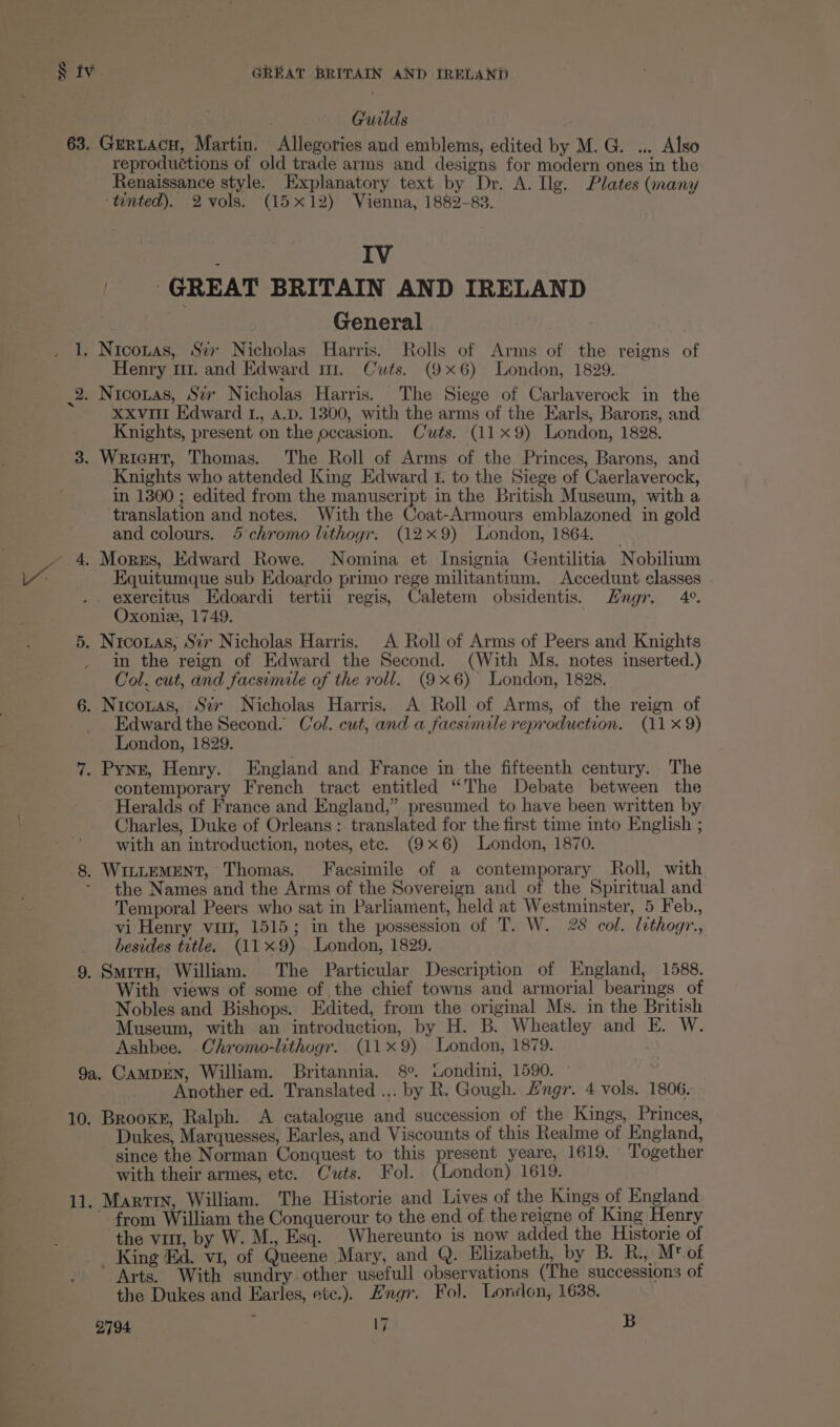 Guilds 63. Gertacu, Martin. Allegories and emblems, edited by M. G. ... Also reproductions of old trade arms and designs for modern ones in the Renaissance style. Explanatory text by Dr. A. Ilg. Plates (many ‘tinted). 2 vols. (15x12) Vienna, 1882-83. IV ; GREAT BRITAIN AND IRELAND General 3 1. Nicozas, St Nicholas Harris. Rolls of Arms of the reigns of Henry 1. and Edward mr. Cuts. (9x6) London, 1829. 2. Niconas, Sir Nicholas Harris. The Siege of Carlaverock in the xxv Edward 1., 4.D. 1300, with the arms of the Earls, Barons, and Knights, present on the occasion. Cuts. (11x 9) London, 1828. 3. WricHut, Thomas. The Roll of Arms of the Princes, Barons, and Knights who attended King Edward f. to the Siege of Caerlaverock, in 1300 ; edited from the manuscript in the British Museum, with a translation and notes. With the Coat-Armours emblazoned in gold and colours. 45 chromo lithogr. (129) London, 1864. 4. Morzs, Edward Rowe. Nomina et Insignia Gentilitia Nobilium Equitumque sub Edoardo primo rege militantium. Accedunt classes exercitus Edoardi tertii regis, Caletem obsidentis. Hngr. 4°. Oxoniz, 1749. 5. Nicoxas, Svv Nicholas Harris. A Roll of Arms of Peers and Knights _ in the reign of Edward the Second. (With Ms. notes inserted.) Col. cut, and facsimile of the roll. (9x6) London, 1828. 6. Nicozas, Szv Nicholas Harris. A Roll of Arms, of the reign of Edward the Second. Col. cut, and a facsimile reproduction. (11 x9) London, 1829. 7. Pyne, Henry. England and France in the fifteenth century. The contemporary French tract entitled “The Debate between the Heralds of France and England,” presumed to have been written by Charles, Duke of Orleans: translated for the first time into English ; with an introduction, notes, ete. (9x6) London, 1870. 8. WiLLEMENT, Thomas. Facsimile of a contemporary Roll, with - the Names and the Arms of the Sovereign and of the Spiritual and Temporal Peers who sat in Parliament, held at Westminster, 5 Feb., vi Henry vitt, 1515; in the possession of T. W. 28 col. lithogr., besides title. (119) London, 1829. 9. Smrra, William. The Particular Description of England, 1588. With views of some of the chief towns and armorial bearings of Nobles and Bishops. Edited, from the original Ms. in the British Museum, with an introduction, by H. B. Wheatley and E. W. Ashbee. Chromo-lithogr. (119) London, 1879. 9a. CAMDEN, William. Britannia. 8°. wWondini, 1590. Another ed. Translated ... by R. Gough. Hngr. 4 vols. 1806. 10. Brooxr, Ralph. A catalogue and succession of the Kings, Princes, Dukes, Marquesses, Earles, and Viscounts of this Realme of England, since the Norman Conquest to this present yeare, 1619. Together ‘with their armes, etc. Cuts. Fol. (London) 1619. 11. Martin, William. The Historie and Lives of the Kings of England ~ from William the Conquerour to the end of the reigne of King Henry the vit, by W. M., Esq. _Whereunto is now added the Historie of King Ed. vi, of Queene Mary, and Q. Elizabeth, by B. R., Mt of Arts. With sundry other usefull observations (The successions of the Dukes and Earles, ete.). Lngr. Fol. London, 1638.