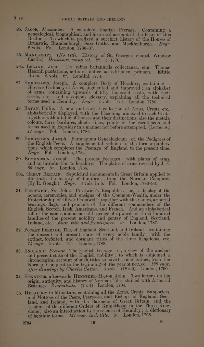 25, Jacos, Alexander. A complete English Peerage. Containing’ a genealogical, biographical, and historical account of the Peers of this Realm. ... To which is prefixed a succinct history of the Houses of Brunswic, Brandenburgh, Saxe-Gotha, and Mecklenburgh. Engr. 2 vols. Fol. London, 1766-67. 26. Manuscript. (Wo title. History of St. George’s chapel, Windsor Castle.) Drawings, many col. 8°. ¢. 1770. 26a. LELAND, John. De rebus britannicis collectanea, cum Thome Hearnii preefatione, notis et indice ad editionem primam. Editio altera. 6 vols. 8°. Londini, 1774. 27. EpMonDson, Joseph. A complete Body of Heraldry, containing ... Glover’s Ordinary of Arms, augmented and improved ; an alphabet of arms, containing upwards of fifty thousand coats, with their crests, etc. ; and a copious glossary, explaining all the technical terms used in Heraldry. Hngr. 2 vols. Fol. London, 1780. 28. Bryan, Philip. A new and correct collection of Arms, Crests, etc., alphabetically displayed, with the blazoning annexed to each Coat ; together with a table of houses and their distinctions, also the metals, colours, furrs, bordures, chiefs, lines, points of the escutcheon and terms used in Heraldry in a manner not before attempted. (Letter A.) 17 engr. Fol. London, 1782. 29. EpMonpson, Joseph. Baronagium Genealogicum ; or, the Pedigrees of the English Peers. A supplemental volume to the former publica- tions, which completes the Peerage of England to the present time. Engr. Fol. London, 1784. 30. EpMonpson, Joseph. The present Peerages: with plates of arms, and an introduction to heraldry. The plates of arms revised by J. E. 89 engr. 8°. London, 1785. 30a. GREAT Britain. Sepulchral monuments in Great Britain applied to illustrate the history of families... from the Norman Conquest. (By R. Gough.) Angr. 3vols.in 5. Fol. London, 1786-96. 31. Prestwicu, Sev John. Prestwich’s Respublica ; or, a display of the honors, ceremonies, and ensigns of the Common-Wealth, under the Protectorship of Oliver Cromwell : together with the names, armorial bearings, flags, and pennons of the different commanders of the English, Scotch, Irish, Americans, and French. And an alphabetical roll of the names and armorial bearings of upwards of three hundred families of. the present nobility and gentry of England, Scotland, Ireland, ete. Hngr. tetle and frontispiece. 4°. London, 1787. 32. PockET PEERAGE, The, of England, Scotland, and Ireland ; containing the descent and present state of every noble family ; with the extinct, forfeited, and dormant titles of the three Kingdoms, ete. 74h engr. 2vols. 12°. London, 1788. 33. Encitanp: Peerage. The English Peerage ; or, a view of the ancient and present state of the English nobility ; to which is subjoined.a chronological account of such titles as have become extinct, from the Norman Conquest to the beginning’ of the year M.Dcc.xc. 128 engr. after drawings by Charles Catton. 3 vols. (12x9) London, 1790. 34. HENNIKER, afterwards HeENNIKER-Mavor, John. ‘Two letters on the origin, antiquity, and history of Norman Tiles stained with Armorial Bearings. 3 aquatints. (7x4) London, 1794. 35. Heratpry in Miniature, containing all the Arms, Crests, Supporters, and Mottoes of the Peers, Peeresses, and Bishops of England, Scot- land, and Ireland, with the Baronets of Great Britain, and the Insignia of the different Orders of Knighthood in the Three King- doms ; also an introduction to the science of Heraldry ; a dictionary of heraldic terms. 127 engr. incl. title. 8°. London, 1798.