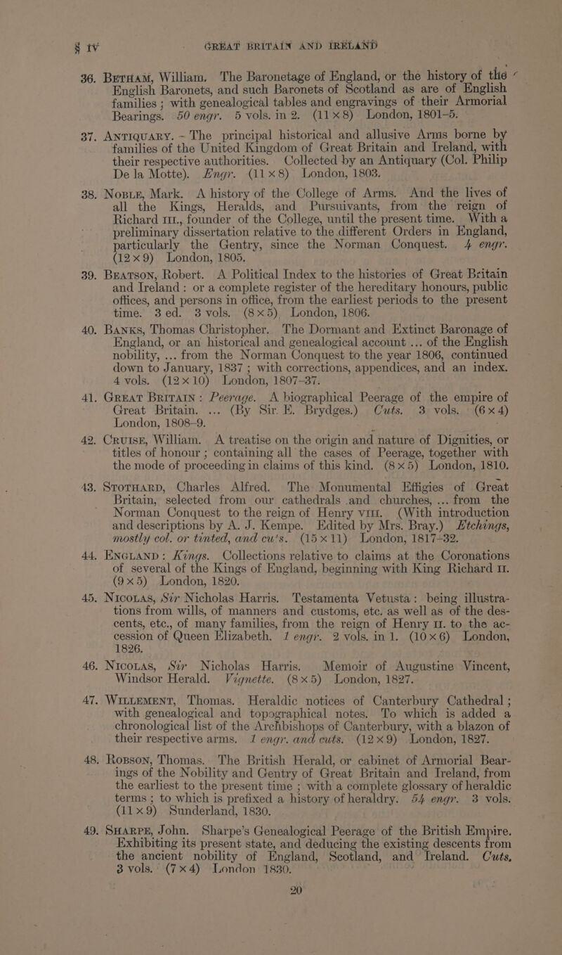 36. BeraaM, William, The Baronetage of England, or the history of thie Bye English Baronets, and such Baronets of Scotland as are of English families ; with genealogical tables and engravings of their Armorial Bearings. 50 engr. 5 vols.in2. (118) London, 1801-5. 37. Antiquary. ~ The principal historical and allusive Arms borne b families of the United Kingdom of Great Britain and Ireland, wit their respective authorities. Collected by an Antiquary (Col. Philip De la Motte). Hngr. (11x8) London, 1803. 38. Nosue, Mark. <A history of the College of Arms. And the lives of all the Kings, Heralds, and Pursuivants, from the reign of Richard 111., founder of the College, until the present time. Witha preliminary dissertation relative to the different Orders in England, particularly the Gentry, since the Norman Conquest. 4 engr. (12x9) London, 1805. 39. Beatson, Robert. A. Political Index to the histories of Great Britain and Ireland: or a complete register of the hereditary honours, public offices, and persons in office, from the earliest periods to the present time. 3ed. 3vols. (8x5) London, 1806. 40. Banks, Thomas Christopher. The Dormant and Extinct Baronage of England, or an historical and genealogical account ... of the English nobility, ... from the Norman Conquest to the year 1806, continued down to January, 1837 ; with corrections, appendices, and an index. 4 vols. (12x10) London, 1807-37. 41. Great Britain: Peerage. A biographical Peerage of the empire of Great Britain. ... (By Sir E. Brydges.) Cuts. 3 vols. (6x4) London, 1808-9. / 42. Cruise, William. A treatise on the origin and nature of Dignities, or titles of honour ; containing all the cases of Peerage, together with the mode of proceeding in claims of this kind. (8x5) London, 1810. 43. StoTHARD, Charles Alfred. The Monumental Effigies of Great Britain, selected from our cathedrals and churches, ... from the Norman Conquest to the reign of Henry vit. (With introduction and descriptions by A. J. Kempe. Edited by Mrs. Bray.) tchongs, mostly col. or tinted, and cu's. (15x11) London, 1817-32. 44, ENGLAND: Kings. Collections relative to claims at the Coronations of several of the Kings of England, beginning with King Richard 11. (9x5) London, 1820. 45. Nicotas, Sir Nicholas Harris. Testamenta Vetusta: being illustra- tions from wills, of manners and customs, etc. as well as of the des- cents, etc., of many families, from the reign of Henry 11. to the ac- cession of Queen Elizabeth. 1 engr. 2 vols. in 1. (0x6) London, 1826. 46. N ICOLAS, Str Nicholas Harris. Memoir of Augustine Vincent, Windsor Herald. Vagnette. (8x5) London, 1827. 47, WILLEMENT, Thomas. Heraldic notices of Canterbury Cathedral ; with genealogical and topographical notes. To which is added a chronological list of the Archbishops of Canterbury, with a blazon of their respective arms. 1 engi. and cuts. (129) London, 1827. 48. Rogson, Thomas. The British Herald, or cabinet of Armorial Bear- ings of the Nobility and Gentry of Great Britain and Ireland, from the earliest to the present time ; with a complete glossary of heraldic terms ; to which is prefixed a history of heraldry. 54 engr. 3 vols. (11x9) Sunderland, 1830. 49. SHARPE, John. Sharpe’s Genealogical Peerage of the British Empire. Exhibiting its present state, and deducing the existing descents from the ancient nobility of England, Scotland, and Ireland. Cuts, 3 vols. (7x4) London 1830. :