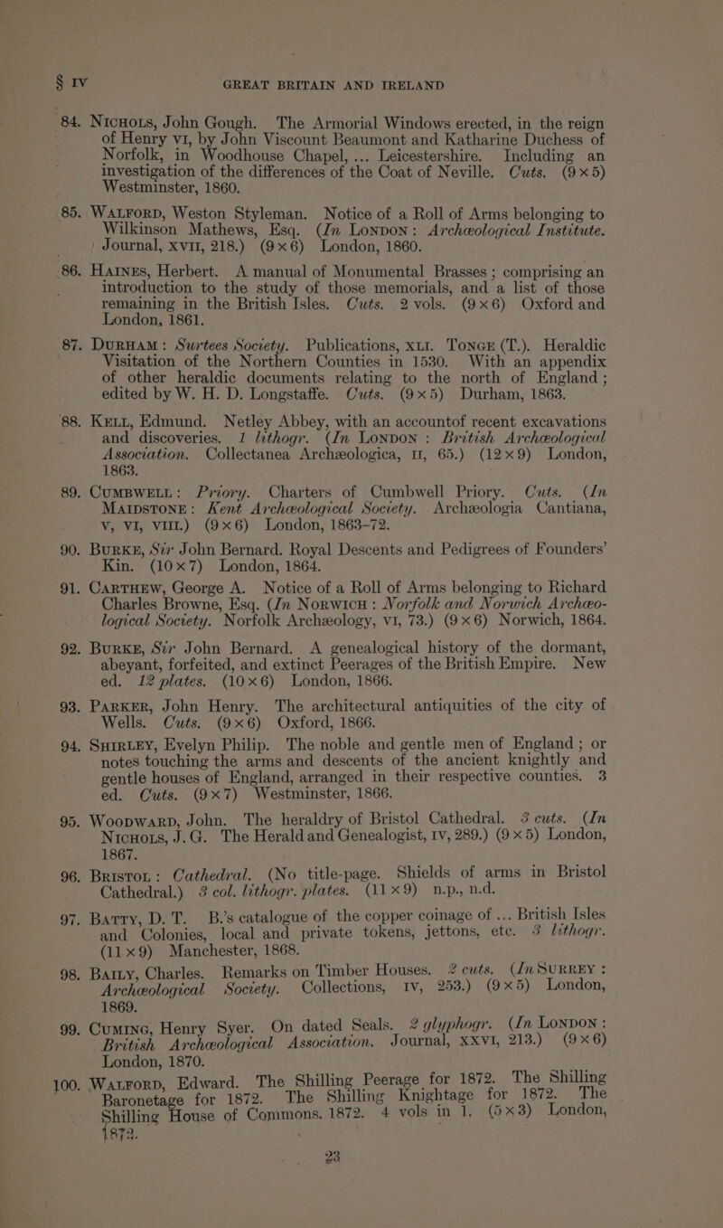 84. Nicnots, John Gough. The Armorial Windows erected, in the reign of Henry vi, by John Viscount Beaumont and Katharine Duchess of Norfolk, in Woodhouse Chapel, ... Leicestershire. Including an investigation of the differences of the Coat of Neville. Cuts. (9x5) Westminster, 1860. . 85. WALFoRD, Weston Styleman. Notice of a Roll of Arms belonging to Wilkinson Mathews, Esq. (Jn Lonpon: Archeological Institute. , Journal, xvi, 218.) (9x6) London, 1860. 86. Haines, Herbert. A manual of Monumental Brasses ; comprising an introduction to the study of those memorials, and a list of those remaining in the British Isles. Cats. 2 vols. (9x6) Oxford and London, 1861. 87. DurHAM: Swrtees Society. Publications, xu. Tonex (T.). Heraldic 3 Visitation of the Northern Counties in 1530. With an appendix of other heraldic documents relating to the north of England ; edited by W. H. D. Longstaffe. Cuts. (9x5) Durham, 1863. 88. Kextt, Edmund. Netley Abbey, with an accountof recent excavations and discoveries. 1 lethogr. (Jn Lonpon : British Archeological Association. Collectanea Archeeologica, 11, 65.) (129) London, 1863. 89. CUMBWELL: Priory. Charters of Cumbwell Priory. Cuts. (ln Maipstone: Kent Archeological Society. Archeeologia Cantiana, Vv, VI, vit.) (9x6) London, 1863-72. 90. Burks, Sir John Bernard. Royal Descents and Pedigrees of Founders’ Kin. (107) London, 1864. 91. CARTHEW, George A. Notice of a Roll of Arms belonging to Richard Charles Browne, Esq. (Jn Norwicu: Norfolk and Norwich Archeo- logical Society. Norfolk Archeology, vi, 73.) (9x6) Norwich, 1864. 92. Burke, Sir John Bernard. A genealogical history of the dormant, abeyant, forfeited, and extinct Peerages of the British Empire. New ed. 12 plates. (10x6) London, 1866. 93. ParkKER, John Henry. The architectural antiquities of the city of Wells. Cuts. (9x6) Oxford, 1866. 94, SHIRLEY, Evelyn Philip. The noble and gentle men of England ; or notes touching the arms and descents of the ancient knightly and gentle houses of England, arranged in their respective counties. 3 ed. Cuts. (9x7) Westminster, 1866. 95. Woopwarp, John. The heraldry of Bristol Cathedral. 3 cuts. (Un Nicuots, J.G. The Herald and Genealogist, Iv, 289.) (9 x 5) London, 1867. 96. BristoL: Cathedral. (No title-page. Shields of arms in Bristol Cathedral.) 3 col. lithogr. plates. (11x9) n.p., n.d. 97. Barry, D. T. B.’s catalogue of the copper coinage of ... British Isles and Colonies, local and private tokens, jettons, etc. 6 lithogr. (11x9) Manchester, 1868. 98. Baty, Charles. Remarks on Timber Houses. 2 cuts. (in SURREY : Archeological Society. Collections, Iv, 253.) (9x5) London, 1869. 99, Cuminc, Henry Syer. On dated Seals. 2 glyphogr. (In Lonpon : British Archeological Association. Journal, XXVI, 213.) (9 x6) London, 1870. ‘ Edward. The Shilling Peerage for 1872. The Shilling ad Seite for 1872. The Shilling Knightage for 1872. The Shilling House of Commons, 1872. 4 vols in 1, (5 x3) London, (872, |