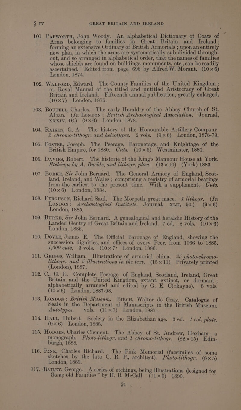 101 Papworru, John Woody. An alphabetical Dictionary of Coats of “ Arms belonging to families in Great Britain and _ Ireland; forming an extensive Ordinary of British Armorials ; upon an entirely new plan, in which the arms are systematically sub-divided through- out, and So arranged in alphabetical order, that the names of families whose shields are found on buildings, monuments, etc., can be readily ascertained. Edited from page 696 by Alfred W. Morant. (10 x6) London, 1874. 102. Warorp, Edward. The County Families of the United Kingdom ; or, Royal Manual of the titled and untitled Aristocracy of Great Britain and Ireland. Fifteenth annual publication, greatly enlarged. ‘10x 7) London, 1875. 103. BoutELL, Charles. The early Heraldry of the Abbey Church of St. Alban. (/n Lonpon: British Archeological Assocvation. Journal, XXXIV, 16.) (9x6) London, 1878. 104. Ratkres, G. A. The history of the Honourable Artillery Company. 2 chromo-lithogr. and heliotypes. 2 vols. (9x6) London, 1878-79. 105, FostEr, Joseph. The Peerage, Baronetage, and Knightage of the British Empire, for 1880. Cuts. (10x6) Westminster, 1880. 106. Davies, Robert. The historie of the King’s Mannour House at York. Etchings by A. Buckle, and lithogr. plan. (18x10) (York) 1883. 107. BurKs, Szv John Bernard. The General Armory of England, Scot- land, Ireland, and Wales ; comprising a registry of armorial bearings from the earliest to the present time. With a supplement, Cuts, (10x6) London, 1884. 108. FERGuson, Richard Saul. The Morpeth great mace. 1 lithogr. (In Lonpon: Archeological Institute. Journal, xu, 90,) (9x6) London, 1885. 109. BurKs, Sir John Bernard. A genealogical and heraldic History of the Landed Gentry of Great Britain and Ireland, 7 ed. 2 vols, (10x6) London, 1886. 110. Doytr, James E. The Official Baronage of England, showing the succession, dignities, and offices of every Peer, from 1066 to 1885, 1,600 cuts. 3 vols. (10x7\ London, 1886. 111. Grices, William. Illustrations of armorial china. 25 photo-chromo- lathogr., and 5 illustrations in the tert. (15x11) Privately printed (London), 1887. 112. C., G. E. Complete Peerage of England, Scotland, Ireland, Great Britain and the United Kingdom, extant, extinct, or dormant ; alphabetically arranged and edited by G. E. C(okayne), 8 vols. (10x6) London, 1887-98. 113. Lonpon: British Museum. Brrcu, Walter de Gray. Catalogue of Seals in the Department of Manuscripts in the British Museum, Autotypes. vols. (11x7) London, 1887- 114, Hatt, Hubert. Society in the Elizabethan age. 3 ed. 1 col, plate, - (9x6) London, 1888. 115. Hopexs, Charles Clement. The Abbey of St. Andrew, Hexham: a monograph. Photo-lithogr. and 1 chromo-lithogr. (22x15) Edin. burgh, 1888. 116, Pink, Charles Richard. The Pink Memorial (facsimiles of some sketches by the late C, R. P., architect), Photo-lithogr, (8x5) London, 1889. 117, BatLny, George. A series of etchings, being illustrations designed f Some old Families” by H. B. McCall (11x9) 1890, 4,