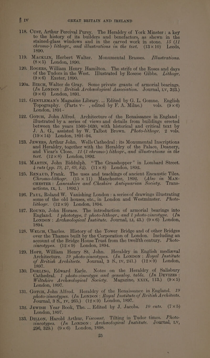 118. Cust, Arthur Percival Purey. The Heraldry of York Minster: a key to the history of its builders and benefactors, as shewn in the stained-glass windows and in the carved work in stone. 15 (11 Fay lithogr., and illustrations in the text. (13x10) Leeds, 119. Macxury, Herbert Walter. Monumental Brasses. J/lustrations. (8x5) London, 1890. 120, Rogers, William Henry Hamilton. The strife of the Roses and days of the Tudors in the West. Illustrated by Roscoe Gibbs, Lithogr. (9x6) Exeter, 1890. 120a. Brrcu, Walter de Gray. Some private grants of armorial bearings. (In Lonpon:: British Archeological Association. Journal, Lv, 323.) (9x6) London, 1891. 121. GENTLEMAN’S Magazine Library. ... Edited by G. L. Gomne. English Topography. (Parts v- , edited by F. A. Milne.) vols. (9x6) London, 1891- 122. Gotcu, John Alfred. Architecture of the Renaissance in England: illustrated by a series of views and details from buildings erected between the years 1560-1630, with historical and critical text by J. A. G., assisted by W. Talbot Brown. Photo-lithogr. 2 vols. (19x14) London, 1891-94. 123. JEwERS, Arthur John. Wells Cathedral : its Monumental Inscriptions and Heraldry, together with the Heraldry of the Palace, Deanery, and Vicar’s Close. 11 (1 chromo-) lithogr., and wlustrations in the text. (128) London, 1892. 124, Martin, John Biddulph. “The Grasshopper” in Lombard Street. 4 cuts (pp. 19, 47, 69, 84). (11x8) London, 1892. 125. Renaup, Frank. The uses and teachings of ancient Encaustic Tiles. Chromo-lithogr. (15 x 11) Manchester, 1892. (Also im Man- CHESTER: Lancashire and Cheshire Antiquarian Society. Trans- actions, IX, 1. 1892.) 126. Paut, Roland W. Vanishing London : a series of drawings illustrating some of the old houses, etc., in London and Westminster. Photo- lithogr. (12x9) London, 1894. 127. Rounp, John Horace. The introduction of armorial bearings into England. 1 phototype, 2 photo-lithogr., and 1 photo-zincotype. (In Lonpon : Archeological Institute. Journal, L1, 43.) (9x6) London, 1894. 128. Wetcu, Charles. History of the Tower Bridge and of other Bridges over the Thames built by the Corporation of London. Including an account of the Bridge House Trust from the twelfth century. Photo- zencotypes. (12x9) London, 1894. 129. Horr, William Henry St. John. Heraldry in English medieval Architecture. 19 photo-zincotypes. (In Lonpon: Royal Institute of British Architects. Journal, 3 8., tv, 241.) (12x9) London, 1897. 130. Dortrnc, Edward Earle. Notes on the Heraldry of Salisbury Cathedral. 1 photo-zincotype and genealog. table. (In DEvIZzEs : Wiltshire Archeological Society. Magazine, XXIx, 118.) (9x5) London, 1897. 131. Gorcon, John Alfred. Heraldry of the Renaissance in England. 19 photo-zincotypes. (In Lonpon : Royal Institute of British Archatects. Journal, 3 v Iv, 265.) (129) London, 1897. 132. JewtsH Year Book, The. ... Edited by J. Jacobs. 10 cuts. (7x5) : London, 1897. 133. Ditton, Harold Arthur, Viscount. Tilting in Tudor times. Photo- zincotypes. (In Lonpon: Archeological Institute, Journal, Lv, 296, 329.) (9x6) London, 1898.