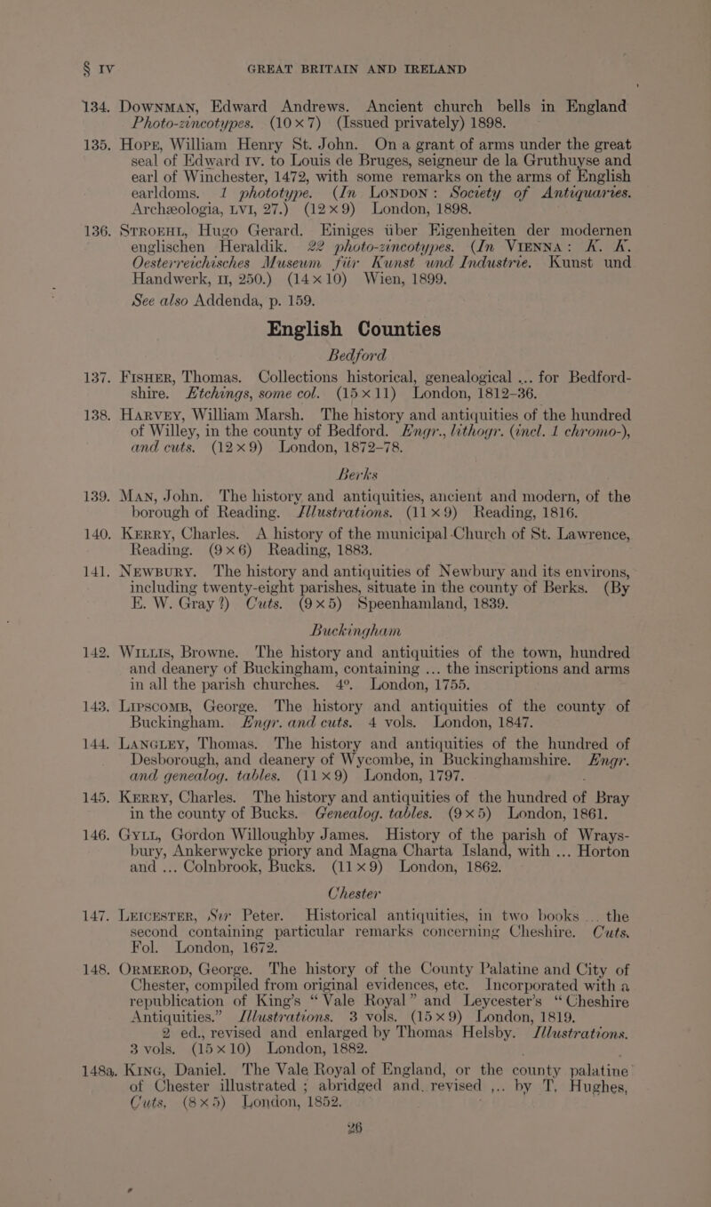 134. DownmAN, Edward Andrews. Ancient church bells in England Photo-zincotypes. (107) (Issued privately) 1898. 135. Horr, William Henry St. John. On a grant of arms under the great seal of Edward tv. to Louis de Bruges, seigneur de la Gruthuyse and earl of Winchester, 1472, with some remarks on the arms of English earldoms. 1 phototype. (In Lonpon: Society of Antiquarves. Archeologia, LVI, 27.) (129) London, 1898. 136. SrronHt, Hugo Gerard. Einiges tiber Eigenheiten der modernen englischen Heraldik. 22 photo-zincotypes. (In VIENNA: K. 4K, Ocesterreichisches Museum fiir Kunst und Industrie. Kunst und Handwerk, 1, 250.) (14x10) Wien, 1899. See also Addenda, p. 159. English Counties Bedford 137. FisHER, Thomas. Collections historical, genealogical ... for Bedford- shire. Htchings, some col. (15x11) London, 1812-36. 138. Harvey, William Marsh. The history and antiquities of the hundred of Willey, in the county of Bedford. Hngr., lithogr. (nel. 1 chromo-), and cuts. (12x9) London, 1872-78. Berks 139. Man, John. The history and antiquities, ancient and modern, of the borough of Reading. Jllustrations. (119) Reading, 1816. 140. Kerry, Charles. <A history of the municipal-Church of St. Lawrence, Reading. (9x6) Reading, 1883. 141. Newpury. ‘The history and antiquities of Newbury and its environs, including twenty-eight parishes, situate in the county of Berks. (By E. W. Gray?) Cuts. (9x5) Speenhamland, 1839. Buckingham 142. Winiis, Browne. The history and antiquities of the town, hundred and deanery of Buckingham, containing ... the inscriptions and arms in all the parish churches. 4°. London, 1755. 143. Lipscomp, George. The history and antiquities of the county of Buckingham. Fngr. and cuts. 4 vols. London, 1847. 144. Lanctny, Thomas. The history and antiquities of the hundred of Desborough, and deanery of Wycombe, in Buckinghamshire. ngr. and genealog. tables. (119) London, 1797. 145. Kerry, Charles. The history and antiquities of the hundred of Bray in the county of Bucks. Genealog. tables. (9x5) London, 1861. 146. Gyt1, Gordon Willoughby James. History of the parish of Wrays- bury, Ankerwycke priory and Magna Charta Island, with ... Horton and ... Colnbrook, Bucks. (11x9) London, 1862. Chester 147. Letcester, Sor Peter. Historical antiquities, in two books ... the second containing particular remarks concerning Cheshire. Cuts, Fol. London, 1672. 148. OrMEROD, George. The history of the County Palatine and City of Chester, compiled from original evidences, ete. Incorporated with a republication of King’s “ Vale Royal ” and Leycester’s ‘‘ Cheshire Antiquities.” Jilustrations. 3 vols. (15x9) London, 1819. 2 ed., revised and enlarged by Thomas Helsby. J/lustrations. 3 vols. (15 x10) London, 1882. 148a. Kine, Daniel. The Vale Royal of England, or the batik palatine of Chester illustrated ; abridged and. revised , . by T, Hughes, Cuts, (8x5) London, 1852. .