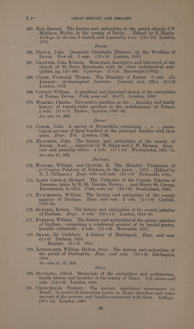 165. Fox, Samuel. The history and antiquities of the parish church of S. Matthew, Morley, in the county of Derby. ... Edited by R. Bigsby. Lithogr. (2 chromo, 2 tented), and 4 genealog. trees. (18x10) London, 1872, Devon 166. Prince, John. Danmonii Orientales Illustres ; or, the Worthies of Devon. Newed. Sengr. (13x9) London, 1810. 167. CHAantTER, John Roberts. Memorials, descriptive and historical, of the church of St. Peter, Barnstaple, with its other ecclesiastical anti- . quities, pp. 147-160. 2 photogr. (7x5) Barnstaple (1882). 168. ContBy, Frederick Thomas. The Heraldry of Exeter. 6 cuts. (In Lonpon: Archeological Institute. Journal, xxx, 235.) (9x6) London, 1873. 169. Corron, William. A graphical and historical sketch of the antiquities of Totnes, Devon. Cuts, some col. (9x7) London, 1850. 170. Wortuy, Charles. Devonshire parishes, or the ... heraldry and family history of twenty-eight parishes in the archdeaconry of Totnes. 2 vols. (11x7) Exeter ; London, 1887-89. See also IV, 338. Dorset 171. Coker, John. A survey of Dorsetshire, containing ... a ... genea- logical account of three hundred of the principal families with their arms. Mngr. Fol. London, 1732. 172. Hurcuins, John. The history and antiquities of the county of Dorset. 3 ed., ... improved by W. Shipp and J. W. Hodson. Lng. cuts and genealog. tables. 4 vols. (17x10) Westminster, 1861-70. See also IV, 333. Durham 173. Frower, William, and Grover, R. The Heraldic Visitatione of y® Countye Palatyne of Durham, in the yeare ... 1575. (Edited by N. J. Philipson.) Hngr. tetle and cuts. (15x9) Newcastle, 1820. 174. Saint GrorGe, Richard. The Visitation of the County Palatine of Duresme, taken by R. St. George, Norrey, ... and Henry St. George, Blewmantle, in 1615. Cuts, some col. (169) Sunderland, 1820. 175. Hurcurson, William. The history and antiquities of the county palatine of Durham. ngr. and cuts. 3 vols. (11x8) Carlisle, 1785-94. : 176. SuRTEES, Robert. The history and antiquities of the county palatine of Durham. Lngr. 4 vols. (18x11) London, 1816-40. 177. Forpycs, William. The history and antiquities of the county palatine of Durham : comprising a condensed account of its landed gentry, heraldic visitations. 2 vols. (11x9) Newcastle, 1857. 178. SHarp, Sir Cuthbert. A history of Hartlepool. Hngr. and cuts. (9x6) Durham, 1816. Reprint. (9x5) 1851. 179. LonestaFFe, William Hylton Dyer. The history and antiquities of the parish of Darlington. Hngr. and cuts. (10x6) Darlington, 1854. See also Iv, 87, 308, Hssex 180. SuckiinG, Alfred. Memorials of the antiquities and architecture, family history and heraldry of the county of Essex. Col. plates and cuts. (129) London, 1845. 181. CHANCELLOR, Frederic. The ancient sepulchral monuments of Essex. A record of interesting tombs in Essex churches, and some account of the persons and families connected with them. Tathogr. (16x12) London, 1890, oo