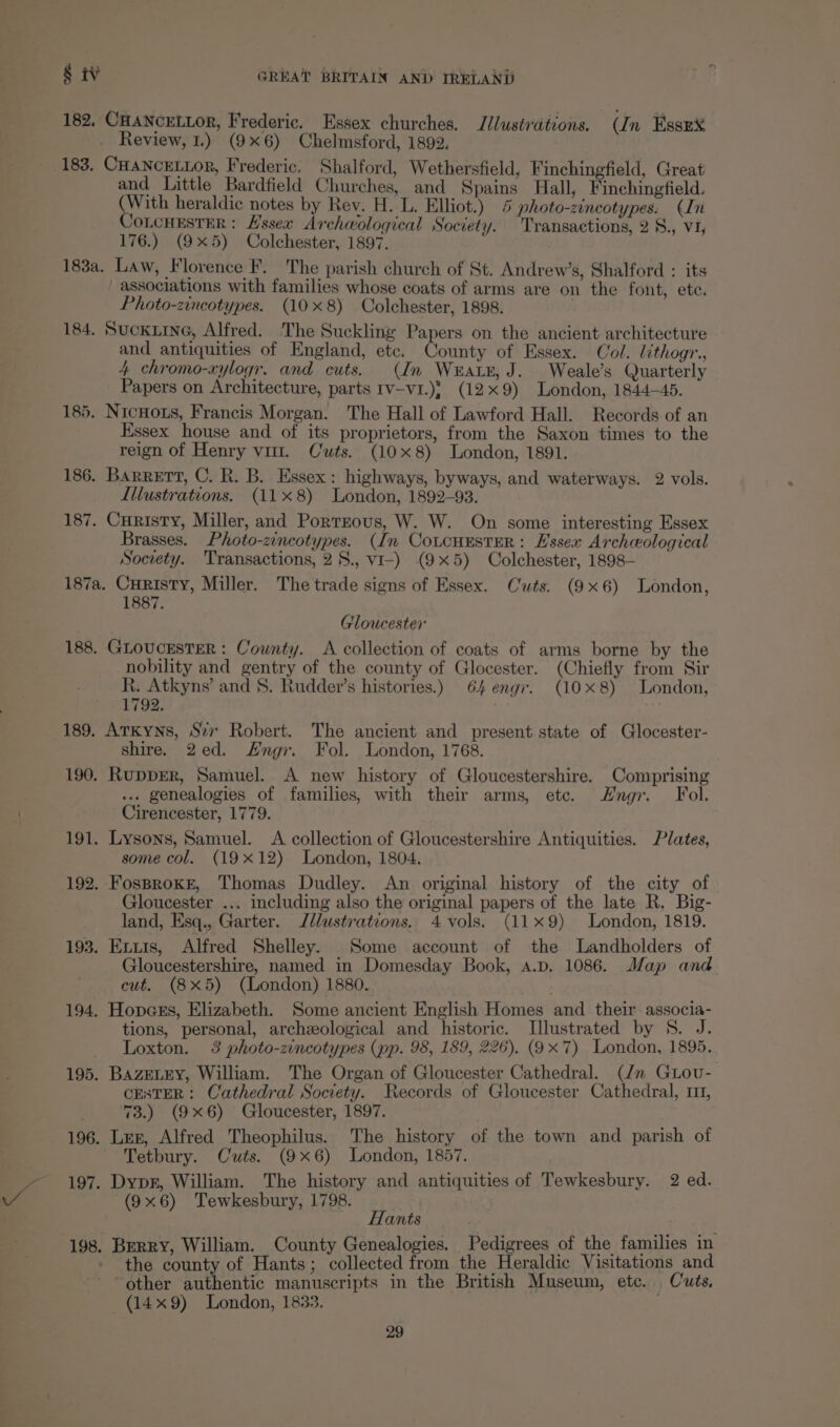 182, CHANCELLOR, Frederic. Essex churches. Illustrations. (In EssnX Review, 1.) (9x6) Chelmsford, 1892, 183, CHANCELLOR, Frederic. Shalford, Wethersfield, Finchingfield, Great and Little Bardfield Churches, and Spains Hall, Finchingfield. (With heraldic notes by Rev. H. L. Elliot.) 4 photo-zineotypes. (Ini CoLCHESTER : Hssex Archwological Society. Transactions, 2 8., v1, 176.) (9x5) Colchester, 1897. 183a. Law, Florence F, The parish church of St. Andrew’s, Shalford : its associations with families whose coats of arms are on the font, ete. Photo-zincotypes. (10x8) Colchester, 1898. . 184. Suckiine, Alfred. The Suckling Papers on the ancient architecture and antiquities of England, etc. County of Essex. Col. lithogr., 4 chromo-xylogr, and cuts. (In Wratx, J. Weale’s Quarterly Papers on Architecture, parts Iv-v1.)¥ (12x9) London, 1844—45. 185. NicHots, Francis Morgan. The Hall of Lawford Hall. Records of an Essex house and of its proprietors, from the Saxon times to the reign of Henry vit. Cwts. (10x8) London, 1891. 186. Barrett, C. R. B. Essex: highways, byways, and waterways. 2 vols. Illustrations. (11x8) London, 1892-93. 187. Curisty, Miller, and Porrrous, W. W. On some interesting Essex Brasses. Photo-zincotypes. (In CoLCcHESTER: Hssex Archeological Socrety. Transactions, 28., vi-) (9x5) Colchester, 1898- 187a. Curisty, Miller. The trade signs of Essex. Cuts. (9x6) London, 1887. Tloucester 188. GLOUCESTER : County. A collection of coats of arms borne by the nobility and gentry of the county of Glocester. (Chiefly from Sir R. Atkyns’ and §. Rudder’s histories.) 64 engr. (10x8) London, 1792. 189. Arkyns, Ser Robert. The ancient and present state of Glocester- shire. 2ed. Engr. Fol. London, 1768. 190. RuppER, Samuel. A new history of Gloucestershire. Comprising ... genealogies of families, with their arms, etc. Hngr. Fol. Cirencester, 1779. 191. Lysons, Samuel. A collection of Gloucestershire Antiquities. Plates, some col. (19x12) London, 1804. 192. FosprokkE, Thomas Dudley. An original history of the city of Gloucester ... including also the original papers of the late R. Big- land, Esq., Garter. Jilustrations, 4 vols. (119) London, 1819. 193. Exuis, Alfred Shelley. Some account of the lLandholders of Gloucestershire, named in Domesday Book, A.D. 1086. Map and cut. (8x5) (London) 1880. 194. Hopcss, Elizabeth. Some ancient English Homes and their associa- tions, personal, archeological and historic. Illustrated by 8S. J. Loxton. 3 photo-zincotypes (pp. 98, 189, 226). (9x7) London, 1895. 195. BAZELEY, William. The Organ of Gloucester Cathedral. (dn Guov- CESTER: Cathedral Society. Records of Gloucester Cathedral, 111, 73.) (9x6) Gloucester, 1897. 196. Lez, Alfred Theophilus. The history of the town and parish of ~ Tetbury. Cuts. (9x6) London, 1857. 197. Dypr, William. The history and antiquities of Tewkesbury. 2 ed. (9x6) Tewkesbury, 1798. Hants 198. Berry, William. County Genealogies. Pedigrees of the families in the county of Hants; collected from the Heraldic Visitations and * other authentic manuscripts in the British Museum, etc. Cuts, (149) London, 1833.