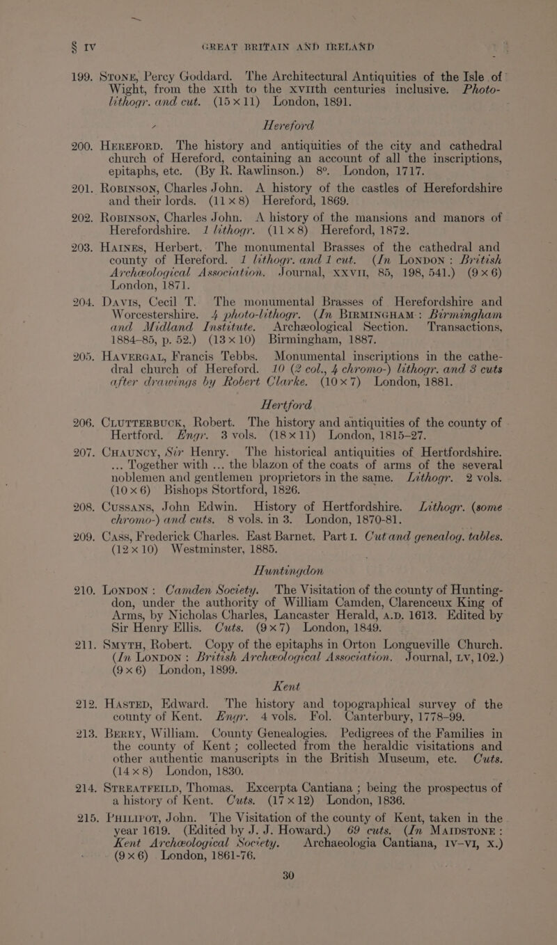 4 199. 200. 205. 208. 209. 210. 211. 214. 215. Strong, Percy Goddard. ‘The Architectural Antiquities of the Isle of’ Wight, from the xith to the xviith centuries inclusive. Photo- lithogr. and cut. (15x11) London, 1891. y Hereford HererorD. The history and antiquities of the city and cathedral church of Hereford, containing an account of all the inscriptions, epitaphs, etc. (By R. Rawlinson.) 8°. London, 1717. and their lords. (118) Hereford, 1869. Herefordshire. 1 lithogr. (118) Hereford, 1872. county of Hereford. 1 lithogr. and 1 cut. (dn London: British Archeological Association. Journal, XXvil, 85, 198, 541.) (9x6) London, 1871. Worcestershire. 4 photo-lithogr. (dn BIRMINGHAM: Birmingham and Midland Institute. Archeological Section. Transactions, 1884-85, p. 52.) (13x10) Birmingham, 1887. HAVERGAL, Francis Tebbs. Monumental inscriptions in the cathe- dral church of Hereford. 10 (2 col., 4 chromo-) lithogr. and 3 cuts after drawings by Robert Clarke. (10x7) London, 1881. Hertford Hertford. Hngr. 3 vols. (18x11) London, 1815-27. ... Together with ... the blazon of the coats of arms of the several noblemen and gentlemen proprietors in the same. Jithogr. 2 vols. (10x6) Bishops Stortford, 1826. Cussans, John Edwin. History of Hertfordshire. Lzthogr. (some chromo-) and cuts. 8 vols. in 3. London, 1870-81. Cass, Frederick Charles. East Barnet. Part 1. Cut and genealog. tables. (12x10) Westminster, 1885. Huntingdon Lonpon : Camden Society. The Visitation of the county of Hunting- don, under the authority of William Camden, Clarenceux King of Arms, by Nicholas Charles, Lancaster Herald, a.p. 1613. Edited by Sir Henry Ellis. Cuts. (9x7) London, 1849. SmytH, Robert. Copy of the epitaphs in Orton Longueville Church. (In Lonpon : British Archceological Association. Journal, Lv, 102.) (9x6) London, 1899. Kent county of Kent. #ngr. 4 vols. Fol. Canterbury, 1778-99. the county of Kent; collected from the heraldic visitations and other authentic manuscripts in the British Museum, ete. Cuts. (14x 8) London, 1830. STREATFEILD, Thomas. Excerpta Cantiana ; being the prospectus of a history of Kent. Cuts. (17x12) London, 1836. Puitirot, John. The Visitation of the county of Kent, taken in the year 1619. (Edited by J. J. Howard.) 69 cuts. (Jn MAIpsTone : Kent Archeological Society. | Archaeologia Cantiana, IV-VI, X.) (9x6) . London, 1861-76.