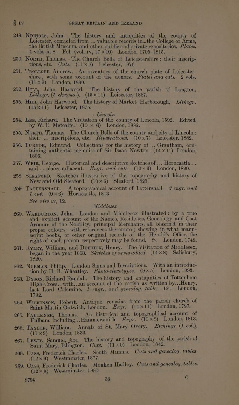255. 256. 257. 267 268 269 Nicuors, John. The history and antiquities of the county of Leicester, compiled from ... valuable records in...the College of Arms, the British Museum, and other public and private repositories. Plates, 4 vols.in 8. Fol. (voli tv, 17x10) London, 1795-1815. Nort, Thomas. - The Church Bells of Leicestershire: their inscrip- tions, ete. Cuts. (118) Leicester, 1876. Trooper, Andrew. An inventory of the church plate of Leicester- shire, with some account of the donors. Plates and cuts. 2 vols. (11x9) London, 1890, Hitt, John Harwood. The history of the parish of Langton, LIathogr. (1 chromo-). (15x11) Leicester, 1867. Hitz, John Harwood. The history of Market Harborough. Lzthogr. (15x11) Leicester, 1875. | Inneoln Leg, Richard. The Visitation of the county of Lincoln, 1592. Edited by W. C. Metcalfe. (10 x 6) London, 1882. NortH, Thomas. The Church Bells of the county and city of Lincoln : their ... inscriptions, etc. Jllustrations. (10x7) Leicester, 1882. Turnor, Edmund. Collections for the history of ... Grantham, con- taining authentic memoirs of Sir Isaac Newton. (14x11) London, 1806. Weir, George. Historical and descriptive sketches of ... Horncastle ... and... places adjacent. Hngr. and cuts. (10x6) London, 1820. SLEAFORD. Sketches illustrative of the topography and history of New and Old Sleaford. (10x6) Sleaford, 1825. TATTERSHALL. A topographical account of Tattershall. 2 engr. and 1 cut. (9x6) Horncastle, 1813. See also tv, 12. Middlesex WARBURTON, John. London and Middlesex illustrated: by a true and explicit account of the Names, Residence, Genealogy and Coat Armour of the Nobility, principal Merchants, all blazon’d in their proper colours, with references thereunto ; showing in what manu- script books, or other original records of the Herald’s Office, the right of each person respectively may be found. 8°. London, 1749. Ryzey, William, and Deruick, Henry. The Visitation of Middlesex, began in the year 1663. Sketches of arms added. (14x 8) Salisbury, 1820. NorMaN, Philip. London Signs and Inscriptions. With an introduc- tion by H. B. Wheatley. Photo-zincotypes. (9x5) London, 1893. Dyson, Richard Randall. The history and antiquities of Tottenham High-Cross...with...an account of the parish as written by...Henry, last Lord Coleraine, 1 engr., and genealog. table. 12°. London, 1792. Winxrnson, Robert. Antique remains from the parish church of Saint Martin Outwich, London. Engr. (14x11) London, 1797. FAuLKNer, Thomas. An historical and topographical account of Fulham, including...Hammersmith. Hngr. (10x 8) London, 1813. Taytor, William. Annals of St. Mary Overy. Etchings (1 col.). (11 x9) London, 1833. Lewis, Samuel, jun. The history and topography of the parish cf Saint Mary, Islington. Cuts. (11x 9) London, 1842. Cass, Frederick Charles. South Mimms. Cuts and genealog. tables. (12x9) Westminster, 1877. (ass, Frederick Charles. Monken Hadley. Cuts and genealog. tables. (12x9) Westminster, 1880. a :