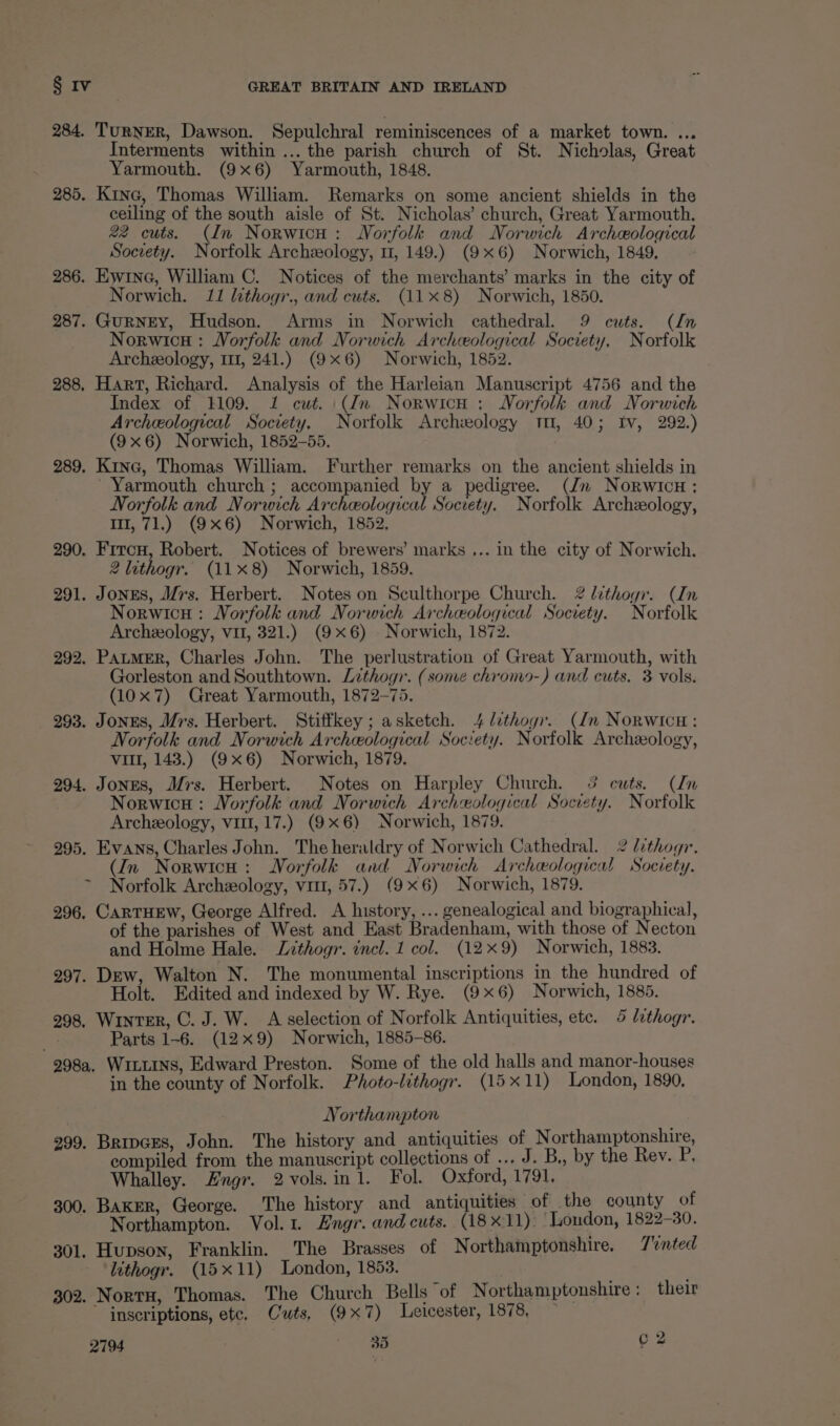 284. TurNER, Dawson. Sepulchral reminiscences of a market town. ... Interments within ... the parish church of St. Nicholas, Great Yarmouth. (9x6) Yarmouth, 1848. 285. Kine, Thomas William. Remarks on some ancient shields in the ceiling of the south aisle of St. Nicholas’ church, Great Yarmouth. 22 cuts. (dn Norwicu: Norfolk and Norwich Archeological Society. Norfolk Archeology, m1, 149.) (9x6) Norwich, 1849, ~ 286. Ewrne, William C. Notices of the merchants’ marks in the city of Norwich. 11 lithogr., and cuts. (118) Norwich, 1850. 287. Gurney, Hudson. Arms in Norwich cathedral. 9 cuts. (ln Norwicu : Norfolk and Norwich Archeological Society. Norfolk Archeology, m1, 241.) (9x6) Norwich, 1852. 288, Hart, Richard. Analysis of the Harleian Manuscript 4756 and the Index of 1109. 1 cut. (dn Norwicu : Norfolk and Norwich Archeological Society. Norfolk Archeology 11, 40; Iv, 292.) (9x6) Norwich, 1852-55. 289, Kinc, Thomas William. Further remarks on the ancient shields in Yarmouth church ; accompanied by a pedigree. (Jn Norwicu ; Norfolk and Norwich Archeological Society. Norfolk Archeology, I, 71.) (9x6) Norwich, 1852, 290, Fircn, Robert. Notices of brewers’ marks ... in the city of Norwich. 2 lithogr. (11x8) Norwich, 1859. 291. Jones, Mrs. Herbert. Notes on Sculthorpe Church. 2 lithogr. (In Norwicu : Norfolk and Norwich Archeological Society. Norfolk Archeology, vit, 321.) (9x6) Norwich, 1872. 292. PatmMER, Charles John. The perlustration of Great Yarmouth, with Gorleston and Southtown. Lithogr. (some chromo-) and cuts. 3 vols. (10x7) Great Yarmouth, 1872-75. 293. JonES, Mrs. Herbert. Stiffkey; asketch. 4 lithogr. (In Norwicu: Norfolk and Norwich Archeological Society. Norfolk Archeology, vill, 143.) (9x6) Norwich, 1879. 294. Jones, Mrs. Herbert. Notes on Harpley Church. 3 cuts. (In Norwicu : Norfolk and Norwich Archeological Society. Norfolk Archeology, vit, 17.) (9x6) Norwich, 1879. 295. Evans, Charles John. The heraldry of Norwich Cathedral. 2 lithogr. (im Norwich: Norfolk and Norwich Archeological Soceety. Norfolk Archeology, vit, 57.) (9x6) Norwich, 1879. 296. CarTHEW, George Alfred. A history, ... genealogical and biographical, of the parishes of West and East Bradenham, with those of Necton and Holme Hale. Lithogr. incl. 1 col. (12x9) Norwich, 1883. 297. Dew, Walton N. The monumental inscriptions in the hundred of Holt. Edited and indexed by W. Rye. (9x6) Norwich, 1885. 298, Winter, C. J. W. A selection of Norfolk Antiquities, etc. 4 lethogr. Parts 1-6. (12x9) Norwich, 1885-86. 298a, WiLLINs, Edward Preston. Some of the old halls and manor-houses in the county of Norfolk. Photo-lithogr. (15x11) London, 1890, Northampton 299. Bripvces, John. The history and antiquities of N orthamptonshire, compiled from the manuscript collections of ... J. B,, by the Rev. P, Whalley. 2#ngr. 2vols.in 1. Fol. Oxford, 1791, 300. Baker, George. The history and antiquities of the county of : Narihampton. Vol.1. Engr. and cuts. (18x11): ‘London, 1822-30. 301, Hupson, Franklin. The Brasses of Northamptonshire. Tinted lithogy. (15x11) London, 1853. ; 302. Norru, Thomas. The Church Bells of Northamptonshire : their ~ inscriptions, ete. Cuts, (9x7) Leicester, 1878, —