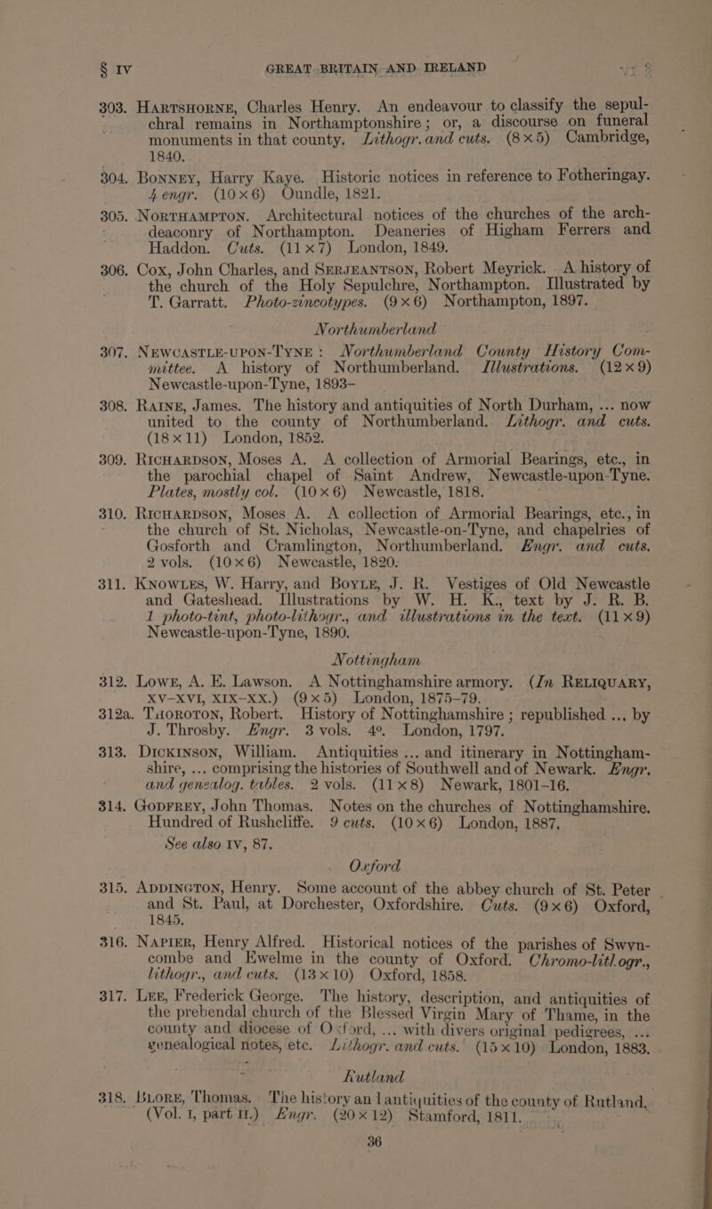 303. HartsHorNE, Charles Henry. An endeavour to classify the sepul- chral remains in Northamptonshire; or, a discourse on funeral monuments in that county. Lithogr.and cuts. (8x5) Cambridge, 1840, 304. Bonney, Harry Kaye. Historic notices in reference to Fotheringay. 4Zengr. (10x6) Oundle, 1821. 305. NortHAMPTON. Architectural notices of the churches of the arch- deaconry of Northampton. Deaneries of Higham Ferrers and Haddon. Cuts. (11x7) London, 1849. 306. Cox, John Charles, and SeRJEANTSON, Robert Meyrick. A history of the church of the Holy Sepulchre, Northampton. Illustrated by T. Garratt. Photo-zincotypes. (9x6) Northampton, 1897. Northumberland ; 307. NEWCASTLE-UPON-TYNE : Northumberland County History Com- mittee. A history of Northumberland. J//ustrateons. (12x 9) Newcastle-upon-Tyne, 1893- 308. Ratne, James. The history and antiquities of North Durham, ... now united to the county of Northumberland. Jzthogr. and cuts. (18x11) London, 1852. 309. Ric#arpson, Moses A. A collection of Armorial Bearings, etc., in the parochial chapel of Saint Andrew, Newcastle-upon-Tyne. Plates, mostly col. (10x6) Neweastle, 1818. 7 310. RicHarpson, Moses A. A collection of Armorial Bearings, ete., in . the church of St. Nicholas, Newcastle-on-Tyne, and chapelries of Gosforth and Cramlington, Northumberland. Zngr. and cuts. 2 vols. (10x6) Newcastle, 1820. 311. Knowtzes, W. Harry, and Boris, J. R. Vestiges of Old Newcastle and Gateshead. Illustrations by W. H. K., text by J. R. B. 1 photo-tint, photo-lithogr., and illustrations in the text. (11 x9) Newcastle-upon-Tyne, 1890. Nottingham 312. Lows, A. E. Lawson. A Nottinghamshire armory. (Jn RELIQUARY, XV-XVI, XIX-xx.) (9x5) London, 1875-79. 312a. TiioROTON, Robert. History of Nottinghamshire ; republished .., by J. Throsby. Engr. 3 vols. 4°. London, 1797. 313. Dickinson, William. Antiquities ... and itinerary in Nottingham- shire, ... comprising the histories of Southwell and of Newark. ng. and genealog. tables. 2 vols. (11x8) Newark, 1801-16. 314. Goprrey, John Thomas. Notes on the churches of Nottinghamshire. Hundred of Rusheliffe. 9 cuts, (10x6) London, 1887, See also iv, 87. Oxford 315. ADDINGTON, Henry. Some account of the abbey church of St. Peter and St. Paul, at Dorchester, Oxfordshire. Cuts. (9x6) Oxford, — 1845. 316. NApreR, Henry Alfred. Historical notices of the parishes of Swyn- combe and Ewelme in the county of Oxford. Chromo-litlogr., lithogr., and cuts. (13x10) Oxford, 1858. 317. Lee, Frederick George. The history, description, and antiquities of the prebendal church of the Blessed Virgin Mary of Thame, in the county and diocese of Oxford, ... with divers original pedigrees, ... genealogical notes, ete. Lithogr. and cuts. (15x10) London, 1883. Rutland 318. Buors, Thomas. The history an Lantiquities of the county of Rutland, | (Vol. 1, parti) Engr. (2012) Stamford, 1811. AR Pt,