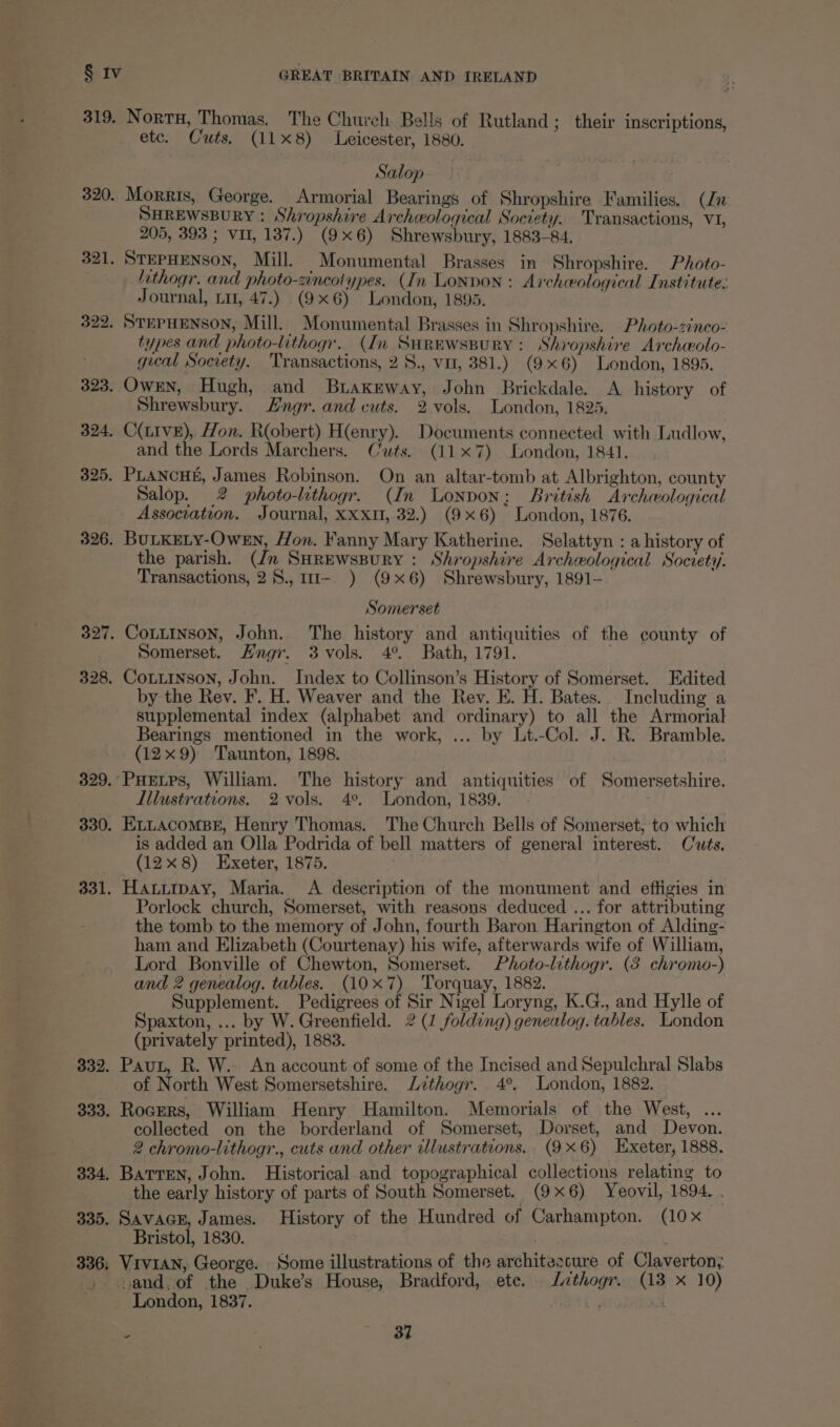 319. 320. 321. 330. 331. 332. 333. 334. 335. 336; Nort, Thomas. The Church Bells of Rutland; their inscriptions, etc. Cuts. (118) Leicester, 1880. Salop Morris, George. Armorial Bearings of Shropshire Families. (Jn SHREWSBURY : Shropshire Archeological Society. Transactions, VI, 205, 393 ; VII, 137.) (9x6) Shrewsbury, 1883-84, STEPHENSON, Mill. Monumental Brasses in Shropshire. Photo- lthogr. and photo-zincotypes. (In LONDON : Archeological Institute: Journal, Lu, 47.) (9x6) London, 1895. STEPHENSON, Mill. Monumental Brasses in Shropshire. Photo-zinco- types and photo-lithogr. (In SuHrewsspury: Shropshire Archwolo- gual Society. ‘Transactions, 2 8., vu, 381.) (9x6) London, 1895. Shrewsbury. Hngr. and cuts. 2 vols. London, 1825. and the Lords Marchers. Cwts. (117) London, 1841. Salop. 2 photo-lithogr. (In Lonpon; British Archeological Association. Journal, XXxtI, 32.) (9x6) London, 1876. BULKELY-Owen, Hon. Fanny Mary Katherine. Selattyn : a history of the parish. (Jn SHrewsspury : Shropshire Archeological Society. Transactions, 28.,11- ) (9x6) Shrewsbury, 1891- Somerset Somerset. Hngr. 3 vols. 4°. Bath, 1791. by the Rev. F. H. Weaver and the Rev. E. H. Bates. Including a supplemental index (alphabet and ordinary) to all the Armorial Bearings mentioned in the work, ... by Lt.-Col. J. R. Bramble. (12x9) Taunton, 1898. Illustrations. 2 vols. 4°. London, 1839. ELLacomBs, Henry Thomas. The Church Bells of Somerset, to which is added an Olla Podrida of bell matters of general interest. Cuts. (128) Exeter, 1875. Hauiipay, Maria. <A description of the monument and effigies in Porlock church, Somerset, with reasons deduced ... for attributing the tomb to the memory of John, fourth Baron Harington of Alding- ham and Elizabeth (Courtenay) his wife, afterwards wife of William, Lord Bonville of Chewton, Somerset. Photo-lithogr. (3 chromo-) and 2 genealog. tables. (10x7) ‘Torquay, 1882. Supplement. Pedigrees of Sir Nigel Loryng, K.G., and Hylle of Spaxton, ... by W. Greenfield. 2 (1 folding) genealog. tables. London (privately printed), 1883. Paut, R. W.- An account of some of the Incised and Sepulchral Slabs of North West Somersetshire. Lithogr. 4°. London, 1882. Rocers, William Henry Hamilton. Memorials of the West, ... collected on the borderland of Somerset, Dorset, and Devon. 2 chromo-lithogr., cuts and other illustrations. (9x6) Exeter, 1888. Batten, John. Historical and topographical collections relating to the early history of parts of South Somerset, | (9x6) Yeovil, 1894. , SavaGE, James. History of the Hundred of Carhampton. (10x Bristol, 1830. Vivian, George. Some illustrations of the architezcure of Claverton; vand,of the Duke’s House, Bradford, ete. Jthogr. (13 x 10) London, 1837. a | * = ae