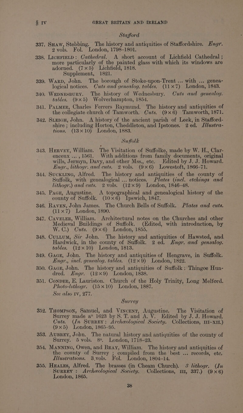 337. 338. 339, 340, 341. 342, 343. Stafford SHAW, Stebbing. The history and antiquities of Staffordshire. Hngr. 2 vols. Fol. London, 1798-1801. LicHFIELD: Cathedral. A short account of Lichfield Cathedral ; more particularly of the painted glass with which its windows are adorned. (7x5) Lichfield, 1818. Supplement, 1821. Warp, John. The borough of Stoke-upon-Trent ... with ... genea- logical notices. Cuts and genealog. tables. (117) London, 1843. Wepnespury. The history of Wednesbury. Cuts and genealog. tables. (9x5) Wolverhampton, 1854. Patmer, Charles Ferrers Raymund. The history and antiquities of the collegiate church of Tamworth. Cts. (9x6) Tamworth, 1871. SLEIGH, John. A history of the ancient parish of Leek, in Stafford- shire ; including Horton, Cheddleton, and Ipstones. 2 ed. J/lustra- tions. (1310) London, 1883. Suffolk Hervey, William. The Visitation of Suffolke, made by W. H., Clar- enceux ..., 1561. With additions from family documents, original wills, Jermyn, Davy, and other Mss., ete. Edited by J. J. Howard. Engr., ithogr. and cuts. 2 vols. (9x6) Lowestoft, 1866-71. Sufiolk, with genealogical ... notices. Plates (ancl. etchings and lithogr.) and cuts. 2 vols. (129) London, 1846-48. county of Suffolk. (10x6) Ipswich, 1847. (11x 7) London, 1890. Medieval Buildings of Suffolk. (Edited, with introduction, by W.C.) Cuts. (9x6) London, 1855. Hardwick, in the county of Suffolk. 2 ed. Engr. and genealog. tables. (12x10) London, 1813. Engr., incl. genealog. tables. (12x9) London, 1822. dred. Engr. (129) London, 1838. Photo-lithogr. (15x10) London, 1887. See also Iv, 277. Surrey Surrey made a° 1623 by 8. T. and A. V. Edited by J. J. Howard. Cuts. (In Surrey: Archeological Society. Collections, 111~x11.) (9x5) London, 1865-95. Surrey. 5 vols. 8°. London, 1718-23. the county of Surrey ; compiled from the best ... records, ete. Illustrations. 3.vols. Fol. London, 1804-14. SuRREY : Archeological Society. Collections, 11, 337.) (9x6) London, 1865.