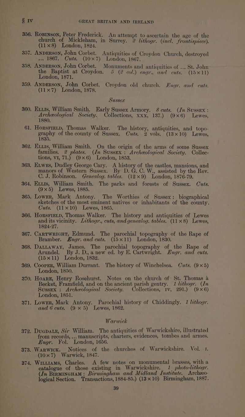 360. | 61. 362. 363. 364, 365. 366. 367. 368. 369. 370. 371. 372. 373. 374, GREAT BRITAIN AND IRELAND church of Mickleham, in Surrey. 2 lithogr. (incl. frontispiece). (11x8) London, 1824. ... 1867. Cuts. (10x7) London, 1867. the Baptist at Croydon. 45 (2 col.) engr., and cuts. (15x11) London, 1871. (11x7) London, 1878. Sussex Etxis, William Smith. Early Sussex Armory. 8 cuts. (Jn Sussex : Archeological Socrety. Collections, xxx, 137.) (9x6) Lewes, 1880. HorsFiELD, Thomas Walker. The history, antiquities, and topo- graphy of the county of Sussex. Cwts. 2 vols. (13x10) Lewes, 1835. Exuis, William Smith. On the origin of the arms of some Sussex families. 2 plates. (In Sussex: Archeological Society. Collec- tions, VI, 71.) (9x6) London, 1853. Exwes, Dudley George Cary. <A history of the castles, mansions, and manors of Western Sussex. By D. G. C. W., assisted by the Rev. C. J. Robinson. Genealog. tables. (12x9) London, 1876-79. Exuis, William Smith. The parks and forests of Sussex. Cuts. (9x5) Lewes, 1885. Lower, Mark Antony. The Worthies of Sussex: biographical sketches of the most eminent natives or inhabitants of the county. Cuts. (11x10) Lewes, 1865. HorsFiELD, Thomas Walker. The history and antiquities of Lewes and its vicinity. Lethogr., cuts, and genealog. tables. (11x 8) Lewes, 1824-27. Cartwricut, Edmund. The parochial topography of the Rape of Bramber. Engr. and cuts. (15x11) London, 1830. Dattaway, James. The parochial topography of the Rape of Arundel. By J. D., anew ed. by E. Cartwright. Engr. and cuts. (15x11) London, 1832. Cooprr, William Durrant. The history of Winchelsea. Cuts. (9x5) London, 1850. Hoare, Henry Rosehurst. Notes on the church of St. Thomas a Becket, Framfield, and on the ancient parish gentry. 1 lithogr. (In Sussex : Archeological Society. Collections, Iv, 291.) (9x6) London, 1851. Lower, Mark Antony. Parochial history of Chiddingly. 1 lethogr. and 6 cuts. (9 x 5) Lewes, 1862. Warwick DuepatE, Sev William. The antiquities of Warwickshire, illustrated from records, ... manuscripts, charters, evidences, tombes and armes. Engr. Fol. London, 1656. : Warwick. Notices of the churches of Warwickshire. Vol. 1. (10x 7) Warwick, 1847. / Wituiams, Charles. A few notes on monumental brasses, with a catalogue of those existing in Warwickshire. 1 photo-lithogr. (In BirmincHam: Birmingham and Midland Institute. Archzeo- logical Section. Transactions, 1884-85.) (13x10) Birmingham, 1887.
