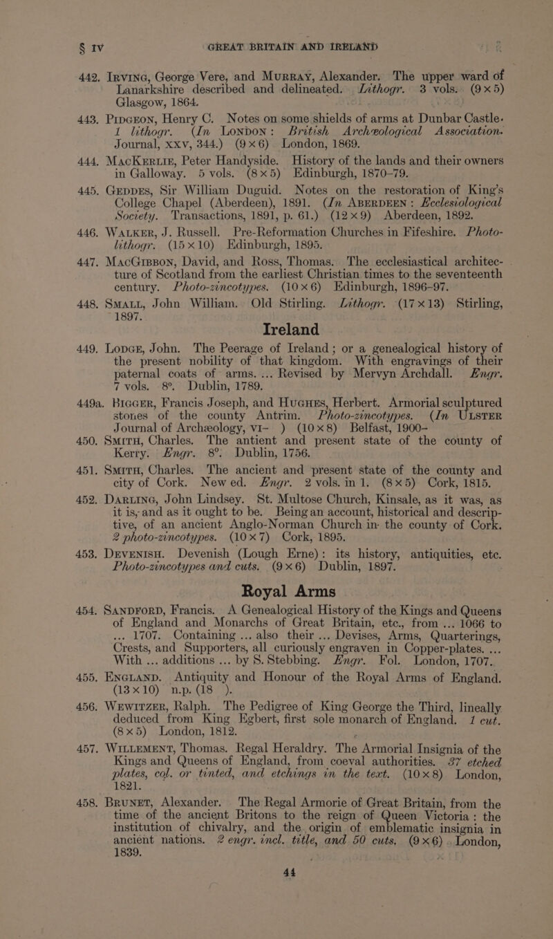 442, InvING, George Vere, and Murray, Alexander. The upper ward of Lanarkshire described and delineated. Jvthogr. 3 vols. (9x5) Glasgow, 1864. 443, Pripcron, Henry C. Notes on some shields of arms at Dunbar Castle. 1 lithogr. (In London: British Archeological Association. Journal, xxv, 344.) (9x6). London, 1869. 444, MacKerrutisz, Peter Handyside. History of the lands and their owners in Galloway. 5 vols. (8x5) Edinburgh, 1870-79. 445, Geppes, Sir William Duguid. Notes on the restoration of King’s College Chapel (Aberdeen), 1891. (Jn ABERDEEN : Ecclesiological Society. Transactions, 1891, p. 61.) (129) Aberdeen, 1892. 446. WALKER, J. Russell. Pre-Reformation Churches in Fifeshire. Photo- lithogr. (15x10) Edinburgh, 1895. 447. MacGrspon, David, and Ross, Thomas. The ecclesiastical architec- ture of Scotland from the earliest Christian times to the seventeenth century. Photo-zincotypes. (10x6) Edinburgh, 1896-97. 448, SMALL, John William. Old Stirling. Zzthogr. (17x18) Stirling, 1897. Ireland 449, LopGE, John. The Peerage of Ireland; or a genealogical history of the present nobility of that kingdom. With engravings of their paternal coats of arms. ... Revised by Mervyn Archdall. Engr. 7 vols. 8°. Dublin, 1789. . 449a. KiccEr, Francis Joseph, and Hucues, Herbert. Armorial sculptured stones of the county Antrim. Photo-zincotypes. (In ULSTER Journal of Archeology, vi- ) (10x8) Belfast, 1900- 450. SmitrH, Charles. The antient and present state of the county of Kerry. Engr. 8°: Dublin, 1756. 451. SmirH, Charles. The ancient and present state of the county and city of Cork. Newed. Hngr. 2 vols.in 1. (8x5) Cork, 1815. 452. Darina, John Lindsey. St. Multose Church, Kinsale, as it was, as it is, and as it ought to be. Being an account, historical and descrip- tive, of an ancient Anglo-Norman Church in- the county of Cork. 2 photo-zincotypes. (10X7) Cork, 1895. 453. DevenisH. Devenish (Lough Erne): its history, antiquities, ete. Photo-zincotypes and cuts. (9x6) Dublin, 1897. Royal Arms 454. SANDFORD, Francis. A Genealogical History of the Kings and Queens of England and Monarchs of Great Britain, etc., from ... 1066 to . 1707. Containing ... also their ... Devises, Arms, Quarterings, Crests, and Supporters, all curiously engraven in Copper-plates. ... With ... additions ... by 8S. Stebbing. Hngr. Fol. London, 1707. 455. ENGLAND. Antiquity and Honour of the Royal Arms of England. (13x10) n.p. (18 456, Wrwitzer, Ralph. The Pedigree of King George the Third, lineally deduced from King Egbert, first sole monarch of England. 1 cut. (8x5) London, 1812. : 457. WILLEMENT, Thomas. Regal Heraldry. The Armorial Insignia of the Kings and Queens of England, from coeval authorities. 37 etched plates, col. or tinted, and etchings in the text. (10x8) London, 1821. 458. Brunet, Alexander. The Regal Armorie of Great Britain, from the time of the ancient Britons to the reign of Queen Victoria: the institution of chivalry, and the. origin of emblematic insignia in ancient nations. 2 engr. incl. title, and 50 cuts, (9x6). London, 1839.