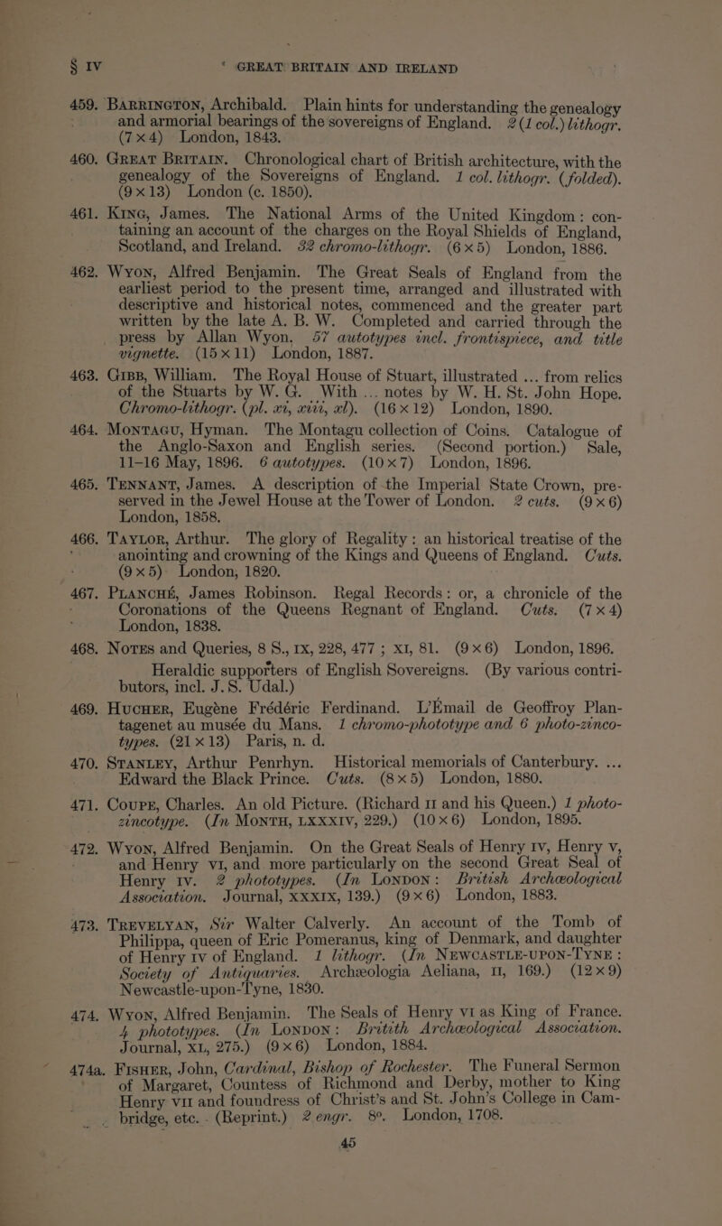 459. eae ac th “ae nee. Sets hints for understanding the genealogy and armorial bearings of the sovereigns of England. 2(1 col.) li (7x4) London, 1843. : woth 460. GREAT pecan Se ce of British architecture, with the genealogy o e Sovereigns of England. 1 col. lithogr. 1). (9x13) London (e. 1850). ; Fee aaa 461. Kine, James. The National Arms of the United Kingdom: con- taining an account of the charges on the Royal Shields of England, Scotland, and Ireland. 32 chromo-lithogr. (6x5) London, 1886. 462. Wyon, Alfred Benjamin. The Great Seals of England from the earliest period to the present time, arranged and illustrated with descriptive and historical notes, commenced and the greater part written by the late A. B. W. Completed and carried through the press by Allan Wyon, 57 autotypes incl. frontispiece, and title vignette. (15x11) London, 1887. 463. GisB, William. The Royal House of Stuart, illustrated ... from relics of the Stuarts by W.G. With ... notes by W. H. St. John Hope. Chromo-lithogr. (pl. xt, xii, al). (16x12) London, 1890. 464. Monracu, Hyman. The Montagu collection of Coins. Catalogue of the Anglo-Saxon and English series. (Second portion.) Sale, 11-16 May, 1896. 6 autotypes. (10x7) London, 1896. 465, TENNANT, James. A description of the Imperial State Crown, pre- served in the Jewel House at the Tower of London. 2 cuts. (9x6) London, 1858. 466. Taytor, Arthur. The glory of Regality : an historical treatise of the anointing and crowning of the Kings and Queens of England. Cuts. (9x5) London, 1820. 467, PLANcHE, James Robinson. Regal Records: or, a chronicle of the : Coronations of the Queens Regnant of England. Cuts. (7x4) London, 1838. 468. NovEs and Queries, 8 S., 1x, 228, 477 ; x1, 81. (9x6) London, 1896. Heraldic supporters of English Sovereigns. (By various contri- butors, incl. J.S. Udal.) 469. Hucuer, Eugéne Frédéric Ferdinand. L’Email de Geoffroy Plan- tagenet au musée du Mans. 1 chromo-phototype and 6 photo-zinco- types. (21X13) Paris, n. d. 470. STANLEY, Arthur Penrhyn. Historical memorials of Canterbury. ... | Edward the Black Prince. Cuts. (8x5) London, 1880. 471. Cours, Charles. An old Picture. (Richard 11 and his Queen.) 1 photo- zincotype. (In MONTH, LXXXIV, 229.) (10x6) London, 1895. 472. Wyon, Alfred Benjamin. On the Great Seals of Henry tv, Henry v, and Henry v1, and. more particularly on the second Great Seal of Henry itv. 2 phototypes. (In Lonpon: british Archeological Association. Journal, Xxx1x, 139.) (9x6) London, 1883. 473. TREVELYAN, Sir Walter Calverly. An account of the Tomb of Philippa, queen of Eric Pomeranus, king of Denmark, and daughter of Henry tv of England. 1 lithogr. (Jn NuwcastLE-UPON-TYNE : Society of Antiquaries. Archzeologia Aeliana, U1, 169.) (12x 9) Newcastle-upon-Tyne, 1830. 474, Wyon, Alfred Benjamin. The Seals of Henry vi as King of France. 4, phototypes. (In Lonpon: Britith Archeological Association. Journal, xL, 275.) (9x6) London, 1884. 474a, Fisuer, John, Cardinal, Bishop of Rochester. The Funeral Sermon of Margaret, Countess of Richmond and Derby, mother to King Henry vir and foundress of Christ’s and St. John’s College in Cam- _ bridge, ete. (Reprint.) 2engr. 8°. London, 1708.