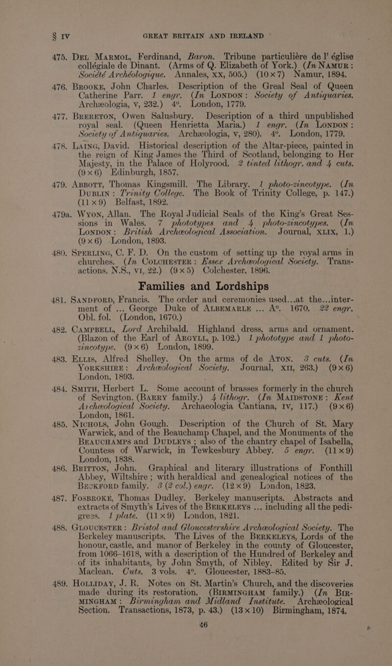 475. Det Marmot, Ferdinand, Baron. Tribune particuliére de I’ église collégiale de Dinant. (Arms of Q. Elizabeth of York.) (dn Namur: Société Archéologique. Annales, xx, 505.) (10x7) Namur, 1894. 476. BrookE, John Charles. Description of the Greal Seal of Queen Catherine Parr. 1 engr. (In Lonpon: Society of Antequarves. Archeologia, v, 232.) 4° London, 1779. 477. BRERETON, Owen Salusbury. Description of a third unpublished royal seal. (Queen Henrietta Maria.) 1 engr. (In LoNnpDon: Society of Antiquarves. Archzeologia, v, 280). 4°. London, 1779. 478. LAING, David. Historical description of the Altar-piece, painted in the reign of King James the Third of Scotland, belonging to Her Majesty, in the Palace of Holyrood. 2 tented lithogr. and 4 cuts. (9x6) Edinburgh, 1857. 479. Appott, Thomas Kingsmill. The Library. 1 photo-zincotype. (In Dusuin: Trinity College. The Book of Trinity College, p. 147.) (11x9) Belfast, 1892. 479a. Wyon, Allan. The Royal Judicial Seals of the King’s Great Ses- sions in Wales. 7 phototypes and 4 photo-zincotypes. (In Lonpon: British Archeological Association. Journal, XLIx, 1.) (9x6) -London, 1893. 480, SPERLING, C. F. D. On the custom of setting up the royal arms in churches. (Jz CoLcHESTER: Essex Archceological Socvety. Trans- actions, N.S., vi,.22.) (9x5) Colchester, 1896. Families and Lordships 481. SANDFORD, Francis. The order and ceremonies used...at the...inter- ment of ... George Duke of ALBEMARLE ... A®. 1670. 22 engr. Obl. fol. (London, 1670.) 482. CAMPBELL, Lord Archibald. Highland dress, arms and ornament. (Blazon of the Earl of ARGYLL, p. 102.) 1 phototype and 1 photo- zincotype. (9x6) London, 1899. 483. Exuis, Alfred Shelley. On the arms of de Aron. 32 cuts. (In YORKSHIRE: Archeological Socrety. Journal, xu, 263.) (9x6) London, 1893. 484. SmirH, Herbert L. Some account of brasses formerly in the church of Sevington. (Barry family.) 4 lithogr. (In MAIpsTonE: Kent Archeological Socrety. Archaeologia Cantiana, Iv, 117.) (9x6) London, 1861. 485. NicHoLs, John Gough. Description of the Church of St. Mary Warwick, and of the Beauchamp Chapel, and the Monuments of the BEAUCHAMPS and DuDLEys ; also of the chantry chapel of Isabella, Countess of Warwick, in Tewkesbury Abbey. 5 engr. (11x9) London, 1838. 486. Brirron, John. Graphical and literary illustrations of Fonthill Abbey, Wiltshire ; with heraldical and genealogical notices of the BeckrorD family. 3 (2 col.) engr. (12x9) London, 1823. 487. FosproKE, Thomas Dudley. Berkeley manuscripts. Abstracts and extracts of Smyth’s Lives of the BERKELEYs ... including all the pedi- gress. 1 plate. (11x9) London, 1821. 488, GLOUCESTER: Bristol and Gloucestershire Archeological Society. The Berkeley manuscripts. The Lives of the Berkrtrys, Lords of the honour, castle, and manor of Berkeley in the county of Gloucester, from 1066-1618, with a description of the Hundred of Berkeley and of its inhabitants, by John Smyth, of Nibley. Edited by Sir J. Maclean, Cuts. 3 vols. 4°. Gloucester, 1883~-85. 489. Houtiipay, J. R. Notes on St. Martin’s Church, and the discoveries made during its restoration. (BIRMINGHAM family.) (Jn Bir- MINGHAM: Birmingham and Midland Institute. Archeological Section. Transactions, 1873, p. 43.) (13x10) Birmingham, 1874, 56