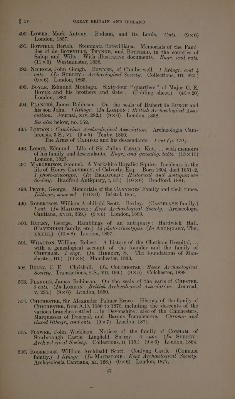 490. Lowrr, Mark Antony. Bodiam, and its Lords. Cuts. (9x6) London, 1857. 491, Borrretp, Beriah. Stemmata Botevilliana. Memorials of the Fami- lies of de BorEvILLE, THYNNE, and BortFiELp, in the counties of Salop and Wilts. With illustrative documents. Zngr. and cuts. (11x9) Westminster, 1858. 492, Nicuors, John Gough. Bowyer, of Camberwell. 1 lithogr. and 5 cuts. (Jn Surrey: Archeological Society. Collections, 11, 220.) (9x6) London, 1865. 493, Boyte, Edmund Montagu. Sixty-four “quartiers” of Major G. E. BoyLE and his brothers and sister, (Folding sheet.) (40x20) London, 1883. . 494, PLANcHE, James Robinson. On the seals~of Hubert de Buren and his son John. 1 hthogr. (In Lonpon : British Archeological Asso- ciation. Journal, XIv, 282.) (9x6) London, 1858. See also below, no. 552. 495. Lonpon: Cambrian Archeological Association. Archeeologia Cam- brensis, 38., vi. (9x5) Tenby, 1860. The Arms of Caprror and his descendants. 1 cut (p. 170). 496. Lopcr, Edmund. Life of Sir Julius Casar, Knt., ... with memoirs of his family and descendants. Hngr., and genealog. table. (13 x 10) London, 1827. 497. MARGERISON, Samuel. A Yorkshire Royalist Squire. Incidents in the life of Henry CaLvERLy, of Calverly, Esq. Born 1604, died 1651-2. 1 photo-zincotype. (In BraprorD: Historical and Antiquarian Society. Bradford Antiquary, 1, 57.) (10x6) Bradford, 1881. 498. Pryce, George. Memorials of the CANyNGEs’ Family and their times. Inthogr., some col. (10x6) Bristol, 1854. 499. RoBERTSON, William Archibald Scott. Bexley. (CAsTELAYN family.) 1 cut. (In Marpstone : Kent Archceological Socrety. Archeologia Cantiana, XVIII, 369.) (9x6) London, 1889. 500. BatLEy, George. Ramblings of an antiquary: Hardwick Hall. (CAVENDISH family, etc.) 14 photo-zincotypes. (Im ANTIQUARY, The, Xxx.) (10x8) London, 1897. 501. WuHatTToN, William Robert. <A history of the Chetham Hospital, ... with a genealogical account of the founder and the family of CHETHAM. J engr. (Jn Hippert, 8. The foundations of Man- chester, 11.) (118) Manchester, 1833. 502. Bevey, C. E. Chrishall. (Jn Cotcuesrer: Essex Archeological Society. Transactions, 2S., vu, 199.) (9x5) Colchester, 1898. 503, PLANCHK, James Robinson. On the seals of the earls of CHESTER. 8 cuts. (In LonpoN: British Archeological Association. Journal, v, 235.) (9x6) London, 1850. 504. CHIcHESTER, Sir Alexander Palmer Bruce. History of the family of CHICHESTER, from A.D. 1086 to 1870, including the descents of the various branches settled ... in Devonshire: also of the Chichesters, Marquesses of Donegal, and Barons Templemore. Chromo- and tinted lithogr., and cuts. (9x7) London, 1871. 505. Frower, John Wickham. Notices of the family of CopHam, of Sterborough Castle, Lingfield, Swrey. 3 cuts. (Un SURREY: Archeological Society. Collections, 7, 115.) (9x6) London, 1864. 50¢, Ropertson, William Archibald Scott. Coulyng Castle. (CoBHAM family.) 1 Lithogr. (dn Maipstone: Kent Archeological Society. Archaeologia Cantiana, XI, 128.) (9x6) London, 1877,