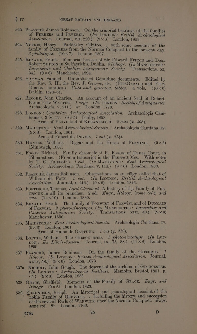 537 of Ferrers and Peveret. (Jn Lonpon: British Archeological Association. Journal, vit, 220.) (9x6) London, 1852. family- of Ferrers from the Norman Conquest to the present day. Robert SurTon in St. Patrick’s, Dublin. 3lithogr. (Im MANCHESTER : Lancashire and Cheshire Antiquarian Society. Transactions, XI, 34.) (9x6) Manchester, 1894. HayMAN, Samuel. Unpublished Geraldine documents. Edited by the Rev. 8. H., the Rev. J. Graves, ete. (FitzGeratp and Firz- GisBon families.) Cuts and genealog. tables. 4 vols. (10x6) Dublin, 1870-81. Baron Firz-Wautrer. 1 engr. (dn Lonpon: Society of Antiquaries. Archaeologia, v, 211.) 4°. London, 1779. brensis, 38:, Iv. (9x5) Tenby, 1858. ~ Arms of FLoyD and of KERANFLEC’H. 2 cuts (p. 408). (9x6) ’ London, 1861. Arms of Fobert de Dover. 1 cut (p. 214). Edinburgh, 1867. Tilmanstone. (From a transcript in the Faussett Mss. With notes by T. G. Faussett.) 1 cut. (dn Matpstone: Kent Archeological Society. Archaeologia Cantiana, v, 112.) (9x6) London, 1863. PLancuh, James Robinson. Observations on an effigy called that of William de Forx. 1 cut. (Um Lonpon: Britesh Archeological Association. Journal, 1, 216.) (9x6) London, 1846. Fortescur, Thomas, Lord Clermont. A history of the Family of For- TESCUE in all its branches. 2ed. Hngr., lithogr. (some col.), and cuts. (14x10) London, 1880. of Foxwist. 2 photo-zincotypes. (In MANCHESTER : Lancashire and Cheshire Antiquarian Socrety. Transactions, XII, 43.) (9x6) Manchester, 1896. (9x6) London, 1861. Arms of Hamo de Gatruna. 1 cut (p. 219). pon: Eu Libris-Society. Journal, rx, 73, 88.) (11x8) London, 1899. PLancu, James Robinson. On the family of the Girrorps. 1 lithogr. (In Lonvon : British Archeological Association. Journal, XXIx, 58.) (9x6) London, 1873. (In Lonpon : Archeological Institute. Memoirs, Bristol, 1851, p. 65.) (9x6) London, 1853. Grace, Sheffield. Memoirs of the Family of Grace. Hngr. and lithogr. (9x6) London, 1823. F noble Family of Greviuux. ... Includiag the history and succession of the several Earls of Warwick since’ the Norman Conquest. 2ngr. some col. 8°. London, 1766.
